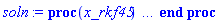 proc (x_rkf45) local _res, _dat, _vars, _solnproc, _xout, _ndsol, _pars, _n, _i; option `Copyright (c) 2000 by Waterloo Maple Inc. All rights reserved.`; if 1 < nargs then error "invalid input: too many arguments" end if; _EnvDSNumericSaveDigits := Digits; Digits := 15; if _EnvInFsolve = true then _xout := evalf[_EnvDSNumericSaveDigits](x_rkf45) else _xout := evalf(x_rkf45) end if; _dat := Array(1..4, {(1) = proc (_xin) local _xout, _dtbl, _dat, _vmap, _x0, _y0, _val, _dig, _n, _ne, _nd, _nv, _pars, _ini, _par, _i, _j, _k, _src; option `Copyright (c) 2002 by Waterloo Maple Inc. All rights reserved.`; table( [( "left" ) = 0., ( "complex" ) = false, ( "right" ) = 1. ] ) _xout := _xin; _pars := []; _dtbl := array( 1 .. 4, [( 1 ) = (array( 1 .. 24, [( 1 ) = (datatype = float[8], order = C_order, storage = rectangular), ( 2 ) = (datatype = float[8], order = C_order, storage = rectangular), ( 3 ) = ([0, 0, 0, Array(1..0, 1..2, {}, datatype = float[8], order = C_order)]), ( 4 ) = (Array(1..54, {(1) = 6, (2) = 6, (3) = 0, (4) = 0, (5) = 0, (6) = 0, (7) = 1, (8) = 0, (9) = 0, (10) = 1, (11) = 0, (12) = 0, (13) = 0, (14) = 0, (15) = 0, (16) = 0, (17) = 0, (18) = 1, (19) = 30000, (20) = 0, (21) = 0, (22) = 1, (23) = 4, (24) = 0, (25) = 1, (26) = 15, (27) = 1, (28) = 0, (29) = 1, (30) = 3, (31) = 3, (32) = 0, (33) = 1, (34) = 0, (35) = 0, (36) = 0, (37) = 0, (38) = 0, (39) = 0, (40) = 0, (41) = 0, (42) = 0, (43) = 1, (44) = 0, (45) = 0, (46) = 0, (47) = 0, (48) = 0, (49) = 0, (50) = 50, (51) = 1, (52) = 0, (53) = 0, (54) = 0}, datatype = integer[8])), ( 5 ) = (Array(1..28, {(1) = 1.0, (2) = 0.10e-5, (3) = .0, (4) = 0.500001e-14, (5) = .0, (6) = 0.2581800197474211e-1, (7) = .0, (8) = 0.10e-5, (9) = .0, (10) = .0, (11) = .0, (12) = .0, (13) = 1.0, (14) = .0, (15) = .49999999999999, (16) = .0, (17) = 1.0, (18) = 1.0, (19) = .0, (20) = .0, (21) = 1.0, (22) = 1.0, (23) = .0, (24) = .0, (25) = 0.10e-14, (26) = .0, (27) = .0, (28) = .0}, datatype = float[8], order = C_order)), ( 6 ) = (Array(1..6, {(1) = .2342493224, (2) = .1799302829, (3) = .5137385362, (4) = -0.1e-1, (5) = .99, (6) = 0.1e-1}, datatype = float[8], order = C_order)), ( 7 ) = ([Array(1..4, 1..7, {(1, 1) = .0, (1, 2) = .203125, (1, 3) = .3046875, (1, 4) = .75, (1, 5) = .8125, (1, 6) = .40625, (1, 7) = .8125, (2, 1) = 0.6378173828125e-1, (2, 2) = .0, (2, 3) = .279296875, (2, 4) = .27237892150878906, (2, 5) = -0.9686851501464844e-1, (2, 6) = 0.1956939697265625e-1, (2, 7) = .5381584167480469, (3, 1) = 0.31890869140625e-1, (3, 2) = .0, (3, 3) = -.34375, (3, 4) = -.335235595703125, (3, 5) = .2296142578125, (3, 6) = .41748046875, (3, 7) = 11.480712890625, (4, 1) = 0.9710520505905151e-1, (4, 2) = .0, (4, 3) = .40350341796875, (4, 4) = 0.20297467708587646e-1, (4, 5) = -0.6054282188415527e-2, (4, 6) = -0.4770040512084961e-1, (4, 7) = .77858567237854}, datatype = float[8], order = C_order), Array(1..6, 1..6, {(1, 1) = .0, (1, 2) = .0, (1, 3) = .0, (1, 4) = .0, (1, 5) = .0, (1, 6) = 1.0, (2, 1) = .25, (2, 2) = .0, (2, 3) = .0, (2, 4) = .0, (2, 5) = .0, (2, 6) = 1.0, (3, 1) = .1875, (3, 2) = .5625, (3, 3) = .0, (3, 4) = .0, (3, 5) = .0, (3, 6) = 2.0, (4, 1) = .23583984375, (4, 2) = -.87890625, (4, 3) = .890625, (4, 4) = .0, (4, 5) = .0, (4, 6) = .2681884765625, (5, 1) = .1272735595703125, (5, 2) = -.5009765625, (5, 3) = .44921875, (5, 4) = -0.128936767578125e-1, (5, 5) = .0, (5, 6) = 0.626220703125e-1, (6, 1) = -0.927734375e-1, (6, 2) = .626220703125, (6, 3) = -.4326171875, (6, 4) = .1418304443359375, (6, 5) = -0.861053466796875e-1, (6, 6) = .3131103515625}, datatype = float[8], order = C_order), Array(1..6, {(1) = .0, (2) = .386, (3) = .21, (4) = .63, (5) = 1.0, (6) = 1.0}, datatype = float[8], order = C_order), Array(1..6, {(1) = .25, (2) = -.1043, (3) = .1035, (4) = -0.362e-1, (5) = .0, (6) = .0}, datatype = float[8], order = C_order), Array(1..6, 1..5, {(1, 1) = .0, (1, 2) = .0, (1, 3) = .0, (1, 4) = .0, (1, 5) = .0, (2, 1) = 1.544, (2, 2) = .0, (2, 3) = .0, (2, 4) = .0, (2, 5) = .0, (3, 1) = .9466785280815533, (3, 2) = .25570116989825814, (3, 3) = .0, (3, 4) = .0, (3, 5) = .0, (4, 1) = 3.3148251870684886, (4, 2) = 2.896124015972123, (4, 3) = .9986419139977808, (4, 4) = .0, (4, 5) = .0, (5, 1) = 1.2212245092262748, (5, 2) = 6.019134481287752, (5, 3) = 12.537083329320874, (5, 4) = -.687886036105895, (5, 5) = .0, (6, 1) = 1.2212245092262748, (6, 2) = 6.019134481287752, (6, 3) = 12.537083329320874, (6, 4) = -.687886036105895, (6, 5) = 1.0}, datatype = float[8], order = C_order), Array(1..6, 1..5, {(1, 1) = .0, (1, 2) = .0, (1, 3) = .0, (1, 4) = .0, (1, 5) = .0, (2, 1) = -5.6688, (2, 2) = .0, (2, 3) = .0, (2, 4) = .0, (2, 5) = .0, (3, 1) = -2.4300933568337584, (3, 2) = -.20635991570891224, (3, 3) = .0, (3, 4) = .0, (3, 5) = .0, (4, 1) = -.10735290581452621, (4, 2) = -9.594562251021896, (4, 3) = -20.470286148096154, (4, 4) = .0, (4, 5) = .0, (5, 1) = 7.496443313968615, (5, 2) = -10.246804314641219, (5, 3) = -33.99990352819906, (5, 4) = 11.708908932061595, (5, 5) = .0, (6, 1) = 8.083246795922411, (6, 2) = -7.981132988062785, (6, 3) = -31.52159432874373, (6, 4) = 16.319305431231363, (6, 5) = -6.0588182388340535}, datatype = float[8], order = C_order), Array(1..3, 1..5, {(1, 1) = .0, (1, 2) = .0, (1, 3) = .0, (1, 4) = .0, (1, 5) = .0, (2, 1) = 10.126235083446911, (2, 2) = -7.487995877607633, (2, 3) = -34.800918615557414, (2, 4) = -7.9927717075687275, (2, 5) = 1.0251377232956207, (3, 1) = -.6762803392806898, (3, 2) = 6.087714651678606, (3, 3) = 16.43084320892463, (3, 4) = 24.767225114183653, (3, 5) = -6.5943891257167815}, datatype = float[8], order = C_order)]), ( 9 ) = ([Array(1..6, {(1) = .1, (2) = .1, (3) = .1, (4) = .1, (5) = .1, (6) = .1}, datatype = float[8], order = C_order), Array(1..6, {(1) = -.6469510038574611, (2) = 1.7084449862521758, (3) = 5.619529600793772, (4) = 0.10581330059387134e-2, (5) = .9969522087362933, (6) = 0.16912331444129752e-2}, datatype = float[8], order = C_order), Array(1..6, {(1) = .0, (2) = .0, (3) = .0, (4) = .0, (5) = .0, (6) = .0}, datatype = float[8], order = C_order), Array(1..6, {(1) = -1.8174564552465413, (2) = 4.30366785167187, (3) = 13.960107782236397, (4) = 0.14695938777494755e-2, (5) = 0.33726538182153962e-2, (6) = -0.2756164352142944e-2}, datatype = float[8], order = C_order), Array(1..6, {(1) = .0, (2) = .0, (3) = .0, (4) = .0, (5) = .0, (6) = .0}, datatype = float[8], order = C_order), Array(1..6, 1..6, {(1, 1) = .0, (1, 2) = .0, (1, 3) = .0, (1, 4) = .0, (1, 5) = .0, (1, 6) = .0, (2, 1) = .0, (2, 2) = .0, (2, 3) = .0, (2, 4) = .0, (2, 5) = .0, (2, 6) = .0, (3, 1) = .0, (3, 2) = .0, (3, 3) = .0, (3, 4) = .0, (3, 5) = .0, (3, 6) = .0, (4, 1) = .0, (4, 2) = .0, (4, 3) = .0, (4, 4) = .0, (4, 5) = .0, (4, 6) = .0, (5, 1) = .0, (5, 2) = .0, (5, 3) = .0, (5, 4) = .0, (5, 5) = .0, (5, 6) = .0, (6, 1) = .0, (6, 2) = .0, (6, 3) = .0, (6, 4) = .0, (6, 5) = .0, (6, 6) = .0}, datatype = float[8], order = C_order), Array(1..6, 1..6, {(1, 1) = .0, (1, 2) = .0, (1, 3) = .0, (1, 4) = .0, (1, 5) = .0, (1, 6) = .0, (2, 1) = .0, (2, 2) = .0, (2, 3) = .0, (2, 4) = .0, (2, 5) = .0, (2, 6) = .0, (3, 1) = .0, (3, 2) = .0, (3, 3) = .0, (3, 4) = .0, (3, 5) = .0, (3, 6) = .0, (4, 1) = .0, (4, 2) = .0, (4, 3) = .0, (4, 4) = .0, (4, 5) = .0, (4, 6) = .0, (5, 1) = .0, (5, 2) = .0, (5, 3) = .0, (5, 4) = .0, (5, 5) = .0, (5, 6) = .0, (6, 1) = .0, (6, 2) = .0, (6, 3) = .0, (6, 4) = .0, (6, 5) = .0, (6, 6) = .0}, datatype = float[8], order = C_order), Array(1..6, 1..6, {(1, 1) = -1.8174564552465413, (1, 2) = -1.5961798310015682, (1, 3) = -1.6320984766762368, (1, 4) = -1.794276191365887, (1, 5) = -1.8196239216963577, (1, 6) = -1.666791376880401, (2, 1) = 4.30366785167187, (2, 2) = 3.7285529660791323, (2, 3) = 3.8220571587930636, (2, 4) = 4.2436470774636215, (2, 5) = 4.309254368325473, (2, 6) = 3.9125540306811586, (3, 1) = 13.960107782236397, (3, 2) = 12.107313789961491, (3, 3) = 12.408495351207202, (3, 4) = 13.766676071871467, (3, 5) = 13.978102815543973, (3, 6) = 12.699960113697669, (4, 1) = 0.14695938777494755e-2, (4, 2) = 0.1890417736254646e-2, (4, 3) = 0.18192368255635083e-2, (4, 4) = 0.15081516037365184e-2, (4, 5) = 0.1464218771815906e-2, (4, 6) = 0.17469485986022493e-2, (5, 1) = 0.33726538182153962e-2, (5, 2) = 0.3616834102103271e-2, (5, 3) = 0.3575806202298267e-2, (5, 4) = 0.3396699888512361e-2, (5, 5) = 0.33718646416661044e-2, (5, 6) = 0.3534391454307867e-2, (6, 1) = -0.2756164352142944e-2, (6, 2) = -0.30603548985099053e-2, (6, 3) = -0.3009093417590724e-2, (6, 4) = -0.2785171309676129e-2, (6, 5) = -0.27538569589072135e-2, (6, 6) = -0.2957201051683882e-2}, datatype = float[8], order = C_order), Array(1..6, {(1) = 0, (2) = 0, (3) = 0, (4) = 0, (5) = 0, (6) = 0}, datatype = integer[8]), Array(1..6, {(1) = -.58658912992647, (2) = 1.567090440655536, (3) = 5.160614737970771, (4) = 0.9908058161734378e-3, (5) = .9968199579900292, (6) = 0.18025382964810283e-2}, datatype = float[8], order = C_order), Array(1..6, {(1) = -.7043836227107904, (2) = 1.8439931145266863, (3) = 6.059328015409783, (4) = 0.11097276577890164e-2, (5) = .997064605805955, (6) = 0.15985092092862313e-2}, datatype = float[8], order = C_order), Array(1..6, {(1) = 0.54780767477780046e-7, (2) = 0.1349491964841576e-6, (3) = 0.4366842834002682e-6, (4) = 0.6213567312583768e-10, (5) = 0.6205702618444775e-11, (6) = 0.24046496564789077e-10}, datatype = float[8], order = C_order), Array(1..6, {(1) = .2342493224, (2) = .1799302829, (3) = .5137385362, (4) = -0.1e-1, (5) = .99, (6) = 0.1e-1}, datatype = float[8], order = C_order), Array(1..6, {(1) = -1.7035037265233508, (2) = 4.008091885160755, (3) = 13.007711580584129, (4) = 0.16741346853412775e-2, (5) = 0.34931094516621056e-2, (6) = -0.290522356073048e-2}, datatype = float[8], order = C_order)]), ( 8 ) = ([Array(1..6, {(1) = .2342493224, (2) = .1799302829, (3) = .5137385362, (4) = -0.1e-1, (5) = .99, (6) = 0.1e-1}, datatype = float[8], order = C_order), Array(1..6, {(1) = .0, (2) = .0, (3) = .0, (4) = .0, (5) = .0, (6) = .0}, datatype = float[8], order = C_order), Array(1..6, {(1) = -.6534884149815456, (2) = .26224111021755525, (3) = 1.1915897756055451, (4) = 0.28547973179495756e-1, (5) = 0.1142722829694645e-1, (6) = -0.1697010265031224e-1}, datatype = float[8], order = C_order), 0, 0]), ( 11 ) = (Array(1..6, 0..6, {(1, 1) = .0, (1, 2) = .0, (1, 3) = .0, (1, 4) = .0, (1, 5) = .0, (1, 6) = .0, (2, 0) = .0, (2, 1) = .0, (2, 2) = .0, (2, 3) = .0, (2, 4) = .0, (2, 5) = .0, (2, 6) = .0, (3, 0) = .0, (3, 1) = .0, (3, 2) = .0, (3, 3) = .0, (3, 4) = .0, (3, 5) = .0, (3, 6) = .0, (4, 0) = .0, (4, 1) = .0, (4, 2) = .0, (4, 3) = .0, (4, 4) = .0, (4, 5) = .0, (4, 6) = .0, (5, 0) = .0, (5, 1) = .0, (5, 2) = .0, (5, 3) = .0, (5, 4) = .0, (5, 5) = .0, (5, 6) = .0, (6, 0) = .0, (6, 1) = .0, (6, 2) = .0, (6, 3) = .0, (6, 4) = .0, (6, 5) = .0, (6, 6) = .0}, datatype = float[8], order = C_order)), ( 10 ) = ([proc (N, X, Y, YP) option `[Y[1] = P(t), Y[2] = Q(t), Y[3] = R(t), Y[4] = x(t), Y[5] = y(t), Y[6] = z(t)]`; YP[1] := -(1/2)*Y[3]-3.46410161513776*X(X)*Y[2]-(1.15470053837925*(-Y(X)^2+2)*X(X)+1.73205080756888*(-2*X(X)^2+Z(X)+1)*Y(X))*Y[1]; YP[2] := (2/3)*Y[3]-1.15470053837925*((1/3)*Y(X)+X(X))*Y[1]+(-1.15470053837925*(-Y(X)^2+2)*X(X)+3.46410161513776*(X(X)^2-(1/2)*Z(X)-2/3)*X(X))*Y[2]; YP[3] := Y[1]*Z(X)+(-1.15470053837925*(-Y(X)^2+2)*X(X)+1.73205080756888*(-2*X(X)^2+Z(X)+4/3)*Y(X))*Y[3]; YP[4] := 1.73205080756888*Y[4]^3*Y[5]+.288675134594813*(2*Y[5]^2-2)*Y[4]^2+.866025403784440*Y[5]*(Y[6]-2)*Y[4]-.577350269189627*Y[5]^2+.577350269189627; YP[5] := .288675134594813*(Y[5]-1)*(Y[5]+1)*(6*Y[4]^2+2*Y[4]*Y[5]+3*Y[6]-2); YP[6] := .577350269189627*Y[6]*(6*Y[4]^2*Y[5]+2*Y[4]*Y[5]^2+3*Y[5]*Y[6]-2*Y[4]-3*Y[5]); 0 end proc, -1, 0, 0, 0, 0, 0, 0]), ( 13 ) = (), ( 12 ) = (), ( 15 ) = ("rkf45"), ( 14 ) = ([0, 0]), ( 18 ) = ([]), ( 19 ) = (0), ( 16 ) = ([0, 0, 0, []]), ( 17 ) = ([proc (N, X, Y, YP) option `[Y[1] = P(t), Y[2] = Q(t), Y[3] = R(t), Y[4] = x(t), Y[5] = y(t), Y[6] = z(t)]`; YP[1] := -(1/2)*Y[3]-3.46410161513776*X(X)*Y[2]-(1.15470053837925*(-Y(X)^2+2)*X(X)+1.73205080756888*(-2*X(X)^2+Z(X)+1)*Y(X))*Y[1]; YP[2] := (2/3)*Y[3]-1.15470053837925*((1/3)*Y(X)+X(X))*Y[1]+(-1.15470053837925*(-Y(X)^2+2)*X(X)+3.46410161513776*(X(X)^2-(1/2)*Z(X)-2/3)*X(X))*Y[2]; YP[3] := Y[1]*Z(X)+(-1.15470053837925*(-Y(X)^2+2)*X(X)+1.73205080756888*(-2*X(X)^2+Z(X)+4/3)*Y(X))*Y[3]; YP[4] := 1.73205080756888*Y[4]^3*Y[5]+.288675134594813*(2*Y[5]^2-2)*Y[4]^2+.866025403784440*Y[5]*(Y[6]-2)*Y[4]-.577350269189627*Y[5]^2+.577350269189627; YP[5] := .288675134594813*(Y[5]-1)*(Y[5]+1)*(6*Y[4]^2+2*Y[4]*Y[5]+3*Y[6]-2); YP[6] := .577350269189627*Y[6]*(6*Y[4]^2*Y[5]+2*Y[4]*Y[5]^2+3*Y[5]*Y[6]-2*Y[4]-3*Y[5]); 0 end proc, -1, 0, 0, 0, 0, 0, 0]), ( 22 ) = (0), ( 23 ) = (0), ( 20 ) = ([]), ( 21 ) = (0), ( 24 ) = (0)  ] )), ( 3 ) = (array( 1 .. 24, [( 1 ) = (datatype = float[8], order = C_order, storage = rectangular), ( 2 ) = (datatype = float[8], order = C_order, storage = rectangular), ( 3 ) = ([0, 0, 0, Array(1..0, 1..2, {}, datatype = float[8], order = C_order)]), ( 4 ) = (Array(1..54, {(1) = 6, (2) = 6, (3) = 0, (4) = 0, (5) = 0, (6) = 0, (7) = 1, (8) = 1, (9) = 0, (10) = 1, (11) = 57, (12) = 57, (13) = 0, (14) = 0, (15) = 0, (16) = 0, (17) = 0, (18) = 99, (19) = 30000, (20) = 5, (21) = 0, (22) = 1, (23) = 4, (24) = 0, (25) = 1, (26) = 15, (27) = 1, (28) = 0, (29) = 1, (30) = 3, (31) = 3, (32) = 0, (33) = 1, (34) = 0, (35) = 0, (36) = 0, (37) = 0, (38) = 0, (39) = 0, (40) = 0, (41) = 0, (42) = 0, (43) = 1, (44) = 0, (45) = 0, (46) = 0, (47) = 0, (48) = 0, (49) = 0, (50) = 50, (51) = 1, (52) = 0, (53) = 0, (54) = 0}, datatype = integer[8])), ( 5 ) = (Array(1..28, {(1) = 1.0, (2) = 0.10e-5, (3) = 0.8170088713226942e-1, (4) = 0.500001e-14, (5) = .0, (6) = 0.2581800197474211e-1, (7) = .0, (8) = 0.10e-5, (9) = .0, (10) = .0, (11) = .0, (12) = .0, (13) = 1.0, (14) = .0, (15) = .49999999999999, (16) = .0, (17) = 1.0, (18) = 1.0, (19) = .0, (20) = .0, (21) = 1.0, (22) = 1.0, (23) = .0, (24) = .0, (25) = 0.10e-14, (26) = .0, (27) = .0, (28) = .0}, datatype = float[8], order = C_order)), ( 6 ) = (Array(1..6, {(1) = .2342493224, (2) = .1799302829, (3) = .5137385362, (4) = -0.1e-1, (5) = .99, (6) = 0.1e-1}, datatype = float[8], order = C_order)), ( 7 ) = ([Array(1..4, 1..7, {(1, 1) = .0, (1, 2) = .203125, (1, 3) = .3046875, (1, 4) = .75, (1, 5) = .8125, (1, 6) = .40625, (1, 7) = .8125, (2, 1) = 0.6378173828125e-1, (2, 2) = .0, (2, 3) = .279296875, (2, 4) = .27237892150878906, (2, 5) = -0.9686851501464844e-1, (2, 6) = 0.1956939697265625e-1, (2, 7) = .5381584167480469, (3, 1) = 0.31890869140625e-1, (3, 2) = .0, (3, 3) = -.34375, (3, 4) = -.335235595703125, (3, 5) = .2296142578125, (3, 6) = .41748046875, (3, 7) = 11.480712890625, (4, 1) = 0.9710520505905151e-1, (4, 2) = .0, (4, 3) = .40350341796875, (4, 4) = 0.20297467708587646e-1, (4, 5) = -0.6054282188415527e-2, (4, 6) = -0.4770040512084961e-1, (4, 7) = .77858567237854}, datatype = float[8], order = C_order), Array(1..6, 1..6, {(1, 1) = .0, (1, 2) = .0, (1, 3) = .0, (1, 4) = .0, (1, 5) = .0, (1, 6) = 1.0, (2, 1) = .25, (2, 2) = .0, (2, 3) = .0, (2, 4) = .0, (2, 5) = .0, (2, 6) = 1.0, (3, 1) = .1875, (3, 2) = .5625, (3, 3) = .0, (3, 4) = .0, (3, 5) = .0, (3, 6) = 2.0, (4, 1) = .23583984375, (4, 2) = -.87890625, (4, 3) = .890625, (4, 4) = .0, (4, 5) = .0, (4, 6) = .2681884765625, (5, 1) = .1272735595703125, (5, 2) = -.5009765625, (5, 3) = .44921875, (5, 4) = -0.128936767578125e-1, (5, 5) = .0, (5, 6) = 0.626220703125e-1, (6, 1) = -0.927734375e-1, (6, 2) = .626220703125, (6, 3) = -.4326171875, (6, 4) = .1418304443359375, (6, 5) = -0.861053466796875e-1, (6, 6) = .3131103515625}, datatype = float[8], order = C_order), Array(1..6, {(1) = .0, (2) = .386, (3) = .21, (4) = .63, (5) = 1.0, (6) = 1.0}, datatype = float[8], order = C_order), Array(1..6, {(1) = .25, (2) = -.1043, (3) = .1035, (4) = -0.362e-1, (5) = .0, (6) = .0}, datatype = float[8], order = C_order), Array(1..6, 1..5, {(1, 1) = .0, (1, 2) = .0, (1, 3) = .0, (1, 4) = .0, (1, 5) = .0, (2, 1) = 1.544, (2, 2) = .0, (2, 3) = .0, (2, 4) = .0, (2, 5) = .0, (3, 1) = .9466785280815533, (3, 2) = .25570116989825814, (3, 3) = .0, (3, 4) = .0, (3, 5) = .0, (4, 1) = 3.3148251870684886, (4, 2) = 2.896124015972123, (4, 3) = .9986419139977808, (4, 4) = .0, (4, 5) = .0, (5, 1) = 1.2212245092262748, (5, 2) = 6.019134481287752, (5, 3) = 12.537083329320874, (5, 4) = -.687886036105895, (5, 5) = .0, (6, 1) = 1.2212245092262748, (6, 2) = 6.019134481287752, (6, 3) = 12.537083329320874, (6, 4) = -.687886036105895, (6, 5) = 1.0}, datatype = float[8], order = C_order), Array(1..6, 1..5, {(1, 1) = .0, (1, 2) = .0, (1, 3) = .0, (1, 4) = .0, (1, 5) = .0, (2, 1) = -5.6688, (2, 2) = .0, (2, 3) = .0, (2, 4) = .0, (2, 5) = .0, (3, 1) = -2.4300933568337584, (3, 2) = -.20635991570891224, (3, 3) = .0, (3, 4) = .0, (3, 5) = .0, (4, 1) = -.10735290581452621, (4, 2) = -9.594562251021896, (4, 3) = -20.470286148096154, (4, 4) = .0, (4, 5) = .0, (5, 1) = 7.496443313968615, (5, 2) = -10.246804314641219, (5, 3) = -33.99990352819906, (5, 4) = 11.708908932061595, (5, 5) = .0, (6, 1) = 8.083246795922411, (6, 2) = -7.981132988062785, (6, 3) = -31.52159432874373, (6, 4) = 16.319305431231363, (6, 5) = -6.0588182388340535}, datatype = float[8], order = C_order), Array(1..3, 1..5, {(1, 1) = .0, (1, 2) = .0, (1, 3) = .0, (1, 4) = .0, (1, 5) = .0, (2, 1) = 10.126235083446911, (2, 2) = -7.487995877607633, (2, 3) = -34.800918615557414, (2, 4) = -7.9927717075687275, (2, 5) = 1.0251377232956207, (3, 1) = -.6762803392806898, (3, 2) = 6.087714651678606, (3, 3) = 16.43084320892463, (3, 4) = 24.767225114183653, (3, 5) = -6.5943891257167815}, datatype = float[8], order = C_order)]), ( 9 ) = ([Array(1..6, {(1) = .1, (2) = .1, (3) = .1, (4) = .1, (5) = .1, (6) = .1}, datatype = float[8], order = C_order), Array(1..6, {(1) = -.6469510038574611, (2) = 1.7084449862521758, (3) = 5.619529600793772, (4) = 0.10581330059387134e-2, (5) = .9969522087362933, (6) = 0.16912331444129752e-2}, datatype = float[8], order = C_order), Array(1..6, {(1) = .0, (2) = .0, (3) = .0, (4) = .0, (5) = .0, (6) = .0}, datatype = float[8], order = C_order), Array(1..6, {(1) = -1.8174564552465413, (2) = 4.30366785167187, (3) = 13.960107782236397, (4) = 0.14695938777494755e-2, (5) = 0.33726538182153962e-2, (6) = -0.2756164352142944e-2}, datatype = float[8], order = C_order), Array(1..6, {(1) = .0, (2) = .0, (3) = .0, (4) = .0, (5) = .0, (6) = .0}, datatype = float[8], order = C_order), Array(1..6, 1..6, {(1, 1) = .0, (1, 2) = .0, (1, 3) = .0, (1, 4) = .0, (1, 5) = .0, (1, 6) = .0, (2, 1) = .0, (2, 2) = .0, (2, 3) = .0, (2, 4) = .0, (2, 5) = .0, (2, 6) = .0, (3, 1) = .0, (3, 2) = .0, (3, 3) = .0, (3, 4) = .0, (3, 5) = .0, (3, 6) = .0, (4, 1) = .0, (4, 2) = .0, (4, 3) = .0, (4, 4) = .0, (4, 5) = .0, (4, 6) = .0, (5, 1) = .0, (5, 2) = .0, (5, 3) = .0, (5, 4) = .0, (5, 5) = .0, (5, 6) = .0, (6, 1) = .0, (6, 2) = .0, (6, 3) = .0, (6, 4) = .0, (6, 5) = .0, (6, 6) = .0}, datatype = float[8], order = C_order), Array(1..6, 1..6, {(1, 1) = .0, (1, 2) = .0, (1, 3) = .0, (1, 4) = .0, (1, 5) = .0, (1, 6) = .0, (2, 1) = .0, (2, 2) = .0, (2, 3) = .0, (2, 4) = .0, (2, 5) = .0, (2, 6) = .0, (3, 1) = .0, (3, 2) = .0, (3, 3) = .0, (3, 4) = .0, (3, 5) = .0, (3, 6) = .0, (4, 1) = .0, (4, 2) = .0, (4, 3) = .0, (4, 4) = .0, (4, 5) = .0, (4, 6) = .0, (5, 1) = .0, (5, 2) = .0, (5, 3) = .0, (5, 4) = .0, (5, 5) = .0, (5, 6) = .0, (6, 1) = .0, (6, 2) = .0, (6, 3) = .0, (6, 4) = .0, (6, 5) = .0, (6, 6) = .0}, datatype = float[8], order = C_order), Array(1..6, 1..6, {(1, 1) = -1.8174564552465413, (1, 2) = -1.5961798310015682, (1, 3) = -1.6320984766762368, (1, 4) = -1.794276191365887, (1, 5) = -1.8196239216963577, (1, 6) = -1.666791376880401, (2, 1) = 4.30366785167187, (2, 2) = 3.7285529660791323, (2, 3) = 3.8220571587930636, (2, 4) = 4.2436470774636215, (2, 5) = 4.309254368325473, (2, 6) = 3.9125540306811586, (3, 1) = 13.960107782236397, (3, 2) = 12.107313789961491, (3, 3) = 12.408495351207202, (3, 4) = 13.766676071871467, (3, 5) = 13.978102815543973, (3, 6) = 12.699960113697669, (4, 1) = 0.14695938777494755e-2, (4, 2) = 0.1890417736254646e-2, (4, 3) = 0.18192368255635083e-2, (4, 4) = 0.15081516037365184e-2, (4, 5) = 0.1464218771815906e-2, (4, 6) = 0.17469485986022493e-2, (5, 1) = 0.33726538182153962e-2, (5, 2) = 0.3616834102103271e-2, (5, 3) = 0.3575806202298267e-2, (5, 4) = 0.3396699888512361e-2, (5, 5) = 0.33718646416661044e-2, (5, 6) = 0.3534391454307867e-2, (6, 1) = -0.2756164352142944e-2, (6, 2) = -0.30603548985099053e-2, (6, 3) = -0.3009093417590724e-2, (6, 4) = -0.2785171309676129e-2, (6, 5) = -0.27538569589072135e-2, (6, 6) = -0.2957201051683882e-2}, datatype = float[8], order = C_order), Array(1..6, {(1) = 0, (2) = 0, (3) = 0, (4) = 0, (5) = 0, (6) = 0}, datatype = integer[8]), Array(1..6, {(1) = -.58658912992647, (2) = 1.567090440655536, (3) = 5.160614737970771, (4) = 0.9908058161734378e-3, (5) = .9968199579900292, (6) = 0.18025382964810283e-2}, datatype = float[8], order = C_order), Array(1..6, {(1) = -.7043836227107904, (2) = 1.8439931145266863, (3) = 6.059328015409783, (4) = 0.11097276577890164e-2, (5) = .997064605805955, (6) = 0.15985092092862313e-2}, datatype = float[8], order = C_order), Array(1..6, {(1) = 0.54780767477780046e-7, (2) = 0.1349491964841576e-6, (3) = 0.4366842834002682e-6, (4) = 0.6213567312583768e-10, (5) = 0.6205702618444775e-11, (6) = 0.24046496564789077e-10}, datatype = float[8], order = C_order), Array(1..6, {(1) = .2342493224, (2) = .1799302829, (3) = .5137385362, (4) = -0.1e-1, (5) = .99, (6) = 0.1e-1}, datatype = float[8], order = C_order), Array(1..6, {(1) = -1.7035037265233508, (2) = 4.008091885160755, (3) = 13.007711580584129, (4) = 0.16741346853412775e-2, (5) = 0.34931094516621056e-2, (6) = -0.290522356073048e-2}, datatype = float[8], order = C_order)]), ( 8 ) = ([Array(1..6, {(1) = .2342493224, (2) = .1799302829, (3) = .5137385362, (4) = -0.1e-1, (5) = .99, (6) = 0.1e-1}, datatype = float[8], order = C_order), Array(1..6, {(1) = .0, (2) = .0, (3) = .0, (4) = .0, (5) = .0, (6) = .0}, datatype = float[8], order = C_order), Array(1..6, {(1) = -1.8174564552465413, (2) = 4.30366785167187, (3) = 13.960107782236397, (4) = 0.14695938777494755e-2, (5) = 0.33726538182153962e-2, (6) = -0.2756164352142944e-2}, datatype = float[8], order = C_order), 0, 0]), ( 11 ) = (Array(1..6, 0..6, {(1, 1) = .9879192868180985, (1, 2) = -.567851996149892, (1, 3) = 1.52348122819718, (1, 4) = 5.018966795754265, (1, 5) = 0.966604406750015e-3, (1, 6) = .996775525472013, (2, 0) = .996775525472013, (2, 1) = 0.18404595686446383e-2, (2, 2) = 1.0083606305475792, (2, 3) = -.5998331149590153, (2, 4) = 1.597995931032739, (2, 5) = 5.260978676094943, (2, 6) = 0.10069043474277527e-2, (3, 0) = 0.10069043474277527e-2, (3, 1) = .9968503505551642, (3, 2) = 0.17767510111773622e-2, (3, 3) = 1.0288019742770595, (3, 4) = -.6332001141133419, (3, 5) = 1.676135536468881, (3, 6) = 5.514662587869421, (4, 0) = 5.514662587869421, (4, 1) = 0.10440945454514294e-2, (4, 2) = .9969234459541667, (4, 3) = 0.17152395072317103e-2, (4, 4) = 1.0492433180065404, (4, 5) = -.6680251208244752, (4, 6) = 1.7580738107890026, (5, 0) = 1.7580738107890026, (5, 1) = 5.780581974544998, (5, 2) = 0.1078321938733522e-2, (5, 3) = .996994851419178, (5, 4) = 0.16558498219658045e-2, (5, 5) = 1.0696846617360207, (5, 6) = -.7043836227107904, (6, 0) = -.7043836227107904, (6, 1) = 1.8439931145266863, (6, 2) = 6.059328015409783, (6, 3) = 0.11097276577890164e-2, (6, 4) = .997064605805955, (6, 5) = 0.15985092092862313e-2, (6, 6) = .0}, datatype = float[8], order = C_order)), ( 10 ) = ([proc (N, X, Y, YP) option `[Y[1] = P(t), Y[2] = Q(t), Y[3] = R(t), Y[4] = x(t), Y[5] = y(t), Y[6] = z(t)]`; YP[1] := -(1/2)*Y[3]-3.46410161513776*X(X)*Y[2]-(1.15470053837925*(-Y(X)^2+2)*X(X)+1.73205080756888*(-2*X(X)^2+Z(X)+1)*Y(X))*Y[1]; YP[2] := (2/3)*Y[3]-1.15470053837925*((1/3)*Y(X)+X(X))*Y[1]+(-1.15470053837925*(-Y(X)^2+2)*X(X)+3.46410161513776*(X(X)^2-(1/2)*Z(X)-2/3)*X(X))*Y[2]; YP[3] := Y[1]*Z(X)+(-1.15470053837925*(-Y(X)^2+2)*X(X)+1.73205080756888*(-2*X(X)^2+Z(X)+4/3)*Y(X))*Y[3]; YP[4] := 1.73205080756888*Y[4]^3*Y[5]+.288675134594813*(2*Y[5]^2-2)*Y[4]^2+.866025403784440*Y[5]*(Y[6]-2)*Y[4]-.577350269189627*Y[5]^2+.577350269189627; YP[5] := .288675134594813*(Y[5]-1)*(Y[5]+1)*(6*Y[4]^2+2*Y[4]*Y[5]+3*Y[6]-2); YP[6] := .577350269189627*Y[6]*(6*Y[4]^2*Y[5]+2*Y[4]*Y[5]^2+3*Y[5]*Y[6]-2*Y[4]-3*Y[5]); 0 end proc, -1, 0, 0, 0, 0, 0, 0]), ( 13 ) = (), ( 12 ) = (Array(1..57, 0..6, {(1, 1) = .0, (1, 2) = .2342493224, (1, 3) = .1799302829, (1, 4) = .5137385362, (1, 5) = -0.1e-1, (1, 6) = .99, (2, 0) = .99, (2, 1) = 0.1e-1, (2, 2) = 0.64545004936855275e-2, (2, 3) = .2300419710605719, (2, 4) = .18164420512820245, (2, 5) = .5214868078505989, (2, 6) = -0.9817010960328318e-2, (3, 0) = -0.9817010960328318e-2, (3, 1) = .9900734868383678, (3, 2) = 0.9891053571807595e-2, (3, 3) = 0.12909000987371055e-1, (3, 4) = .2258554096236755, (3, 5) = .18340101326334712, (3, 6) = .5293505334512683, (4, 0) = .5293505334512683, (4, 1) = -0.963654887829546e-2, (4, 2) = .9901464358841768, (4, 3) = 0.97832732764486e-2, (4, 4) = 0.1936350148105658e-1, (4, 5) = .2216890532504108, (4, 6) = .18520118185433687, (5, 0) = .18520118185433687, (5, 1) = .5373314488731611, (5, 2) = -0.9458582846696224e-2, (5, 3) = .990218851064149, (5, 4) = 0.9676647075231476e-2, (5, 5) = 0.2581800197474211e-1, (5, 6) = .21754231734236698, (6, 0) = .21754231734236698, (6, 1) = .18704519377941514, (6, 2) = .5454313160048884, (6, 3) = -0.9283082302677161e-2, (6, 4) = .990290736276485, (6, 5) = 0.9571163043176859e-2, (6, 6) = 0.4647439055831547e-1, (7, 0) = 0.4647439055831547e-1, (7, 1) = .20439654249141967, (7, 2) = .1932470634293907, (7, 3) = .5721739067233804, (7, 4) = -0.873764711557635e-2, (7, 5) = .9905172740251478, (7, 6) = 0.9241121332454215e-2, (8, 0) = 0.9241121332454215e-2, (8, 1) = 0.6713077914188882e-1, (8, 2) = .19142659263996561, (8, 3) = .19991976183931026, (8, 4) = .6002137548840873, (8, 5) = -0.8216189418555515e-2, (8, 6) = .9907385481671833, (9, 0) = .9907385481671833, (9, 1) = 0.8922278223403118e-2, (9, 2) = 0.8778716772546219e-1, (9, 3) = .17861331282447612, (9, 4) = .20708092651434187, (9, 5) = .6296142549713681, (9, 6) = -0.7717776635937243e-2, (10, 0) = -0.7717776635937243e-2, (10, 1) = .9909546807007885, (10, 2) = 0.8614265919503292e-2, (10, 3) = .10844355630903554, (10, 4) = .16593749530356997, (10, 5) = .21474919790468533, (10, 6) = .6604419364875742, (11, 0) = .6604419364875742, (11, 1) = -0.7241508776032443e-2, (11, 2) = .9911657908361249, (11, 3) = 0.8316727620072777e-2, (11, 4) = .12937487180515225, (11, 5) = .1532134446009373, (11, 6) = .22305695775391968, (12, 0) = .22305695775391968, (12, 1) = .6932071749548085, (12, 2) = -0.6780602110515472e-2, (12, 3) = .9913747069294436, (12, 4) = 0.802555894975736e-2, (12, 5) = .15030618730126896, (12, 6) = .14059064057633014, (13, 0) = .14059064057633014, (13, 1) = .2319271660714237, (13, 2) = .7275854144907258, (13, 3) = -0.6340674144478111e-2, (13, 4) = .9915787038437571, (13, 5) = 0.77444416365733204e-2, (13, 6) = .17123750279738567, (14, 0) = .17123750279738567, (14, 1) = .12804882664813438, (14, 2) = .24138260784140847, (14, 3) = .7636564614547035, (14, 4) = -0.5920887440605227e-2, (14, 5) = .991777897073362, (14, 6) = 0.7473038283094894e-2, (15, 0) = 0.7473038283094894e-2, (15, 1) = .19216881829350238, (15, 2) = .11556756924520604, (15, 3) = .2514473472807112, (15, 4) = .8015041315322827, (15, 5) = -0.5520434590675029e-2, (15, 6) = .991972399435382, (16, 0) = .991972399435382, (16, 1) = 0.7211021922350818e-2, (16, 2) = .2130181171265062, (16, 3) = .10317494576308055, (16, 4) = .2621035570104014, (16, 5) = .8410569673604387, (16, 6) = -0.51399991512683305e-2, (17, 0) = -0.51399991512683305e-2, (17, 1) = .9921615857018771, (17, 2) = 0.6959049805608757e-2, (17, 3) = .23386741595951, (17, 4) = 0.9080137433142156e-1, (17, 5) = .2734158608744957, (17, 6) = .8825507496844689, (18, 0) = .8825507496844689, (18, 1) = -0.47772357315840714e-2, (18, 2) = .9923463333316332, (18, 3) = 0.6715774612386024e-2, (18, 4) = .2547167147925138, (18, 5) = 0.784260095662413e-1, (18, 6) = .2854121087863057, (19, 0) = .2854121087863057, (19, 1) = .9260810640049988, (19, 2) = -0.4431432151446765e-2, (19, 3) = .9925267461060758, (19, 4) = 0.6480903335651844e-2, (19, 5) = .2755660136255176, (19, 6) = 0.6602769484181192e-1, (20, 0) = 0.6602769484181192e-1, (20, 1) = .29812167175990834, (20, 2) = .9717482847854149, (20, 3) = -0.4101901989273883e-2, (20, 4) = .9927029254103397, (20, 5) = 0.62541521480065625e-2, (20, 6) = .2963377210486575, (21, 0) = .2963377210486575, (21, 1) = 0.5363136453463029e-1, (21, 2) = .3115239844512747, (21, 3) = 1.0194750850357375, (21, 4) = -0.37891244661550066e-2, (21, 5) = .9928743375224754, (21, 6) = 0.6036046803078757e-2, (22, 0) = 0.6036046803078757e-2, (22, 1) = .31710942847179746, (22, 2) = 0.41169361980538305e-1, (22, 3) = .32569715100902347, (22, 4) = 1.069536411370093, (22, 5) = -0.34912151996568394e-2, (22, 6) = .9930417414423722, (23, 0) = .9930417414423722, (23, 1) = 0.5825465996974255e-2, (23, 2) = .3378811358949374, (23, 3) = 0.28619694808504743e-1, (23, 4) = .34067505054658154, (23, 5) = 1.122046757421991, (23, 6) = -0.32075689464058275e-2, (24, 0) = -0.32075689464058275e-2, (24, 1) = .9932052305205858, (24, 2) = 0.5622155526420657e-2, (24, 3) = .35865284331807734, (24, 4) = 0.1595990960349384e-1, (24, 5) = .3564933699157787, (24, 6) = 1.1771263360158977, (25, 0) = 1.1771263360158977, (25, 1) = -0.29376025300628444e-2, (25, 2) = .9933648959619354, (25, 3) = 0.5425869236039755e-2, (25, 4) = .3780899227409907, (25, 5) = 0.3993497479698814e-2, (25, 6) = .3720897166079034, (26, 0) = .3720897166079034, (26, 1) = 1.2311054664473735, (26, 2) = -0.2696873941858087e-2, (26, 3) = .9935109185048253, (26, 4) = 0.5248345298056619e-2, (26, 5) = .397527002163904, (26, 6) = -0.8108584479492708e-2, (27, 0) = -0.8108584479492708e-2, (27, 1) = .3884870439844688, (27, 2) = 1.2875525914001194, (27, 3) = -0.246718956456596e-2, (27, 4) = .9936537422859509, (27, 5) = 0.50765745538758076e-2, (27, 6) = .4169640815868174, (28, 0) = .4169640815868174, (28, 1) = -0.2036596469323423e-1, (28, 2) = .40571919462143247, (28, 3) = 1.3465807836913668, (28, 4) = -0.22481222212627616e-2, (28, 5) = .9937934370612704, (28, 6) = 0.4910373943516776e-2, (29, 0) = 0.4910373943516776e-2, (29, 1) = .43640116100973075, (29, 2) = -0.3279875611392075e-1, (29, 3) = .42382167125081455, (29, 4) = 1.4083083913938421, (29, 5) = -0.20392595109259455e-2, (29, 6) = .9939300710854048, (30, 0) = .9939300710854048, (30, 1) = 0.47495659073825735e-2, (30, 2) = .45491143444811805, (30, 3) = -0.44820635823940594e-1, (30, 4) = .4419040505816245, (30, 5) = 1.4697152115226848, (30, 6) = -0.18494782132343181e-2, (31, 0) = -0.18494782132343181e-2, (31, 1) = .9940574058527069, (31, 2) = 0.4601281096703669e-2, (31, 3) = .47342170788650534, (31, 4) = -0.5703851503536518e-1, (31, 5) = .4608430305917598, (31, 6) = 1.5337937906677732, (32, 0) = 1.5337937906677732, (32, 1) = -0.16682596095454498e-2, (32, 2) = .994182081759383, (32, 3) = 0.4457586749675641e-2, (32, 4) = .49193198132489263, (32, 5) = -0.6947111098190197e-1, (32, 6) = .4806737482572798, (33, 0) = .4806737482572798, (33, 1) = 1.6006605735100923, (33, 2) = -0.1495283606897034e-2, (33, 3) = .9943041540507893, (33, 4) = 0.4318343044245988e-2, (33, 5) = .5104422547632799, (33, 6) = -0.8213765677504237e-1, (34, 0) = -0.8213765677504237e-1, (34, 1) = .5014329607435972, (34, 2) = 1.6704371713629431, (34, 3) = -0.13302407832413619e-2, (34, 4) = .9944236768398765, (34, 5) = 0.41834142036754115e-2, (34, 6) = .5293620427048102, (35, 0) = .5293620427048102, (35, 1) = -0.9534677951685261e-1, (35, 2) = .5236509705292217, (35, 3) = 1.7448966852572163, (35, 4) = -0.1169433938920059e-2, (35, 5) = .9945432643315404, (35, 6) = 0.4049822210875571e-2, (36, 0) = 0.4049822210875571e-2, (36, 1) = .5482818306463406, (36, 2) = -.10884265049203679, (36, 3) = .546921970421614, (36, 4) = 1.8226700233244277, (36, 5) = -0.10162952917302185e-2, (36, 6) = .9946602989886729, (37, 0) = .9946602989886729, (37, 1) = 0.392046412701727e-2, (37, 2) = .567201618587871, (37, 3) = -.12264762641220278, (37, 4) = .5712908007111066, (37, 5) = 1.9039048868070536, (37, 6) = -0.8705277641523775e-3, (38, 0) = -0.8705277641523775e-3, (38, 1) = .9947748350186433, (38, 2) = 0.37952076860058325e-2, (38, 3) = .5861214065294014, (38, 4) = -.13678477408914852, (38, 5) = .5968043980443378, (38, 6) = 1.9887556822334576, (39, 0) = 1.9887556822334576, (39, 1) = -0.7318444897168429e-3, (39, 2) = .9948869254949941, (39, 3) = 0.3673924560267233e-2, (39, 4) = .6056342805983015, (39, 5) = -.15173822969663803, (39, 6) = .6243688981494192, (40, 0) = .6243688981494192, (40, 1) = 2.0802247890867167, (40, 2) = -0.5959418434413506e-3, (40, 3) = .9950000229434407, (40, 4) = 0.355286995842563e-2, (40, 5) = .6251471546672016, (40, 6) = -.16709725003017134, (41, 0) = -.16709725003017134, (41, 1) = .653259527918935, (41, 2) = 2.1758962632393546, (41, 3) = -0.4669878991351284e-3, (41, 4) = .9951106300946854, (41, 5) = 0.3435777237637031e-2, (41, 6) = .6446600287361018, (42, 0) = .6446600287361018, (42, 1) = -.18288971416024324, (42, 2) = .6835352565183088, (42, 3) = 2.275963430511651, (42, 4) = -0.3447008310403706e-3, (42, 5) = .995218801477557, (42, 6) = 0.3322518380569725e-2, (43, 0) = 0.3322518380569725e-2, (43, 1) = .664172902805002, (43, 2) = -.19914450315213802, (43, 3) = .7152578797595611, (43, 4) = 2.380628680376913, (43, 5) = -0.22880888917630805e-3, (43, 6) = .995324590446651, (44, 0) = .995324590446651, (44, 1) = 0.32129693237297856e-2, (44, 2) = .6840932625513285, (44, 3) = -.21624671715855462, (44, 4) = .7492026953426051, (44, 5) = 2.4924426415116363, (44, 6) = -0.1168217693613717e-3, (45, 0) = -0.1168217693613717e-3, (45, 1) = .9954301852399416, (45, 2) = 0.310483460561034e-2, (45, 3) = .704013622297655, (45, 4) = -.23389488251507493, (45, 5) = .7847948569407931, (45, 6) = 2.6095046231066137, (46, 0) = 2.6095046231066137, (46, 1) = -0.10959081159759578e-4, (46, 2) = .9955334057380684, (46, 3) = 0.30003174501073986e-2, (46, 4) = .7239339820439815, (46, 5) = -.252123225048779, (46, 6) = .8221098622917561, (47, 0) = .8221098622917561, (47, 1) = 2.7320612405614773, (47, 2) = 0.8903705137091036e-4, (47, 3) = .9956343050190749, (47, 4) = 0.2899298199376844e-2, (47, 5) = .7438543417903081, (47, 6) = -.27096731864504614, (48, 0) = -.27096731864504614, (48, 1) = .8612268860626413, (48, 2) = 2.8603709233982384, (48, 3) = 0.18341500433437686e-3, (48, 4) = .9957329349956677, (48, 5) = 0.2801660988365962e-2, (48, 6) = .7640460720743559, (49, 0) = .7640460720743559, (49, 1) = -.29073439837569187, (49, 2) = .9028008249282765, (49, 3) = 2.9965770264786404, (49, 4) = 0.2735900973182273e-3, (49, 5) = .9958306447281304, (49, 6) = 0.27060302381619462e-2, (50, 0) = 0.27060302381619462e-2, (50, 1) = .7842378023584038, (50, 2) = -.3112120473062878, (50, 3) = .9464017913347063, (50, 4) = 3.1392665053790916, (50, 5) = 0.3584774199777781e-3, (50, 6) = .9959261266976464, (51, 0) = .9959261266976464, (51, 1) = 0.26136463326449475e-2, (51, 2) = .8044295326424517, (51, 3) = -.3324418939267032, (51, 4) = .9921246256964269, (51, 5) = 3.2887483112560285, (51, 6) = 0.4383069259582014e-3, (52, 0) = 0.4383069259582014e-3, (52, 1) = .9960194313975269, (52, 2) = 0.2524400138847321e-2, (52, 3) = .8246212629264995, (52, 4) = -.3544673192622377, (52, 5) = 1.0400688331171313, (52, 6) = 3.445346406808373, (53, 0) = 3.445346406808373, (53, 1) = 0.5132998959894075e-3, (53, 2) = .9961106081983766, (53, 3) = 0.24381860471132406e-2, (53, 4) = .8449880119776962, (53, 5) = -.3775355071715037, (53, 6) = 1.0907848902438042, (54, 0) = 1.0907848902438042, (54, 1) = 3.6108556792520505, (54, 2) = 0.5842593671096287e-3, (54, 3) = .9962004686836631, (54, 4) = 0.23541925639434195e-2, (54, 5) = .865354761028893, (54, 6) = -.4015073284744735, (55, 0) = -.4015073284744735, (55, 1) = 1.143979084502326, (55, 2) = 3.784314630295771, (55, 3) = 0.6507239165973375e-3, (55, 4) = .9962882616892705, (55, 5) = 0.22730788940944855e-2, (55, 6) = .8857215100800896, (56, 0) = .8857215100800896, (56, 1) = -.4264331477087061, (56, 2) = 1.199768991342326, (56, 3) = 3.9661054923906045, (56, 4) = 0.7128948846262493e-3, (56, 5) = .9963740345004575, (56, 6) = 0.21947471776414245e-2, (57, 0) = 0.21947471776414245e-2, (57, 1) = .9060882591312863, (57, 2) = -.4523655540495244, (57, 3) = 1.2582780026726232, (57, 4) = 4.156629239071036, (57, 5) = 0.7709658694348732e-3, (57, 6) = .9964578333425145}, datatype = float[8], order = C_order)), ( 15 ) = ("rkf45"), ( 14 ) = ([0, 0]), ( 19 ) = (0), ( 16 ) = ([0, 0, 0, []]), ( 17 ) = ([proc (N, X, Y, YP) option `[Y[1] = P(t), Y[2] = Q(t), Y[3] = R(t), Y[4] = x(t), Y[5] = y(t), Y[6] = z(t)]`; YP[1] := -(1/2)*Y[3]-3.46410161513776*X(X)*Y[2]-(1.15470053837925*(-Y(X)^2+2)*X(X)+1.73205080756888*(-2*X(X)^2+Z(X)+1)*Y(X))*Y[1]; YP[2] := (2/3)*Y[3]-1.15470053837925*((1/3)*Y(X)+X(X))*Y[1]+(-1.15470053837925*(-Y(X)^2+2)*X(X)+3.46410161513776*(X(X)^2-(1/2)*Z(X)-2/3)*X(X))*Y[2]; YP[3] := Y[1]*Z(X)+(-1.15470053837925*(-Y(X)^2+2)*X(X)+1.73205080756888*(-2*X(X)^2+Z(X)+4/3)*Y(X))*Y[3]; YP[4] := 1.73205080756888*Y[4]^3*Y[5]+.288675134594813*(2*Y[5]^2-2)*Y[4]^2+.866025403784440*Y[5]*(Y[6]-2)*Y[4]-.577350269189627*Y[5]^2+.577350269189627; YP[5] := .288675134594813*(Y[5]-1)*(Y[5]+1)*(6*Y[4]^2+2*Y[4]*Y[5]+3*Y[6]-2); YP[6] := .577350269189627*Y[6]*(6*Y[4]^2*Y[5]+2*Y[4]*Y[5]^2+3*Y[5]*Y[6]-2*Y[4]-3*Y[5]); 0 end proc, -1, 0, 0, 0, 0, 0, 0]), ( 22 ) = (0), ( 23 ) = (0), ( 20 ) = ([]), ( 21 ) = (0), ( 24 ) = (0)  ] )), ( 4 ) = (3)  ] ); _y0 := Array(0..6, {(1) = 0., (2) = .2342493224, (3) = .1799302829, (4) = .5137385362, (5) = -0.1e-1, (6) = .99}); _vmap := array( 1 .. 6, [( 1 ) = (1), ( 2 ) = (2), ( 3 ) = (3), ( 4 ) = (4), ( 5 ) = (5), ( 6 ) = (6)  ] ); _x0 := _dtbl[1][5][5]; _n := _dtbl[1][4][1]; _ne := _dtbl[1][4][3]; _nd := _dtbl[1][4][4]; _nv := _dtbl[1][4][16]; if not type(_xout, 'numeric') then if member(_xout, ["start", "left", "right"]) then if _Env_smart_dsolve_numeric = true or _dtbl[1][4][10] = 1 then if _xout = "left" then if type(_dtbl[2], 'table') then return _dtbl[2][5][1] end if elif _xout = "right" then if type(_dtbl[3], 'table') then return _dtbl[3][5][1] end if end if end if; return _dtbl[1][5][5] elif _xout = "method" then return _dtbl[1][15] elif _xout = "storage" then return evalb(_dtbl[1][4][10] = 1) elif _xout = "leftdata" then if not type(_dtbl[2], 'array') then return NULL else return eval(_dtbl[2]) end if elif _xout = "rightdata" then if not type(_dtbl[3], 'array') then return NULL else return eval(_dtbl[3]) end if elif _xout = "enginedata" then return eval(_dtbl[1]) elif _xout = "enginereset" then _dtbl[2] := evaln(_dtbl[2]); _dtbl[3] := evaln(_dtbl[3]); return NULL elif _xout = "initial" then return procname(_y0[0]) elif _xout = "laxtol" then return _dtbl[`if`(member(_dtbl[4], {2, 3}), _dtbl[4], 1)][5][18] elif _xout = "numfun" then return `if`(member(_dtbl[4], {2, 3}), _dtbl[_dtbl[4]][4][18], 0) elif _xout = "parameters" then return [seq(_y0[_n+_i], _i = 1 .. nops(_pars))] elif _xout = "initial_and_parameters" then return procname(_y0[0]), [seq(_y0[_n+_i], _i = 1 .. nops(_pars))] elif _xout = "last" then if _dtbl[4] <> 2 and _dtbl[4] <> 3 or _x0-_dtbl[_dtbl[4]][5][1] = 0. then error "no information is available on last computed point" else _xout := _dtbl[_dtbl[4]][5][1] end if elif _xout = "function" then if _dtbl[1][4][33]-2. = 0 then return eval(_dtbl[1][10], 1) else return eval(_dtbl[1][10][1], 1) end if elif _xout = "map" then return copy(_vmap) elif type(_xin, `=`) and type(rhs(_xin), 'list') and member(lhs(_xin), {"initial", "parameters", "initial_and_parameters"}) then _ini, _par := [], []; if lhs(_xin) = "initial" then _ini := rhs(_xin) elif lhs(_xin) = "parameters" then _par := rhs(_xin) elif select(type, rhs(_xin), `=`) <> [] then _par, _ini := selectremove(type, rhs(_xin), `=`) elif nops(rhs(_xin)) < nops(_pars)+1 then error "insufficient data for specification of initial and parameters" else _par := rhs(_xin)[-nops(_pars) .. -1]; _ini := rhs(_xin)[1 .. -nops(_pars)-1] end if; _xout := lhs(_xout); if _par <> [] then `dsolve/numeric/process_parameters`(_n, _pars, _par, _y0) end if; if _ini <> [] then `dsolve/numeric/process_initial`(_n-_ne, _ini, _y0, _pars, _vmap) end if; `dsolve/numeric/SC/reinitialize`(_dtbl, _y0, _n, procname, _pars); if _Env_smart_dsolve_numeric = true and type(_y0[0], 'numeric') and _dtbl[1][4][10] <> 1 then procname("right") := _y0[0]; procname("left") := _y0[0] end if; if _xout = "initial" then return [_y0[0], seq(_y0[_vmap[_i]], _i = 1 .. _n-_ne)] elif _xout = "parameters" then return [seq(_y0[_n+_i], _i = 1 .. nops(_pars))] else return [_y0[0], seq(_y0[_vmap[_i]], _i = 1 .. _n-_ne)], [seq(_y0[_n+_i], _i = 1 .. nops(_pars))] end if elif _xin = "eventstop" then if _nv = 0 then error "this solution has no events" end if; _i := _dtbl[4]; if _i <> 2 and _i <> 3 then return 0 end if; if _dtbl[_i][4][10] = 1 and assigned(_dtbl[5-_i]) and _dtbl[_i][4][9] < 100 and 100 <= _dtbl[5-_i][4][9] then _i := 5-_i; _dtbl[4] := _i; _j := round(_dtbl[_i][4][17]); return round(_dtbl[_i][3][1][_j, 1]) elif 100 <= _dtbl[_i][4][9] then _j := round(_dtbl[_i][4][17]); return round(_dtbl[_i][3][1][_j, 1]) else return 0 end if elif _xin = "eventstatus" then if _nv = 0 then error "this solution has no events" end if; _i := [selectremove(proc (a) options operator, arrow; _dtbl[1][3][1][a, 7] = 1 end proc, {seq(_j, _j = 1 .. round(_dtbl[1][3][1][_nv+1, 1]))})]; return ':-enabled' = _i[1], ':-disabled' = _i[2] elif _xin = "eventclear" then if _nv = 0 then error "this solution has no events" end if; _i := _dtbl[4]; if _i <> 2 and _i <> 3 then error "no events to clear" end if; if _dtbl[_i][4][10] = 1 and assigned(_dtbl[5-_i]) and _dtbl[_i][4][9] < 100 and 100 < _dtbl[5-_i][4][9] then _dtbl[4] := 5-_i; _i := 5-_i end if; if _dtbl[_i][4][9] < 100 then error "no events to clear" elif _nv < _dtbl[_i][4][9]-100 then error "event error condition cannot be cleared" else _j := _dtbl[_i][4][9]-100; if irem(round(_dtbl[_i][3][1][_j, 4]), 2) = 1 then error "retriggerable events cannot be cleared" end if; _j := round(_dtbl[_i][3][1][_j, 1]); for _k to _nv do if _dtbl[_i][3][1][_k, 1] = _j then if _dtbl[_i][3][1][_k, 2] = 3 then error "range events cannot be cleared" end if; _dtbl[_i][3][1][_k, 8] := _dtbl[_i][3][1][_nv+1, 8] end if end do; _dtbl[_i][4][17] := 0; _dtbl[_i][4][9] := 0; if _dtbl[1][4][10] = 1 then if _i = 2 then try procname(procname("left")) catch:  end try else try procname(procname("right")) catch:  end try end if end if end if; return  elif type(_xin, `=`) and member(lhs(_xin), {"eventdisable", "eventenable"}) then if _nv = 0 then error "this solution has no events" end if; if type(rhs(_xin), {('list')('posint'), ('set')('posint')}) then _i := {op(rhs(_xin))} elif type(rhs(_xin), 'posint') then _i := {rhs(_xin)} else error "event identifiers must be integers in the range 1..%1", round(_dtbl[1][3][1][_nv+1, 1]) end if; if select(proc (a) options operator, arrow; _nv < a end proc, _i) <> {} then error "event identifiers must be integers in the range 1..%1", round(_dtbl[1][3][1][_nv+1, 1]) end if; _k := {}; for _j to _nv do if member(round(_dtbl[1][3][1][_j, 1]), _i) then _k := `union`(_k, {_j}) end if end do; _i := _k; if lhs(_xin) = "eventdisable" then _dtbl[4] := 0; _j := [evalb(assigned(_dtbl[2]) and member(_dtbl[2][4][17], _i)), evalb(assigned(_dtbl[3]) and member(_dtbl[3][4][17], _i))]; for _k in _i do _dtbl[1][3][1][_k, 7] := 0; if assigned(_dtbl[2]) then _dtbl[2][3][1][_k, 7] := 0 end if; if assigned(_dtbl[3]) then _dtbl[3][3][1][_k, 7] := 0 end if end do; if _j[1] then for _k to _nv+1 do if _k <= _nv and not type(_dtbl[2][3][4][_k, 1], 'undefined') then userinfo(3, {'events', 'eventreset'}, `reinit #2, event code `, _k, ` to defined init `, _dtbl[2][3][4][_k, 1]); _dtbl[2][3][1][_k, 8] := _dtbl[2][3][4][_k, 1] elif _dtbl[2][3][1][_k, 2] = 0 and irem(iquo(round(_dtbl[2][3][1][_k, 4]), 32), 2) = 1 then userinfo(3, {'events', 'eventreset'}, `reinit #2, event code `, _k, ` to rate hysteresis init `, _dtbl[2][5][24]); _dtbl[2][3][1][_k, 8] := _dtbl[2][5][24] elif _dtbl[2][3][1][_k, 2] = 0 and irem(iquo(round(_dtbl[2][3][1][_k, 4]), 2), 2) = 0 then userinfo(3, {'events', 'eventreset'}, `reinit #2, event code `, _k, ` to initial init `, _x0); _dtbl[2][3][1][_k, 8] := _x0 else userinfo(3, {'events', 'eventreset'}, `reinit #2, event code `, _k, ` to fireinitial init `, _x0-1); _dtbl[2][3][1][_k, 8] := _x0-1 end if end do; _dtbl[2][4][17] := 0; _dtbl[2][4][9] := 0; if _dtbl[1][4][10] = 1 then procname(procname("left")) end if end if; if _j[2] then for _k to _nv+1 do if _k <= _nv and not type(_dtbl[3][3][4][_k, 2], 'undefined') then userinfo(3, {'events', 'eventreset'}, `reinit #3, event code `, _k, ` to defined init `, _dtbl[3][3][4][_k, 2]); _dtbl[3][3][1][_k, 8] := _dtbl[3][3][4][_k, 2] elif _dtbl[3][3][1][_k, 2] = 0 and irem(iquo(round(_dtbl[3][3][1][_k, 4]), 32), 2) = 1 then userinfo(3, {'events', 'eventreset'}, `reinit #3, event code `, _k, ` to rate hysteresis init `, _dtbl[3][5][24]); _dtbl[3][3][1][_k, 8] := _dtbl[3][5][24] elif _dtbl[3][3][1][_k, 2] = 0 and irem(iquo(round(_dtbl[3][3][1][_k, 4]), 2), 2) = 0 then userinfo(3, {'events', 'eventreset'}, `reinit #3, event code `, _k, ` to initial init `, _x0); _dtbl[3][3][1][_k, 8] := _x0 else userinfo(3, {'events', 'eventreset'}, `reinit #3, event code `, _k, ` to fireinitial init `, _x0+1); _dtbl[3][3][1][_k, 8] := _x0+1 end if end do; _dtbl[3][4][17] := 0; _dtbl[3][4][9] := 0; if _dtbl[1][4][10] = 1 then procname(procname("right")) end if end if else for _k in _i do _dtbl[1][3][1][_k, 7] := 1 end do; _dtbl[2] := evaln(_dtbl[2]); _dtbl[3] := evaln(_dtbl[3]); _dtbl[4] := 0; if _dtbl[1][4][10] = 1 then if _x0 <= procname("right") then try procname(procname("right")) catch:  end try end if; if procname("left") <= _x0 then try procname(procname("left")) catch:  end try end if end if end if; return  elif type(_xin, `=`) and lhs(_xin) = "eventfired" then if not type(rhs(_xin), 'list') then error "'eventfired' must be specified as a list" end if; if _nv = 0 then error "this solution has no events" end if; if _dtbl[4] <> 2 and _dtbl[4] <> 3 then error "'direction' must be set prior to calling/setting 'eventfired'" end if; _i := _dtbl[4]; _val := NULL; if not assigned(_EnvEventRetriggerWarned) then _EnvEventRetriggerWarned := false end if; for _k in rhs(_xin) do if type(_k, 'integer') then _src := _k elif type(_k, 'integer' = 'anything') and type(evalf(rhs(_k)), 'numeric') then _k := lhs(_k) = evalf[max(Digits, 18)](rhs(_k)); _src := lhs(_k) else error "'eventfired' entry is not valid: %1", _k end if; if _src < 1 or round(_dtbl[1][3][1][_nv+1, 1]) < _src then error "event identifiers must be integers in the range 1..%1", round(_dtbl[1][3][1][_nv+1, 1]) end if; _src := {seq(`if`(_dtbl[1][3][1][_j, 1]-_src = 0., _j, NULL), _j = 1 .. _nv)}; if nops(_src) <> 1 then error "'eventfired' can only be set/queried for root-finding events and time/interval events" end if; _src := _src[1]; if _dtbl[1][3][1][_src, 2] <> 0. and _dtbl[1][3][1][_src, 2]-2. <> 0. then error "'eventfired' can only be set/queried for root-finding events and time/interval events" elif irem(round(_dtbl[1][3][1][_src, 4]), 2) = 1 then if _EnvEventRetriggerWarned = false then WARNING(`'eventfired' has no effect on events that retrigger`) end if; _EnvEventRetriggerWarned := true end if; if _dtbl[_i][3][1][_src, 2] = 0 and irem(iquo(round(_dtbl[_i][3][1][_src, 4]), 32), 2) = 1 then _val := _val, undefined elif type(_dtbl[_i][3][4][_src, _i-1], 'undefined') or _i = 2 and _dtbl[2][3][1][_src, 8] < _dtbl[2][3][4][_src, 1] or _i = 3 and _dtbl[3][3][4][_src, 2] < _dtbl[3][3][1][_src, 8] then _val := _val, _dtbl[_i][3][1][_src, 8] else _val := _val, _dtbl[_i][3][4][_src, _i-1] end if; if type(_k, `=`) then if _dtbl[_i][3][1][_src, 2] = 0 and irem(iquo(round(_dtbl[_i][3][1][_src, 4]), 32), 2) = 1 then error "cannot set event code for a rate hysteresis event" end if; userinfo(3, {'events', 'eventreset'}, `manual set event code `, _src, ` to value `, rhs(_k)); _dtbl[_i][3][1][_src, 8] := rhs(_k); _dtbl[_i][3][4][_src, _i-1] := rhs(_k) end if end do; return [_val] elif type(_xin, `=`) and lhs(_xin) = "direction" then if not member(rhs(_xin), {-1, 1, ':-left', ':-right'}) then error "'direction' must be specified as either '1' or 'right' (positive) or '-1' or 'left' (negative)" end if; _src := `if`(_dtbl[4] = 2, -1, `if`(_dtbl[4] = 3, 1, undefined)); _i := `if`(member(rhs(_xin), {1, ':-right'}), 3, 2); _dtbl[4] := _i; _dtbl[_i] := `dsolve/numeric/SC/IVPdcopy`(_dtbl[1], `if`(assigned(_dtbl[_i]), _dtbl[_i], NULL)); if 0 < _nv then for _j to _nv+1 do if _j <= _nv and not type(_dtbl[_i][3][4][_j, _i-1], 'undefined') then userinfo(3, {'events', 'eventreset'}, `reinit #4, event code `, _j, ` to defined init `, _dtbl[_i][3][4][_j, _i-1]); _dtbl[_i][3][1][_j, 8] := _dtbl[_i][3][4][_j, _i-1] elif _dtbl[_i][3][1][_j, 2] = 0 and irem(iquo(round(_dtbl[_i][3][1][_j, 4]), 32), 2) = 1 then userinfo(3, {'events', 'eventreset'}, `reinit #4, event code `, _j, ` to rate hysteresis init `, _dtbl[_i][5][24]); _dtbl[_i][3][1][_j, 8] := _dtbl[_i][5][24] elif _dtbl[_i][3][1][_j, 2] = 0 and irem(iquo(round(_dtbl[_i][3][1][_j, 4]), 2), 2) = 0 then userinfo(3, {'events', 'eventreset'}, `reinit #4, event code `, _j, ` to initial init `, _x0); _dtbl[_i][3][1][_j, 8] := _x0 else userinfo(3, {'events', 'eventreset'}, `reinit #4, event code `, _j, ` to fireinitial init `, _x0-2*_i+5.0); _dtbl[_i][3][1][_j, 8] := _x0-2*_i+5.0 end if end do end if; return _src elif _xin = "eventcount" then if _dtbl[1][3][1] = 0 or _dtbl[4] <> 2 and _dtbl[4] <> 3 then return 0 else return round(_dtbl[_dtbl[4]][3][1][_nv+1, 12]) end if else return "procname" end if end if; if _xout = _x0 then return [_x0, seq(evalf(_dtbl[1][6][_vmap[_i]]), _i = 1 .. _n-_ne)] end if; _i := `if`(_x0 <= _xout, 3, 2); if _xin = "last" and 0 < _dtbl[_i][4][9] and _dtbl[_i][4][9] < 100 then _dat := eval(_dtbl[_i], 2); _j := _dat[4][20]; return [_dat[11][_j, 0], seq(_dat[11][_j, _vmap[_i]], _i = 1 .. _n-_ne-_nd), seq(_dat[8][1][_vmap[_i]], _i = _n-_ne-_nd+1 .. _n-_ne)] end if; if not type(_dtbl[_i], 'array') then _dtbl[_i] := `dsolve/numeric/SC/IVPdcopy`(_dtbl[1], `if`(assigned(_dtbl[_i]), _dtbl[_i], NULL)); if 0 < _nv then for _j to _nv+1 do if _j <= _nv and not type(_dtbl[_i][3][4][_j, _i-1], 'undefined') then userinfo(3, {'events', 'eventreset'}, `reinit #5, event code `, _j, ` to defined init `, _dtbl[_i][3][4][_j, _i-1]); _dtbl[_i][3][1][_j, 8] := _dtbl[_i][3][4][_j, _i-1] elif _dtbl[_i][3][1][_j, 2] = 0 and irem(iquo(round(_dtbl[_i][3][1][_j, 4]), 32), 2) = 1 then userinfo(3, {'events', 'eventreset'}, `reinit #5, event code `, _j, ` to rate hysteresis init `, _dtbl[_i][5][24]); _dtbl[_i][3][1][_j, 8] := _dtbl[_i][5][24] elif _dtbl[_i][3][1][_j, 2] = 0 and irem(iquo(round(_dtbl[_i][3][1][_j, 4]), 2), 2) = 0 then userinfo(3, {'events', 'eventreset'}, `reinit #5, event code `, _j, ` to initial init `, _x0); _dtbl[_i][3][1][_j, 8] := _x0 else userinfo(3, {'events', 'eventreset'}, `reinit #5, event code `, _j, ` to fireinitial init `, _x0-2*_i+5.0); _dtbl[_i][3][1][_j, 8] := _x0-2*_i+5.0 end if end do end if end if; if _xin <> "last" then if 0 < 0 then if `dsolve/numeric/checkglobals`(op(_dtbl[1][14]), _pars, _n, _y0) then `dsolve/numeric/SC/reinitialize`(_dtbl, _y0, _n, procname, _pars, _i) end if end if; if _dtbl[1][4][7] = 0 then error "parameters must be initialized before solution can be computed" end if end if; _dat := eval(_dtbl[_i], 2); _dtbl[4] := _i; try _src := `dsolve/numeric/SC/IVPrun`(_dat, _xout) catch: userinfo(2, `dsolve/debug`, print(`Exception in solnproc:`, [lastexception][2 .. -1])); error  end try; if _src = 0 and 100 < _dat[4][9] then _val := _dat[3][1][_nv+1, 8] else _val := _dat[11][_dat[4][20], 0] end if; if _src <> 0 or _dat[4][9] <= 0 then _dtbl[1][5][1] := _xout else _dtbl[1][5][1] := _val end if; if _i = 3 and _val < _xout then Rounding := -infinity; if _dat[4][9] = 1 then error "cannot evaluate the solution further right of %1, probably a singularity", evalf[8](_val) elif _dat[4][9] = 2 then error "cannot evaluate the solution further right of %1, maxfun limit exceeded (see ?dsolve,maxfun for details)", evalf[8](_val) elif _dat[4][9] = 3 then if _dat[4][25] = 3 then error "cannot evaluate the solution past the initial point, problem may be initially singular or improperly set up" else error "cannot evaluate the solution past the initial point, problem may be complex, initially singular or improperly set up" end if elif _dat[4][9] = 4 then error "cannot evaluate the solution further right of %1, accuracy goal cannot be achieved with specified 'minstep'", evalf[8](_val) elif _dat[4][9] = 5 then error "cannot evaluate the solution further right of %1, too many step failures, tolerances may be too loose for problem", evalf[8](_val) elif _dat[4][9] = 6 then error "cannot evaluate the solution further right of %1, cannot downgrade delay storage for problems with delay derivative order > 1, try increasing delaypts", evalf[8](_val) elif _dat[4][9] = 10 then error "cannot evaluate the solution further right of %1, interrupt requested", evalf[8](_val) elif 100 < _dat[4][9] then if _dat[4][9]-100 = _nv+1 then error "constraint projection failure on event at t=%1", evalf[8](_val) elif _dat[4][9]-100 = _nv+2 then error "index-1 and derivative evaluation failure on event at t=%1", evalf[8](_val) elif _dat[4][9]-100 = _nv+3 then error "maximum number of event iterations reached (%1) at t=%2", round(_dat[3][1][_nv+1, 3]), evalf[8](_val) else if _Env_dsolve_nowarnstop <> true then `dsolve/numeric/warning`(StringTools:-FormatMessage("cannot evaluate the solution further right of %1, event #%2 triggered a halt", evalf[8](_val), round(_dat[3][1][_dat[4][9]-100, 1]))) end if; Rounding := 'nearest'; _xout := _val end if else error "cannot evaluate the solution further right of %1", evalf[8](_val) end if elif _i = 2 and _xout < _val then Rounding := infinity; if _dat[4][9] = 1 then error "cannot evaluate the solution further left of %1, probably a singularity", evalf[8](_val) elif _dat[4][9] = 2 then error "cannot evaluate the solution further left of %1, maxfun limit exceeded (see ?dsolve,maxfun for details)", evalf[8](_val) elif _dat[4][9] = 3 then if _dat[4][25] = 3 then error "cannot evaluate the solution past the initial point, problem may be initially singular or improperly set up" else error "cannot evaluate the solution past the initial point, problem may be complex, initially singular or improperly set up" end if elif _dat[4][9] = 4 then error "cannot evaluate the solution further left of %1, accuracy goal cannot be achieved with specified 'minstep'", evalf[8](_val) elif _dat[4][9] = 5 then error "cannot evaluate the solution further left of %1, too many step failures, tolerances may be too loose for problem", evalf[8](_val) elif _dat[4][9] = 6 then error "cannot evaluate the solution further left of %1, cannot downgrade delay storage for problems with delay derivative order > 1, try increasing delaypts", evalf[8](_val) elif _dat[4][9] = 10 then error "cannot evaluate the solution further right of %1, interrupt requested", evalf[8](_val) elif 100 < _dat[4][9] then if _dat[4][9]-100 = _nv+1 then error "constraint projection failure on event at t=%1", evalf[8](_val) elif _dat[4][9]-100 = _nv+2 then error "index-1 and derivative evaluation failure on event at t=%1", evalf[8](_val) elif _dat[4][9]-100 = _nv+3 then error "maximum number of event iterations reached (%1) at t=%2", round(_dat[3][1][_nv+1, 3]), evalf[8](_val) else if _Env_dsolve_nowarnstop <> true then `dsolve/numeric/warning`(StringTools:-FormatMessage("cannot evaluate the solution further left of %1, event #%2 triggered a halt", evalf[8](_val), round(_dat[3][1][_dat[4][9]-100, 1]))) end if; Rounding := 'nearest'; _xout := _val end if else error "cannot evaluate the solution further left of %1", evalf[8](_val) end if end if; if _EnvInFsolve = true then _dig := _dat[4][26]; _dat[4][26] := _EnvDSNumericSaveDigits; _Env_dsolve_SC_native := true; if _dat[4][25] = 1 then _i := 1; _dat[4][25] := 2 else _i := _dat[4][25] end if; _val := `dsolve/numeric/SC/IVPval`(_dat, _xout, _src); _dat[4][25] := _i; _dat[4][26] := _dig; [_xout, seq(_val[_vmap[_i]], _i = 1 .. _n-_ne)] else Digits := _dat[4][26]; _val := `dsolve/numeric/SC/IVPval`(eval(_dat, 2), _xout, _src); [_xout, seq(_val[_vmap[_i]], _i = 1 .. _n-_ne)] end if end proc, (2) = Array(0..0, {}), (3) = [t, P(t), Q(t), R(t), x(t), y(t), z(t)], (4) = []}); _vars := _dat[3]; _pars := map(rhs, _dat[4]); _n := nops(_vars)-1; _solnproc := _dat[1]; if not type(_xout, 'numeric') then if member(x_rkf45, ["start", 'start', "method", 'method', "left", 'left', "right", 'right', "leftdata", "rightdata", "enginedata", "eventstop", 'eventstop', "eventclear", 'eventclear', "eventstatus", 'eventstatus', "eventcount", 'eventcount', "laxtol", 'laxtol', "numfun", 'numfun', NULL]) then _res := _solnproc(convert(x_rkf45, 'string')); if 1 < nops([_res]) then return _res elif type(_res, 'array') then return eval(_res, 1) elif _res <> "procname" then return _res end if elif member(x_rkf45, ["last", 'last', "initial", 'initial', "parameters", 'parameters', "initial_and_parameters", 'initial_and_parameters', NULL]) then _xout := convert(x_rkf45, 'string'); _res := _solnproc(_xout); if _xout = "parameters" then return [seq(_pars[_i] = _res[_i], _i = 1 .. nops(_pars))] elif _xout = "initial_and_parameters" then return [seq(_vars[_i+1] = [_res][1][_i+1], _i = 0 .. _n), seq(_pars[_i] = [_res][2][_i], _i = 1 .. nops(_pars))] else return [seq(_vars[_i+1] = _res[_i+1], _i = 0 .. _n)] end if elif type(_xout, `=`) and member(lhs(_xout), ["initial", 'initial', "parameters", 'parameters', "initial_and_parameters", 'initial_and_parameters', NULL]) then _xout := convert(lhs(x_rkf45), 'string') = rhs(x_rkf45); if type(rhs(_xout), 'list') then _res := _solnproc(_xout) else error "initial and/or parameter values must be specified in a list" end if; if lhs(_xout) = "initial" then return [seq(_vars[_i+1] = _res[_i+1], _i = 0 .. _n)] elif lhs(_xout) = "parameters" then return [seq(_pars[_i] = _res[_i], _i = 1 .. nops(_pars))] else return [seq(_vars[_i+1] = [_res][1][_i+1], _i = 0 .. _n), seq(_pars[_i] = [_res][2][_i], _i = 1 .. nops(_pars))] end if elif type(_xout, `=`) and member(lhs(_xout), ["eventdisable", 'eventdisable', "eventenable", 'eventenable', "eventfired", 'eventfired', "direction", 'direction', NULL]) then return _solnproc(convert(lhs(x_rkf45), 'string') = rhs(x_rkf45)) elif _xout = "solnprocedure" then return eval(_solnproc) elif _xout = "sysvars" then return _vars end if; if procname <> unknown then return ('procname')(x_rkf45) else _ndsol; _ndsol := pointto(_dat[2][0]); return ('_ndsol')(x_rkf45) end if end if; try _res := _solnproc(_xout); [seq(_vars[_i+1] = _res[_i+1], _i = 0 .. _n)] catch: error  end try end proc