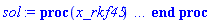 proc (x_rkf45) local _res, _dat, _vars, _solnproc, _xout, _ndsol, _pars, _n, _i; option `Copyright (c) 2000 by Waterloo Maple Inc. All rights reserved.`; if 1 < nargs then error "invalid input: too many arguments" end if; _EnvDSNumericSaveDigits := Digits; Digits := 15; if _EnvInFsolve = true then _xout := evalf[_EnvDSNumericSaveDigits](x_rkf45) else _xout := evalf(x_rkf45) end if; _dat := Array(1..4, {(1) = proc (_xin) local _xout, _dtbl, _dat, _vmap, _x0, _y0, _val, _dig, _n, _ne, _nd, _nv, _pars, _ini, _par, _i, _j, _k, _src; option `Copyright (c) 2002 by Waterloo Maple Inc. All rights reserved.`; table( [( "complex" ) = false ] ) _xout := _xin; _pars := []; _dtbl := array( 1 .. 4, [( 1 ) = (array( 1 .. 24, [( 1 ) = (datatype = float[8], order = C_order, storage = rectangular), ( 2 ) = (datatype = float[8], order = C_order, storage = rectangular), ( 3 ) = ([0, 0, 0, Array(1..0, 1..2, {}, datatype = float[8], order = C_order)]), ( 4 ) = (Array(1..54, {(1) = 3, (2) = 3, (3) = 0, (4) = 0, (5) = 0, (6) = 0, (7) = 1, (8) = 0, (9) = 0, (10) = 0, (11) = 0, (12) = 0, (13) = 0, (14) = 0, (15) = 0, (16) = 0, (17) = 0, (18) = 1, (19) = 30000, (20) = 0, (21) = 0, (22) = 1, (23) = 4, (24) = 0, (25) = 1, (26) = 15, (27) = 1, (28) = 0, (29) = 1, (30) = 3, (31) = 3, (32) = 0, (33) = 1, (34) = 0, (35) = 0, (36) = 0, (37) = 0, (38) = 0, (39) = 0, (40) = 0, (41) = 0, (42) = 0, (43) = 1, (44) = 0, (45) = 0, (46) = 0, (47) = 0, (48) = 0, (49) = 0, (50) = 50, (51) = 1, (52) = 0, (53) = 0, (54) = 0}, datatype = integer[8])), ( 5 ) = (Array(1..28, {(1) = .0, (2) = 0.10e-5, (3) = .0, (4) = 0.500001e-14, (5) = .0, (6) = .19449453019010343, (7) = .0, (8) = 0.10e-5, (9) = .0, (10) = .0, (11) = .0, (12) = .0, (13) = 1.0, (14) = .0, (15) = .49999999999999, (16) = .0, (17) = 1.0, (18) = 1.0, (19) = .0, (20) = .0, (21) = 1.0, (22) = 1.0, (23) = .0, (24) = .0, (25) = 0.10e-14, (26) = .0, (27) = .0, (28) = .0}, datatype = float[8], order = C_order)), ( 6 ) = (Array(1..3, {(1) = -0.1e-1, (2) = .99, (3) = 0.1e-1}, datatype = float[8], order = C_order)), ( 7 ) = ([Array(1..4, 1..7, {(1, 1) = .0, (1, 2) = .203125, (1, 3) = .3046875, (1, 4) = .75, (1, 5) = .8125, (1, 6) = .40625, (1, 7) = .8125, (2, 1) = 0.6378173828125e-1, (2, 2) = .0, (2, 3) = .279296875, (2, 4) = .27237892150878906, (2, 5) = -0.9686851501464844e-1, (2, 6) = 0.1956939697265625e-1, (2, 7) = .5381584167480469, (3, 1) = 0.31890869140625e-1, (3, 2) = .0, (3, 3) = -.34375, (3, 4) = -.335235595703125, (3, 5) = .2296142578125, (3, 6) = .41748046875, (3, 7) = 11.480712890625, (4, 1) = 0.9710520505905151e-1, (4, 2) = .0, (4, 3) = .40350341796875, (4, 4) = 0.20297467708587646e-1, (4, 5) = -0.6054282188415527e-2, (4, 6) = -0.4770040512084961e-1, (4, 7) = .77858567237854}, datatype = float[8], order = C_order), Array(1..6, 1..6, {(1, 1) = .0, (1, 2) = .0, (1, 3) = .0, (1, 4) = .0, (1, 5) = .0, (1, 6) = 1.0, (2, 1) = .25, (2, 2) = .0, (2, 3) = .0, (2, 4) = .0, (2, 5) = .0, (2, 6) = 1.0, (3, 1) = .1875, (3, 2) = .5625, (3, 3) = .0, (3, 4) = .0, (3, 5) = .0, (3, 6) = 2.0, (4, 1) = .23583984375, (4, 2) = -.87890625, (4, 3) = .890625, (4, 4) = .0, (4, 5) = .0, (4, 6) = .2681884765625, (5, 1) = .1272735595703125, (5, 2) = -.5009765625, (5, 3) = .44921875, (5, 4) = -0.128936767578125e-1, (5, 5) = .0, (5, 6) = 0.626220703125e-1, (6, 1) = -0.927734375e-1, (6, 2) = .626220703125, (6, 3) = -.4326171875, (6, 4) = .1418304443359375, (6, 5) = -0.861053466796875e-1, (6, 6) = .3131103515625}, datatype = float[8], order = C_order), Array(1..6, {(1) = .0, (2) = .386, (3) = .21, (4) = .63, (5) = 1.0, (6) = 1.0}, datatype = float[8], order = C_order), Array(1..6, {(1) = .25, (2) = -.1043, (3) = .1035, (4) = -0.362e-1, (5) = .0, (6) = .0}, datatype = float[8], order = C_order), Array(1..6, 1..5, {(1, 1) = .0, (1, 2) = .0, (1, 3) = .0, (1, 4) = .0, (1, 5) = .0, (2, 1) = 1.544, (2, 2) = .0, (2, 3) = .0, (2, 4) = .0, (2, 5) = .0, (3, 1) = .9466785280815533, (3, 2) = .25570116989825814, (3, 3) = .0, (3, 4) = .0, (3, 5) = .0, (4, 1) = 3.3148251870684886, (4, 2) = 2.896124015972123, (4, 3) = .9986419139977808, (4, 4) = .0, (4, 5) = .0, (5, 1) = 1.2212245092262748, (5, 2) = 6.019134481287752, (5, 3) = 12.537083329320874, (5, 4) = -.687886036105895, (5, 5) = .0, (6, 1) = 1.2212245092262748, (6, 2) = 6.019134481287752, (6, 3) = 12.537083329320874, (6, 4) = -.687886036105895, (6, 5) = 1.0}, datatype = float[8], order = C_order), Array(1..6, 1..5, {(1, 1) = .0, (1, 2) = .0, (1, 3) = .0, (1, 4) = .0, (1, 5) = .0, (2, 1) = -5.6688, (2, 2) = .0, (2, 3) = .0, (2, 4) = .0, (2, 5) = .0, (3, 1) = -2.4300933568337584, (3, 2) = -.20635991570891224, (3, 3) = .0, (3, 4) = .0, (3, 5) = .0, (4, 1) = -.10735290581452621, (4, 2) = -9.594562251021896, (4, 3) = -20.470286148096154, (4, 4) = .0, (4, 5) = .0, (5, 1) = 7.496443313968615, (5, 2) = -10.246804314641219, (5, 3) = -33.99990352819906, (5, 4) = 11.708908932061595, (5, 5) = .0, (6, 1) = 8.083246795922411, (6, 2) = -7.981132988062785, (6, 3) = -31.52159432874373, (6, 4) = 16.319305431231363, (6, 5) = -6.0588182388340535}, datatype = float[8], order = C_order), Array(1..3, 1..5, {(1, 1) = .0, (1, 2) = .0, (1, 3) = .0, (1, 4) = .0, (1, 5) = .0, (2, 1) = 10.126235083446911, (2, 2) = -7.487995877607633, (2, 3) = -34.800918615557414, (2, 4) = -7.9927717075687275, (2, 5) = 1.0251377232956207, (3, 1) = -.6762803392806898, (3, 2) = 6.087714651678606, (3, 3) = 16.43084320892463, (3, 4) = 24.767225114183653, (3, 5) = -6.5943891257167815}, datatype = float[8], order = C_order)]), ( 9 ) = ([Array(1..3, {(1) = .1, (2) = .1, (3) = .1}, datatype = float[8], order = C_order), Array(1..3, {(1) = .0, (2) = .0, (3) = .0}, datatype = float[8], order = C_order), Array(1..3, {(1) = .0, (2) = .0, (3) = .0}, datatype = float[8], order = C_order), Array(1..3, {(1) = .0, (2) = .0, (3) = .0}, datatype = float[8], order = C_order), Array(1..3, {(1) = .0, (2) = .0, (3) = .0}, datatype = float[8], order = C_order), Array(1..3, 1..3, {(1, 1) = .0, (1, 2) = .0, (1, 3) = .0, (2, 1) = .0, (2, 2) = .0, (2, 3) = .0, (3, 1) = .0, (3, 2) = .0, (3, 3) = .0}, datatype = float[8], order = C_order), Array(1..3, 1..3, {(1, 1) = .0, (1, 2) = .0, (1, 3) = .0, (2, 1) = .0, (2, 2) = .0, (2, 3) = .0, (3, 1) = .0, (3, 2) = .0, (3, 3) = .0}, datatype = float[8], order = C_order), Array(1..3, 1..6, {(1, 1) = .0, (1, 2) = .0, (1, 3) = .0, (1, 4) = .0, (1, 5) = .0, (1, 6) = .0, (2, 1) = .0, (2, 2) = .0, (2, 3) = .0, (2, 4) = .0, (2, 5) = .0, (2, 6) = .0, (3, 1) = .0, (3, 2) = .0, (3, 3) = .0, (3, 4) = .0, (3, 5) = .0, (3, 6) = .0}, datatype = float[8], order = C_order), Array(1..3, {(1) = 0, (2) = 0, (3) = 0}, datatype = integer[8]), Array(1..3, {(1) = .0, (2) = .0, (3) = .0}, datatype = float[8], order = C_order), Array(1..3, {(1) = .0, (2) = .0, (3) = .0}, datatype = float[8], order = C_order), Array(1..3, {(1) = .0, (2) = .0, (3) = .0}, datatype = float[8], order = C_order), Array(1..3, {(1) = .0, (2) = .0, (3) = .0}, datatype = float[8], order = C_order), Array(1..3, {(1) = .0, (2) = .0, (3) = .0}, datatype = float[8], order = C_order)]), ( 8 ) = ([Array(1..3, {(1) = -0.1e-1, (2) = .99, (3) = 0.1e-1}, datatype = float[8], order = C_order), Array(1..3, {(1) = .0, (2) = .0, (3) = .0}, datatype = float[8], order = C_order), Array(1..3, {(1) = 0.28547973179495756e-1, (2) = 0.1142722829694645e-1, (3) = -0.1697010265031224e-1}, datatype = float[8], order = C_order), 0, 0]), ( 11 ) = (Array(1..6, 0..3, {(1, 1) = .0, (1, 2) = .0, (1, 3) = .0, (2, 0) = .0, (2, 1) = .0, (2, 2) = .0, (2, 3) = .0, (3, 0) = .0, (3, 1) = .0, (3, 2) = .0, (3, 3) = .0, (4, 0) = .0, (4, 1) = .0, (4, 2) = .0, (4, 3) = .0, (5, 0) = .0, (5, 1) = .0, (5, 2) = .0, (5, 3) = .0, (6, 0) = .0, (6, 1) = .0, (6, 2) = .0, (6, 3) = .0}, datatype = float[8], order = C_order)), ( 10 ) = ([proc (N, X, Y, YP) option `[Y[1] = x(t), Y[2] = y(t), Y[3] = z(t)]`; YP[1] := 1.73205080756888*Y[1]^3*Y[2]+.288675134594813*(2*Y[2]^2-2)*Y[1]^2+.866025403784440*Y[2]*(Y[3]-2)*Y[1]-.577350269189627*Y[2]^2+.577350269189627; YP[2] := .288675134594813*(Y[2]-1)*(Y[2]+1)*(6*Y[1]^2+2*Y[1]*Y[2]+3*Y[3]-2); YP[3] := .577350269189627*Y[3]*(6*Y[1]^2*Y[2]+2*Y[1]*Y[2]^2+3*Y[2]*Y[3]-2*Y[1]-3*Y[2]); 0 end proc, -1, 0, 0, 0, 0, 0, 0]), ( 13 ) = (), ( 12 ) = (), ( 15 ) = ("rkf45"), ( 14 ) = ([0, 0]), ( 18 ) = ([]), ( 19 ) = (0), ( 16 ) = ([0, 0, 0, []]), ( 17 ) = ([proc (N, X, Y, YP) option `[Y[1] = x(t), Y[2] = y(t), Y[3] = z(t)]`; YP[1] := 1.73205080756888*Y[1]^3*Y[2]+.288675134594813*(2*Y[2]^2-2)*Y[1]^2+.866025403784440*Y[2]*(Y[3]-2)*Y[1]-.577350269189627*Y[2]^2+.577350269189627; YP[2] := .288675134594813*(Y[2]-1)*(Y[2]+1)*(6*Y[1]^2+2*Y[1]*Y[2]+3*Y[3]-2); YP[3] := .577350269189627*Y[3]*(6*Y[1]^2*Y[2]+2*Y[1]*Y[2]^2+3*Y[2]*Y[3]-2*Y[1]-3*Y[2]); 0 end proc, -1, 0, 0, 0, 0, 0, 0]), ( 22 ) = (0), ( 23 ) = (0), ( 20 ) = ([]), ( 21 ) = (0), ( 24 ) = (0)  ] ))  ] ); _y0 := Array(0..3, {(1) = 0., (2) = -0.1e-1, (3) = .99}); _vmap := array( 1 .. 3, [( 1 ) = (1), ( 2 ) = (2), ( 3 ) = (3)  ] ); _x0 := _dtbl[1][5][5]; _n := _dtbl[1][4][1]; _ne := _dtbl[1][4][3]; _nd := _dtbl[1][4][4]; _nv := _dtbl[1][4][16]; if not type(_xout, 'numeric') then if member(_xout, ["start", "left", "right"]) then if _Env_smart_dsolve_numeric = true or _dtbl[1][4][10] = 1 then if _xout = "left" then if type(_dtbl[2], 'table') then return _dtbl[2][5][1] end if elif _xout = "right" then if type(_dtbl[3], 'table') then return _dtbl[3][5][1] end if end if end if; return _dtbl[1][5][5] elif _xout = "method" then return _dtbl[1][15] elif _xout = "storage" then return evalb(_dtbl[1][4][10] = 1) elif _xout = "leftdata" then if not type(_dtbl[2], 'array') then return NULL else return eval(_dtbl[2]) end if elif _xout = "rightdata" then if not type(_dtbl[3], 'array') then return NULL else return eval(_dtbl[3]) end if elif _xout = "enginedata" then return eval(_dtbl[1]) elif _xout = "enginereset" then _dtbl[2] := evaln(_dtbl[2]); _dtbl[3] := evaln(_dtbl[3]); return NULL elif _xout = "initial" then return procname(_y0[0]) elif _xout = "laxtol" then return _dtbl[`if`(member(_dtbl[4], {2, 3}), _dtbl[4], 1)][5][18] elif _xout = "numfun" then return `if`(member(_dtbl[4], {2, 3}), _dtbl[_dtbl[4]][4][18], 0) elif _xout = "parameters" then return [seq(_y0[_n+_i], _i = 1 .. nops(_pars))] elif _xout = "initial_and_parameters" then return procname(_y0[0]), [seq(_y0[_n+_i], _i = 1 .. nops(_pars))] elif _xout = "last" then if _dtbl[4] <> 2 and _dtbl[4] <> 3 or _x0-_dtbl[_dtbl[4]][5][1] = 0. then error "no information is available on last computed point" else _xout := _dtbl[_dtbl[4]][5][1] end if elif _xout = "function" then if _dtbl[1][4][33]-2. = 0 then return eval(_dtbl[1][10], 1) else return eval(_dtbl[1][10][1], 1) end if elif _xout = "map" then return copy(_vmap) elif type(_xin, `=`) and type(rhs(_xin), 'list') and member(lhs(_xin), {"initial", "parameters", "initial_and_parameters"}) then _ini, _par := [], []; if lhs(_xin) = "initial" then _ini := rhs(_xin) elif lhs(_xin) = "parameters" then _par := rhs(_xin) elif select(type, rhs(_xin), `=`) <> [] then _par, _ini := selectremove(type, rhs(_xin), `=`) elif nops(rhs(_xin)) < nops(_pars)+1 then error "insufficient data for specification of initial and parameters" else _par := rhs(_xin)[-nops(_pars) .. -1]; _ini := rhs(_xin)[1 .. -nops(_pars)-1] end if; _xout := lhs(_xout); if _par <> [] then `dsolve/numeric/process_parameters`(_n, _pars, _par, _y0) end if; if _ini <> [] then `dsolve/numeric/process_initial`(_n-_ne, _ini, _y0, _pars, _vmap) end if; `dsolve/numeric/SC/reinitialize`(_dtbl, _y0, _n, procname, _pars); if _Env_smart_dsolve_numeric = true and type(_y0[0], 'numeric') and _dtbl[1][4][10] <> 1 then procname("right") := _y0[0]; procname("left") := _y0[0] end if; if _xout = "initial" then return [_y0[0], seq(_y0[_vmap[_i]], _i = 1 .. _n-_ne)] elif _xout = "parameters" then return [seq(_y0[_n+_i], _i = 1 .. nops(_pars))] else return [_y0[0], seq(_y0[_vmap[_i]], _i = 1 .. _n-_ne)], [seq(_y0[_n+_i], _i = 1 .. nops(_pars))] end if elif _xin = "eventstop" then if _nv = 0 then error "this solution has no events" end if; _i := _dtbl[4]; if _i <> 2 and _i <> 3 then return 0 end if; if _dtbl[_i][4][10] = 1 and assigned(_dtbl[5-_i]) and _dtbl[_i][4][9] < 100 and 100 <= _dtbl[5-_i][4][9] then _i := 5-_i; _dtbl[4] := _i; _j := round(_dtbl[_i][4][17]); return round(_dtbl[_i][3][1][_j, 1]) elif 100 <= _dtbl[_i][4][9] then _j := round(_dtbl[_i][4][17]); return round(_dtbl[_i][3][1][_j, 1]) else return 0 end if elif _xin = "eventstatus" then if _nv = 0 then error "this solution has no events" end if; _i := [selectremove(proc (a) options operator, arrow; _dtbl[1][3][1][a, 7] = 1 end proc, {seq(_j, _j = 1 .. round(_dtbl[1][3][1][_nv+1, 1]))})]; return ':-enabled' = _i[1], ':-disabled' = _i[2] elif _xin = "eventclear" then if _nv = 0 then error "this solution has no events" end if; _i := _dtbl[4]; if _i <> 2 and _i <> 3 then error "no events to clear" end if; if _dtbl[_i][4][10] = 1 and assigned(_dtbl[5-_i]) and _dtbl[_i][4][9] < 100 and 100 < _dtbl[5-_i][4][9] then _dtbl[4] := 5-_i; _i := 5-_i end if; if _dtbl[_i][4][9] < 100 then error "no events to clear" elif _nv < _dtbl[_i][4][9]-100 then error "event error condition cannot be cleared" else _j := _dtbl[_i][4][9]-100; if irem(round(_dtbl[_i][3][1][_j, 4]), 2) = 1 then error "retriggerable events cannot be cleared" end if; _j := round(_dtbl[_i][3][1][_j, 1]); for _k to _nv do if _dtbl[_i][3][1][_k, 1] = _j then if _dtbl[_i][3][1][_k, 2] = 3 then error "range events cannot be cleared" end if; _dtbl[_i][3][1][_k, 8] := _dtbl[_i][3][1][_nv+1, 8] end if end do; _dtbl[_i][4][17] := 0; _dtbl[_i][4][9] := 0; if _dtbl[1][4][10] = 1 then if _i = 2 then try procname(procname("left")) catch:  end try else try procname(procname("right")) catch:  end try end if end if end if; return  elif type(_xin, `=`) and member(lhs(_xin), {"eventdisable", "eventenable"}) then if _nv = 0 then error "this solution has no events" end if; if type(rhs(_xin), {('list')('posint'), ('set')('posint')}) then _i := {op(rhs(_xin))} elif type(rhs(_xin), 'posint') then _i := {rhs(_xin)} else error "event identifiers must be integers in the range 1..%1", round(_dtbl[1][3][1][_nv+1, 1]) end if; if select(proc (a) options operator, arrow; _nv < a end proc, _i) <> {} then error "event identifiers must be integers in the range 1..%1", round(_dtbl[1][3][1][_nv+1, 1]) end if; _k := {}; for _j to _nv do if member(round(_dtbl[1][3][1][_j, 1]), _i) then _k := `union`(_k, {_j}) end if end do; _i := _k; if lhs(_xin) = "eventdisable" then _dtbl[4] := 0; _j := [evalb(assigned(_dtbl[2]) and member(_dtbl[2][4][17], _i)), evalb(assigned(_dtbl[3]) and member(_dtbl[3][4][17], _i))]; for _k in _i do _dtbl[1][3][1][_k, 7] := 0; if assigned(_dtbl[2]) then _dtbl[2][3][1][_k, 7] := 0 end if; if assigned(_dtbl[3]) then _dtbl[3][3][1][_k, 7] := 0 end if end do; if _j[1] then for _k to _nv+1 do if _k <= _nv and not type(_dtbl[2][3][4][_k, 1], 'undefined') then userinfo(3, {'events', 'eventreset'}, `reinit #2, event code `, _k, ` to defined init `, _dtbl[2][3][4][_k, 1]); _dtbl[2][3][1][_k, 8] := _dtbl[2][3][4][_k, 1] elif _dtbl[2][3][1][_k, 2] = 0 and irem(iquo(round(_dtbl[2][3][1][_k, 4]), 32), 2) = 1 then userinfo(3, {'events', 'eventreset'}, `reinit #2, event code `, _k, ` to rate hysteresis init `, _dtbl[2][5][24]); _dtbl[2][3][1][_k, 8] := _dtbl[2][5][24] elif _dtbl[2][3][1][_k, 2] = 0 and irem(iquo(round(_dtbl[2][3][1][_k, 4]), 2), 2) = 0 then userinfo(3, {'events', 'eventreset'}, `reinit #2, event code `, _k, ` to initial init `, _x0); _dtbl[2][3][1][_k, 8] := _x0 else userinfo(3, {'events', 'eventreset'}, `reinit #2, event code `, _k, ` to fireinitial init `, _x0-1); _dtbl[2][3][1][_k, 8] := _x0-1 end if end do; _dtbl[2][4][17] := 0; _dtbl[2][4][9] := 0; if _dtbl[1][4][10] = 1 then procname(procname("left")) end if end if; if _j[2] then for _k to _nv+1 do if _k <= _nv and not type(_dtbl[3][3][4][_k, 2], 'undefined') then userinfo(3, {'events', 'eventreset'}, `reinit #3, event code `, _k, ` to defined init `, _dtbl[3][3][4][_k, 2]); _dtbl[3][3][1][_k, 8] := _dtbl[3][3][4][_k, 2] elif _dtbl[3][3][1][_k, 2] = 0 and irem(iquo(round(_dtbl[3][3][1][_k, 4]), 32), 2) = 1 then userinfo(3, {'events', 'eventreset'}, `reinit #3, event code `, _k, ` to rate hysteresis init `, _dtbl[3][5][24]); _dtbl[3][3][1][_k, 8] := _dtbl[3][5][24] elif _dtbl[3][3][1][_k, 2] = 0 and irem(iquo(round(_dtbl[3][3][1][_k, 4]), 2), 2) = 0 then userinfo(3, {'events', 'eventreset'}, `reinit #3, event code `, _k, ` to initial init `, _x0); _dtbl[3][3][1][_k, 8] := _x0 else userinfo(3, {'events', 'eventreset'}, `reinit #3, event code `, _k, ` to fireinitial init `, _x0+1); _dtbl[3][3][1][_k, 8] := _x0+1 end if end do; _dtbl[3][4][17] := 0; _dtbl[3][4][9] := 0; if _dtbl[1][4][10] = 1 then procname(procname("right")) end if end if else for _k in _i do _dtbl[1][3][1][_k, 7] := 1 end do; _dtbl[2] := evaln(_dtbl[2]); _dtbl[3] := evaln(_dtbl[3]); _dtbl[4] := 0; if _dtbl[1][4][10] = 1 then if _x0 <= procname("right") then try procname(procname("right")) catch:  end try end if; if procname("left") <= _x0 then try procname(procname("left")) catch:  end try end if end if end if; return  elif type(_xin, `=`) and lhs(_xin) = "eventfired" then if not type(rhs(_xin), 'list') then error "'eventfired' must be specified as a list" end if; if _nv = 0 then error "this solution has no events" end if; if _dtbl[4] <> 2 and _dtbl[4] <> 3 then error "'direction' must be set prior to calling/setting 'eventfired'" end if; _i := _dtbl[4]; _val := NULL; if not assigned(_EnvEventRetriggerWarned) then _EnvEventRetriggerWarned := false end if; for _k in rhs(_xin) do if type(_k, 'integer') then _src := _k elif type(_k, 'integer' = 'anything') and type(evalf(rhs(_k)), 'numeric') then _k := lhs(_k) = evalf[max(Digits, 18)](rhs(_k)); _src := lhs(_k) else error "'eventfired' entry is not valid: %1", _k end if; if _src < 1 or round(_dtbl[1][3][1][_nv+1, 1]) < _src then error "event identifiers must be integers in the range 1..%1", round(_dtbl[1][3][1][_nv+1, 1]) end if; _src := {seq(`if`(_dtbl[1][3][1][_j, 1]-_src = 0., _j, NULL), _j = 1 .. _nv)}; if nops(_src) <> 1 then error "'eventfired' can only be set/queried for root-finding events and time/interval events" end if; _src := _src[1]; if _dtbl[1][3][1][_src, 2] <> 0. and _dtbl[1][3][1][_src, 2]-2. <> 0. then error "'eventfired' can only be set/queried for root-finding events and time/interval events" elif irem(round(_dtbl[1][3][1][_src, 4]), 2) = 1 then if _EnvEventRetriggerWarned = false then WARNING(`'eventfired' has no effect on events that retrigger`) end if; _EnvEventRetriggerWarned := true end if; if _dtbl[_i][3][1][_src, 2] = 0 and irem(iquo(round(_dtbl[_i][3][1][_src, 4]), 32), 2) = 1 then _val := _val, undefined elif type(_dtbl[_i][3][4][_src, _i-1], 'undefined') or _i = 2 and _dtbl[2][3][1][_src, 8] < _dtbl[2][3][4][_src, 1] or _i = 3 and _dtbl[3][3][4][_src, 2] < _dtbl[3][3][1][_src, 8] then _val := _val, _dtbl[_i][3][1][_src, 8] else _val := _val, _dtbl[_i][3][4][_src, _i-1] end if; if type(_k, `=`) then if _dtbl[_i][3][1][_src, 2] = 0 and irem(iquo(round(_dtbl[_i][3][1][_src, 4]), 32), 2) = 1 then error "cannot set event code for a rate hysteresis event" end if; userinfo(3, {'events', 'eventreset'}, `manual set event code `, _src, ` to value `, rhs(_k)); _dtbl[_i][3][1][_src, 8] := rhs(_k); _dtbl[_i][3][4][_src, _i-1] := rhs(_k) end if end do; return [_val] elif type(_xin, `=`) and lhs(_xin) = "direction" then if not member(rhs(_xin), {-1, 1, ':-left', ':-right'}) then error "'direction' must be specified as either '1' or 'right' (positive) or '-1' or 'left' (negative)" end if; _src := `if`(_dtbl[4] = 2, -1, `if`(_dtbl[4] = 3, 1, undefined)); _i := `if`(member(rhs(_xin), {1, ':-right'}), 3, 2); _dtbl[4] := _i; _dtbl[_i] := `dsolve/numeric/SC/IVPdcopy`(_dtbl[1], `if`(assigned(_dtbl[_i]), _dtbl[_i], NULL)); if 0 < _nv then for _j to _nv+1 do if _j <= _nv and not type(_dtbl[_i][3][4][_j, _i-1], 'undefined') then userinfo(3, {'events', 'eventreset'}, `reinit #4, event code `, _j, ` to defined init `, _dtbl[_i][3][4][_j, _i-1]); _dtbl[_i][3][1][_j, 8] := _dtbl[_i][3][4][_j, _i-1] elif _dtbl[_i][3][1][_j, 2] = 0 and irem(iquo(round(_dtbl[_i][3][1][_j, 4]), 32), 2) = 1 then userinfo(3, {'events', 'eventreset'}, `reinit #4, event code `, _j, ` to rate hysteresis init `, _dtbl[_i][5][24]); _dtbl[_i][3][1][_j, 8] := _dtbl[_i][5][24] elif _dtbl[_i][3][1][_j, 2] = 0 and irem(iquo(round(_dtbl[_i][3][1][_j, 4]), 2), 2) = 0 then userinfo(3, {'events', 'eventreset'}, `reinit #4, event code `, _j, ` to initial init `, _x0); _dtbl[_i][3][1][_j, 8] := _x0 else userinfo(3, {'events', 'eventreset'}, `reinit #4, event code `, _j, ` to fireinitial init `, _x0-2*_i+5.0); _dtbl[_i][3][1][_j, 8] := _x0-2*_i+5.0 end if end do end if; return _src elif _xin = "eventcount" then if _dtbl[1][3][1] = 0 or _dtbl[4] <> 2 and _dtbl[4] <> 3 then return 0 else return round(_dtbl[_dtbl[4]][3][1][_nv+1, 12]) end if else return "procname" end if end if; if _xout = _x0 then return [_x0, seq(evalf(_dtbl[1][6][_vmap[_i]]), _i = 1 .. _n-_ne)] end if; _i := `if`(_x0 <= _xout, 3, 2); if _xin = "last" and 0 < _dtbl[_i][4][9] and _dtbl[_i][4][9] < 100 then _dat := eval(_dtbl[_i], 2); _j := _dat[4][20]; return [_dat[11][_j, 0], seq(_dat[11][_j, _vmap[_i]], _i = 1 .. _n-_ne-_nd), seq(_dat[8][1][_vmap[_i]], _i = _n-_ne-_nd+1 .. _n-_ne)] end if; if not type(_dtbl[_i], 'array') then _dtbl[_i] := `dsolve/numeric/SC/IVPdcopy`(_dtbl[1], `if`(assigned(_dtbl[_i]), _dtbl[_i], NULL)); if 0 < _nv then for _j to _nv+1 do if _j <= _nv and not type(_dtbl[_i][3][4][_j, _i-1], 'undefined') then userinfo(3, {'events', 'eventreset'}, `reinit #5, event code `, _j, ` to defined init `, _dtbl[_i][3][4][_j, _i-1]); _dtbl[_i][3][1][_j, 8] := _dtbl[_i][3][4][_j, _i-1] elif _dtbl[_i][3][1][_j, 2] = 0 and irem(iquo(round(_dtbl[_i][3][1][_j, 4]), 32), 2) = 1 then userinfo(3, {'events', 'eventreset'}, `reinit #5, event code `, _j, ` to rate hysteresis init `, _dtbl[_i][5][24]); _dtbl[_i][3][1][_j, 8] := _dtbl[_i][5][24] elif _dtbl[_i][3][1][_j, 2] = 0 and irem(iquo(round(_dtbl[_i][3][1][_j, 4]), 2), 2) = 0 then userinfo(3, {'events', 'eventreset'}, `reinit #5, event code `, _j, ` to initial init `, _x0); _dtbl[_i][3][1][_j, 8] := _x0 else userinfo(3, {'events', 'eventreset'}, `reinit #5, event code `, _j, ` to fireinitial init `, _x0-2*_i+5.0); _dtbl[_i][3][1][_j, 8] := _x0-2*_i+5.0 end if end do end if end if; if _xin <> "last" then if 0 < 0 then if `dsolve/numeric/checkglobals`(op(_dtbl[1][14]), _pars, _n, _y0) then `dsolve/numeric/SC/reinitialize`(_dtbl, _y0, _n, procname, _pars, _i) end if end if; if _dtbl[1][4][7] = 0 then error "parameters must be initialized before solution can be computed" end if end if; _dat := eval(_dtbl[_i], 2); _dtbl[4] := _i; try _src := `dsolve/numeric/SC/IVPrun`(_dat, _xout) catch: userinfo(2, `dsolve/debug`, print(`Exception in solnproc:`, [lastexception][2 .. -1])); error  end try; if _src = 0 and 100 < _dat[4][9] then _val := _dat[3][1][_nv+1, 8] else _val := _dat[11][_dat[4][20], 0] end if; if _src <> 0 or _dat[4][9] <= 0 then _dtbl[1][5][1] := _xout else _dtbl[1][5][1] := _val end if; if _i = 3 and _val < _xout then Rounding := -infinity; if _dat[4][9] = 1 then error "cannot evaluate the solution further right of %1, probably a singularity", evalf[8](_val) elif _dat[4][9] = 2 then error "cannot evaluate the solution further right of %1, maxfun limit exceeded (see ?dsolve,maxfun for details)", evalf[8](_val) elif _dat[4][9] = 3 then if _dat[4][25] = 3 then error "cannot evaluate the solution past the initial point, problem may be initially singular or improperly set up" else error "cannot evaluate the solution past the initial point, problem may be complex, initially singular or improperly set up" end if elif _dat[4][9] = 4 then error "cannot evaluate the solution further right of %1, accuracy goal cannot be achieved with specified 'minstep'", evalf[8](_val) elif _dat[4][9] = 5 then error "cannot evaluate the solution further right of %1, too many step failures, tolerances may be too loose for problem", evalf[8](_val) elif _dat[4][9] = 6 then error "cannot evaluate the solution further right of %1, cannot downgrade delay storage for problems with delay derivative order > 1, try increasing delaypts", evalf[8](_val) elif _dat[4][9] = 10 then error "cannot evaluate the solution further right of %1, interrupt requested", evalf[8](_val) elif 100 < _dat[4][9] then if _dat[4][9]-100 = _nv+1 then error "constraint projection failure on event at t=%1", evalf[8](_val) elif _dat[4][9]-100 = _nv+2 then error "index-1 and derivative evaluation failure on event at t=%1", evalf[8](_val) elif _dat[4][9]-100 = _nv+3 then error "maximum number of event iterations reached (%1) at t=%2", round(_dat[3][1][_nv+1, 3]), evalf[8](_val) else if _Env_dsolve_nowarnstop <> true then `dsolve/numeric/warning`(StringTools:-FormatMessage("cannot evaluate the solution further right of %1, event #%2 triggered a halt", evalf[8](_val), round(_dat[3][1][_dat[4][9]-100, 1]))) end if; Rounding := 'nearest'; _xout := _val end if else error "cannot evaluate the solution further right of %1", evalf[8](_val) end if elif _i = 2 and _xout < _val then Rounding := infinity; if _dat[4][9] = 1 then error "cannot evaluate the solution further left of %1, probably a singularity", evalf[8](_val) elif _dat[4][9] = 2 then error "cannot evaluate the solution further left of %1, maxfun limit exceeded (see ?dsolve,maxfun for details)", evalf[8](_val) elif _dat[4][9] = 3 then if _dat[4][25] = 3 then error "cannot evaluate the solution past the initial point, problem may be initially singular or improperly set up" else error "cannot evaluate the solution past the initial point, problem may be complex, initially singular or improperly set up" end if elif _dat[4][9] = 4 then error "cannot evaluate the solution further left of %1, accuracy goal cannot be achieved with specified 'minstep'", evalf[8](_val) elif _dat[4][9] = 5 then error "cannot evaluate the solution further left of %1, too many step failures, tolerances may be too loose for problem", evalf[8](_val) elif _dat[4][9] = 6 then error "cannot evaluate the solution further left of %1, cannot downgrade delay storage for problems with delay derivative order > 1, try increasing delaypts", evalf[8](_val) elif _dat[4][9] = 10 then error "cannot evaluate the solution further right of %1, interrupt requested", evalf[8](_val) elif 100 < _dat[4][9] then if _dat[4][9]-100 = _nv+1 then error "constraint projection failure on event at t=%1", evalf[8](_val) elif _dat[4][9]-100 = _nv+2 then error "index-1 and derivative evaluation failure on event at t=%1", evalf[8](_val) elif _dat[4][9]-100 = _nv+3 then error "maximum number of event iterations reached (%1) at t=%2", round(_dat[3][1][_nv+1, 3]), evalf[8](_val) else if _Env_dsolve_nowarnstop <> true then `dsolve/numeric/warning`(StringTools:-FormatMessage("cannot evaluate the solution further left of %1, event #%2 triggered a halt", evalf[8](_val), round(_dat[3][1][_dat[4][9]-100, 1]))) end if; Rounding := 'nearest'; _xout := _val end if else error "cannot evaluate the solution further left of %1", evalf[8](_val) end if end if; if _EnvInFsolve = true then _dig := _dat[4][26]; _dat[4][26] := _EnvDSNumericSaveDigits; _Env_dsolve_SC_native := true; if _dat[4][25] = 1 then _i := 1; _dat[4][25] := 2 else _i := _dat[4][25] end if; _val := `dsolve/numeric/SC/IVPval`(_dat, _xout, _src); _dat[4][25] := _i; _dat[4][26] := _dig; [_xout, seq(_val[_vmap[_i]], _i = 1 .. _n-_ne)] else Digits := _dat[4][26]; _val := `dsolve/numeric/SC/IVPval`(eval(_dat, 2), _xout, _src); [_xout, seq(_val[_vmap[_i]], _i = 1 .. _n-_ne)] end if end proc, (2) = Array(0..0, {}), (3) = [t, x(t), y(t), z(t)], (4) = []}); _vars := _dat[3]; _pars := map(rhs, _dat[4]); _n := nops(_vars)-1; _solnproc := _dat[1]; if not type(_xout, 'numeric') then if member(x_rkf45, ["start", 'start', "method", 'method', "left", 'left', "right", 'right', "leftdata", "rightdata", "enginedata", "eventstop", 'eventstop', "eventclear", 'eventclear', "eventstatus", 'eventstatus', "eventcount", 'eventcount', "laxtol", 'laxtol', "numfun", 'numfun', NULL]) then _res := _solnproc(convert(x_rkf45, 'string')); if 1 < nops([_res]) then return _res elif type(_res, 'array') then return eval(_res, 1) elif _res <> "procname" then return _res end if elif member(x_rkf45, ["last", 'last', "initial", 'initial', "parameters", 'parameters', "initial_and_parameters", 'initial_and_parameters', NULL]) then _xout := convert(x_rkf45, 'string'); _res := _solnproc(_xout); if _xout = "parameters" then return [seq(_pars[_i] = _res[_i], _i = 1 .. nops(_pars))] elif _xout = "initial_and_parameters" then return [seq(_vars[_i+1] = [_res][1][_i+1], _i = 0 .. _n), seq(_pars[_i] = [_res][2][_i], _i = 1 .. nops(_pars))] else return [seq(_vars[_i+1] = _res[_i+1], _i = 0 .. _n)] end if elif type(_xout, `=`) and member(lhs(_xout), ["initial", 'initial', "parameters", 'parameters', "initial_and_parameters", 'initial_and_parameters', NULL]) then _xout := convert(lhs(x_rkf45), 'string') = rhs(x_rkf45); if type(rhs(_xout), 'list') then _res := _solnproc(_xout) else error "initial and/or parameter values must be specified in a list" end if; if lhs(_xout) = "initial" then return [seq(_vars[_i+1] = _res[_i+1], _i = 0 .. _n)] elif lhs(_xout) = "parameters" then return [seq(_pars[_i] = _res[_i], _i = 1 .. nops(_pars))] else return [seq(_vars[_i+1] = [_res][1][_i+1], _i = 0 .. _n), seq(_pars[_i] = [_res][2][_i], _i = 1 .. nops(_pars))] end if elif type(_xout, `=`) and member(lhs(_xout), ["eventdisable", 'eventdisable', "eventenable", 'eventenable', "eventfired", 'eventfired', "direction", 'direction', NULL]) then return _solnproc(convert(lhs(x_rkf45), 'string') = rhs(x_rkf45)) elif _xout = "solnprocedure" then return eval(_solnproc) elif _xout = "sysvars" then return _vars end if; if procname <> unknown then return ('procname')(x_rkf45) else _ndsol; _ndsol := pointto(_dat[2][0]); return ('_ndsol')(x_rkf45) end if end if; try _res := _solnproc(_xout); [seq(_vars[_i+1] = _res[_i+1], _i = 0 .. _n)] catch: error  end try end proc