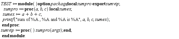 TEST := module () local sumpro; export sumvip; option package;  sumpro := proc (a, b, c) local sumex; sumex := a+b+c; printf("sum of %A , %A and %A is %A", a, b, c, sumex) end proc; sumvip := proc () sumpro(args) end proc end module