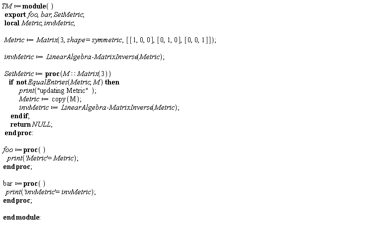 TM := module () local Metric, invMetric; export foo, bar, SetMetric;  Metric := Matrix(3, shape = symmetric, [[1, 0, 0], [0, 1, 0], [0, 0, 1]]); invMetric := LinearAlgebra:-MatrixInverse(Metric); SetMetric := proc (M::(Matrix(3))) if not EqualEntries(Metric, M) then print("updating Metric"); Metric := copy(M); invMetric := LinearAlgebra:-MatrixInverse(Metric) end if; return NULL end proc; foo := proc () print('Metric' = Metric) end proc; bar := proc () print('invMetric' = invMetric) end proc end module