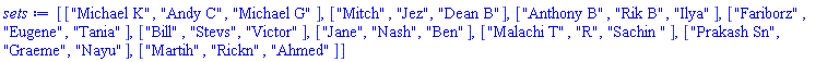 [["Michael K", "Andy C", "Michael G"], ["Mitch", "Jez", "Dean B"], ["Anthony B", "Rik B", "Ilya"], ["Fariborz", "Eugene", "Tania"], ["Bill", "Stevs", "Victor"], ["Jane", "Nash", "Ben"], ["Malachi T", "R", "Sachin "], ["Prakash Sn", "Graeme", "Nayu"], ["Martih", "Rickn", "Ahmed"]]