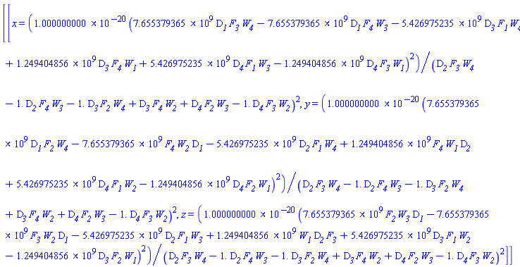 [[x = 0.1000000000e-19*(7655379365.*D__1*F__3*W__4-7655379365.*D__1*F__4*W__3-5426975235.*D__3*F__1*W__4+1249404856.*D__3*F__4*W__1+5426975235.*D__4*F__1*W__3-1249404856.*D__4*F__3*W__1)^2/(D__2*F__3*W__4-1.*D__2*F__4*W__3-1.*D__3*F__2*W__4+D__3*F__4*W__2+D__4*F__2*W__3-1.*D__4*F__3*W__2)^2, y = 0.1000000000e-19*(7655379365.*D__1*F__2*W__4-7655379365.*F__4*W__2*D__1-5426975235.*D__2*F__1*W__4+1249404856.*F__4*W__1*D__2+5426975235.*D__4*F__1*W__2-1249404856.*D__4*F__2*W__1)^2/(D__2*F__3*W__4-1.*D__2*F__4*W__3-1.*D__3*F__2*W__4+D__3*F__4*W__2+D__4*F__2*W__3-1.*D__4*F__3*W__2)^2, z = 0.1000000000e-19*(7655379365.*F__2*W__3*D__1-7655379365.*F__3*W__2*D__1-5426975235.*D__2*F__1*W__3+1249404856.*W__1*D__2*F__3+5426975235.*D__3*F__1*W__2-1249404856.*D__3*F__2*W__1)^2/(D__2*F__3*W__4-1.*D__2*F__4*W__3-1.*D__3*F__2*W__4+D__3*F__4*W__2+D__4*F__2*W__3-1.*D__4*F__3*W__2)^2]]