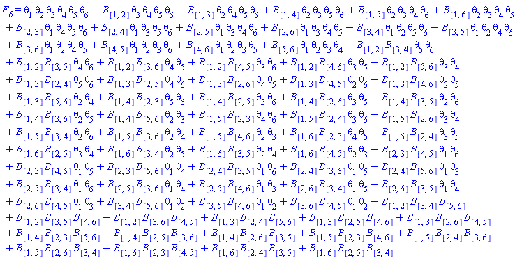 F__6 = theta[1]*theta[2]*theta[3]*theta[4]*theta[5]*theta[6]+B[[1, 2]]*theta[3]*theta[4]*theta[5]*theta[6]+B[[1, 3]]*theta[2]*theta[4]*theta[5]*theta[6]+B[[1, 4]]*theta[2]*theta[3]*theta[5]*theta[6]+B[[1, 5]]*theta[2]*theta[3]*theta[4]*theta[6]+B[[1, 6]]*theta[2]*theta[3]*theta[4]*theta[5]+B[[2, 3]]*theta[1]*theta[4]*theta[5]*theta[6]+B[[2, 4]]*theta[1]*theta[3]*theta[5]*theta[6]+B[[2, 5]]*theta[1]*theta[3]*theta[4]*theta[6]+B[[2, 6]]*theta[1]*theta[3]*theta[4]*theta[5]+B[[3, 4]]*theta[1]*theta[2]*theta[5]*theta[6]+B[[3, 5]]*theta[1]*theta[2]*theta[4]*theta[6]+B[[3, 6]]*theta[1]*theta[2]*theta[4]*theta[5]+B[[4, 5]]*theta[1]*theta[2]*theta[3]*theta[6]+B[[4, 6]]*theta[1]*theta[2]*theta[3]*theta[5]+B[[5, 6]]*theta[1]*theta[2]*theta[3]*theta[4]+B[[1, 2]]*B[[3, 4]]*theta[5]*theta[6]+B[[1, 2]]*B[[3, 5]]*theta[4]*theta[6]+B[[1, 2]]*B[[3, 6]]*theta[4]*theta[5]+B[[1, 2]]*B[[4, 5]]*theta[3]*theta[6]+B[[1, 2]]*B[[4, 6]]*theta[3]*theta[5]+B[[1, 2]]*B[[5, 6]]*theta[3]*theta[4]+B[[1, 3]]*B[[2, 4]]*theta[5]*theta[6]+B[[1, 3]]*B[[2, 5]]*theta[4]*theta[6]+B[[1, 3]]*B[[2, 6]]*theta[4]*theta[5]+B[[1, 3]]*B[[4, 5]]*theta[2]*theta[6]+B[[1, 3]]*B[[4, 6]]*theta[2]*theta[5]+B[[1, 3]]*B[[5, 6]]*theta[2]*theta[4]+B[[1, 4]]*B[[2, 3]]*theta[5]*theta[6]+B[[1, 4]]*B[[2, 5]]*theta[3]*theta[6]+B[[1, 4]]*B[[2, 6]]*theta[3]*theta[5]+B[[1, 4]]*B[[3, 5]]*theta[2]*theta[6]+B[[1, 4]]*B[[3, 6]]*theta[2]*theta[5]+B[[1, 4]]*B[[5, 6]]*theta[2]*theta[3]+B[[1, 5]]*B[[2, 3]]*theta[4]*theta[6]+B[[1, 5]]*B[[2, 4]]*theta[3]*theta[6]+B[[1, 5]]*B[[2, 6]]*theta[3]*theta[4]+B[[1, 5]]*B[[3, 4]]*theta[2]*theta[6]+B[[1, 5]]*B[[3, 6]]*theta[2]*theta[4]+B[[1, 5]]*B[[4, 6]]*theta[2]*theta[3]+B[[1, 6]]*B[[2, 3]]*theta[4]*theta[5]+B[[1, 6]]*B[[2, 4]]*theta[3]*theta[5]+B[[1, 6]]*B[[2, 5]]*theta[3]*theta[4]+B[[1, 6]]*B[[3, 4]]*theta[2]*theta[5]+B[[1, 6]]*B[[3, 5]]*theta[2]*theta[4]+B[[1, 6]]*B[[4, 5]]*theta[2]*theta[3]+B[[2, 3]]*B[[4, 5]]*theta[1]*theta[6]+B[[2, 3]]*B[[4, 6]]*theta[1]*theta[5]+B[[2, 3]]*B[[5, 6]]*theta[1]*theta[4]+B[[2, 4]]*B[[3, 5]]*theta[1]*theta[6]+B[[2, 4]]*B[[3, 6]]*theta[1]*theta[5]+B[[2, 4]]*B[[5, 6]]*theta[1]*theta[3]+B[[2, 5]]*B[[3, 4]]*theta[1]*theta[6]+B[[2, 5]]*B[[3, 6]]*theta[1]*theta[4]+B[[2, 5]]*B[[4, 6]]*theta[1]*theta[3]+B[[2, 6]]*B[[3, 4]]*theta[1]*theta[5]+B[[2, 6]]*B[[3, 5]]*theta[1]*theta[4]+B[[2, 6]]*B[[4, 5]]*theta[1]*theta[3]+B[[3, 4]]*B[[5, 6]]*theta[1]*theta[2]+B[[3, 5]]*B[[4, 6]]*theta[1]*theta[2]+B[[3, 6]]*B[[4, 5]]*theta[1]*theta[2]+B[[1, 2]]*B[[3, 4]]*B[[5, 6]]+B[[1, 2]]*B[[3, 5]]*B[[4, 6]]+B[[1, 2]]*B[[3, 6]]*B[[4, 5]]+B[[1, 3]]*B[[2, 4]]*B[[5, 6]]+B[[1, 3]]*B[[2, 5]]*B[[4, 6]]+B[[1, 3]]*B[[2, 6]]*B[[4, 5]]+B[[1, 4]]*B[[2, 3]]*B[[5, 6]]+B[[1, 4]]*B[[2, 5]]*B[[3, 6]]+B[[1, 4]]*B[[2, 6]]*B[[3, 5]]+B[[1, 5]]*B[[2, 3]]*B[[4, 6]]+B[[1, 5]]*B[[2, 4]]*B[[3, 6]]+B[[1, 5]]*B[[2, 6]]*B[[3, 4]]+B[[1, 6]]*B[[2, 3]]*B[[4, 5]]+B[[1, 6]]*B[[2, 4]]*B[[3, 5]]+B[[1, 6]]*B[[2, 5]]*B[[3, 4]]
