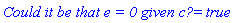 `Could it be that e = 0 given c? ` = true