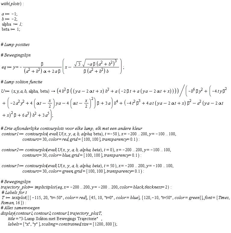 with(plots); a := -1; b := -2; alpha := 1; beta := 1; eq := y = -beta*(x-sqrt(3)*sqrt(-a*beta*(a^2+b^2)^3)/(beta*(a^2+b^2)*b))/((a^2+b^2)*alpha+2*a*beta); U := proc (x, y, a, b, alpha, beta) options operator, arrow; 4*b^2*beta*((y*a-2*alpha*t+x)*b^2+a*(-2*beta*t+a*(y*a-2*alpha*t+x)))/(-b^6*beta*y^2+(-4*t*y*beta^2+(-2*a^2*y^2+(4*alpha*t-2*x)*y*a-4*(alpha*t-(1/2)*x)^2)*beta+3*a)*b^4+(-4*t^2*beta^3+4*a*t*(y*a-2*alpha*t+x)*beta^2-a^2*(y*a-2*alpha*t+x)^2*beta+6*a^3)*b^2+3*a^5) end proc; contour1 := contourplot(eval(U(x, y, a, b, alpha, beta), t = -50), x = -200 .. 200, y = -100 .. 100, contours = 30, color = red, grid = [100, 100], transparency = .1); contour2 := contourplot(eval(U(x, y, a, b, alpha, beta), t = 0), x = -200 .. 200, y = -100 .. 100, contours = 30, color = blue, grid = [100, 100], transparency = .1); contour3 := contourplot(eval(U(x, y, a, b, alpha, beta), t = 50), x = -200 .. 200, y = -100 .. 100, contours = 30, color = green, grid = [100, 100], transparency = .1); trajectory_plot := implicitplot(eq, x = -200 .. 200, y = -200 .. 200, color = black, thickness = 2); T := textplot([[-115, 20, "t=-50", color = red], [45, 10, "t=0", color = blue], [120, -10, "t=50", color = green]], font = [Times, Roman, 16]); display(contour1, contour2, contour3, trajectory_plot, T, title = "3-Lump Soliton met Bewegings Trajectorie", labels = ["x", "y"], scaling = constrained, size = [1200, 800])