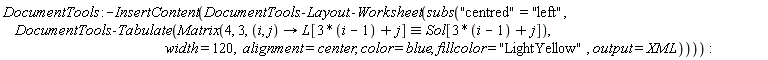 DocumentTools:-InsertContent(DocumentTools:-Layout:-Worksheet(subs("centred" = "left", DocumentTools:-Tabulate(Matrix(4, 3, proc (i, j) options operator, arrow; `&equiv;`(L[3*i-3+j], Sol[3*i-3+j]) end proc), width = 120, alignment = center, color = blue, fillcolor = "LightYellow", output = XML))))