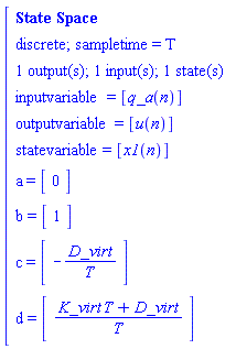 "[[[`State Space`],[`discrete; sampletime = T`],[`1 output(s); 1 input(s); 1 state(s)`],[inputvariable=[q_a(n)]],[outputvariable=[u(n)]],[statevariable=[x1(n)]],[a=[[[0]]]],[b=[[[1]]]],[c=[[[-D_virt/T]]]],[d=[[[(K_virt T+D_virt)/T]]]]]"