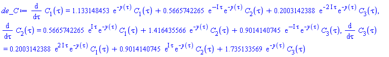 diff(C[1](tau), tau) = 1.133148453*exp(-y(tau))*C[1](tau)+.5665742265*exp(-I*tau)*exp(-y(tau))*C[2](tau)+.2003142388*exp(-(2*I)*tau)*exp(-y(tau))*C[3](tau), diff(C[2](tau), tau) = .5665742265*exp(I*tau)*exp(-y(tau))*C[1](tau)+1.416435566*exp(-y(tau))*C[2](tau)+.9014140745*exp(-I*tau)*exp(-y(tau))*C[3](tau), diff(C[3](tau), tau) = .2003142388*exp((2*I)*tau)*exp(-y(tau))*C[1](tau)+.9014140745*exp(I*tau)*exp(-y(tau))*C[2](tau)+1.735133569*exp(-y(tau))*C[3](tau)