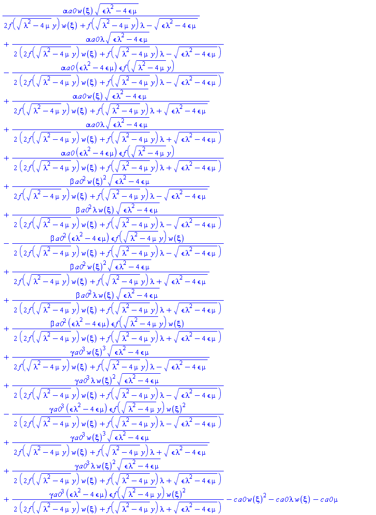 alpha*a0*w(xi)*(epsilon*lambda^2-4*epsilon*mu)^(1/2)/(2*f((lambda^2-4*mu)^(1/2)*y)*w(xi)+f((lambda^2-4*mu)^(1/2)*y)*lambda-(epsilon*lambda^2-4*epsilon*mu)^(1/2))+(1/2)*alpha*a0*lambda*(epsilon*lambda^2-4*epsilon*mu)^(1/2)/(2*f((lambda^2-4*mu)^(1/2)*y)*w(xi)+f((lambda^2-4*mu)^(1/2)*y)*lambda-(epsilon*lambda^2-4*epsilon*mu)^(1/2))-(1/2)*alpha*a0*(epsilon*lambda^2-4*epsilon*mu)*epsilon*f((lambda^2-4*mu)^(1/2)*y)/(2*f((lambda^2-4*mu)^(1/2)*y)*w(xi)+f((lambda^2-4*mu)^(1/2)*y)*lambda-(epsilon*lambda^2-4*epsilon*mu)^(1/2))+alpha*a0*w(xi)*(epsilon*lambda^2-4*epsilon*mu)^(1/2)/(2*f((lambda^2-4*mu)^(1/2)*y)*w(xi)+f((lambda^2-4*mu)^(1/2)*y)*lambda+(epsilon*lambda^2-4*epsilon*mu)^(1/2))+(1/2)*alpha*a0*lambda*(epsilon*lambda^2-4*epsilon*mu)^(1/2)/(2*f((lambda^2-4*mu)^(1/2)*y)*w(xi)+f((lambda^2-4*mu)^(1/2)*y)*lambda+(epsilon*lambda^2-4*epsilon*mu)^(1/2))+(1/2)*alpha*a0*(epsilon*lambda^2-4*epsilon*mu)*epsilon*f((lambda^2-4*mu)^(1/2)*y)/(2*f((lambda^2-4*mu)^(1/2)*y)*w(xi)+f((lambda^2-4*mu)^(1/2)*y)*lambda+(epsilon*lambda^2-4*epsilon*mu)^(1/2))+beta*a0^2*w(xi)^2*(epsilon*lambda^2-4*epsilon*mu)^(1/2)/(2*f((lambda^2-4*mu)^(1/2)*y)*w(xi)+f((lambda^2-4*mu)^(1/2)*y)*lambda-(epsilon*lambda^2-4*epsilon*mu)^(1/2))+(1/2)*beta*a0^2*lambda*w(xi)*(epsilon*lambda^2-4*epsilon*mu)^(1/2)/(2*f((lambda^2-4*mu)^(1/2)*y)*w(xi)+f((lambda^2-4*mu)^(1/2)*y)*lambda-(epsilon*lambda^2-4*epsilon*mu)^(1/2))-(1/2)*beta*a0^2*(epsilon*lambda^2-4*epsilon*mu)*epsilon*f((lambda^2-4*mu)^(1/2)*y)*w(xi)/(2*f((lambda^2-4*mu)^(1/2)*y)*w(xi)+f((lambda^2-4*mu)^(1/2)*y)*lambda-(epsilon*lambda^2-4*epsilon*mu)^(1/2))+beta*a0^2*w(xi)^2*(epsilon*lambda^2-4*epsilon*mu)^(1/2)/(2*f((lambda^2-4*mu)^(1/2)*y)*w(xi)+f((lambda^2-4*mu)^(1/2)*y)*lambda+(epsilon*lambda^2-4*epsilon*mu)^(1/2))+(1/2)*beta*a0^2*lambda*w(xi)*(epsilon*lambda^2-4*epsilon*mu)^(1/2)/(2*f((lambda^2-4*mu)^(1/2)*y)*w(xi)+f((lambda^2-4*mu)^(1/2)*y)*lambda+(epsilon*lambda^2-4*epsilon*mu)^(1/2))+(1/2)*beta*a0^2*(epsilon*lambda^2-4*epsilon*mu)*epsilon*f((lambda^2-4*mu)^(1/2)*y)*w(xi)/(2*f((lambda^2-4*mu)^(1/2)*y)*w(xi)+f((lambda^2-4*mu)^(1/2)*y)*lambda+(epsilon*lambda^2-4*epsilon*mu)^(1/2))+gamma*a0^3*w(xi)^3*(epsilon*lambda^2-4*epsilon*mu)^(1/2)/(2*f((lambda^2-4*mu)^(1/2)*y)*w(xi)+f((lambda^2-4*mu)^(1/2)*y)*lambda-(epsilon*lambda^2-4*epsilon*mu)^(1/2))+(1/2)*gamma*a0^3*lambda*w(xi)^2*(epsilon*lambda^2-4*epsilon*mu)^(1/2)/(2*f((lambda^2-4*mu)^(1/2)*y)*w(xi)+f((lambda^2-4*mu)^(1/2)*y)*lambda-(epsilon*lambda^2-4*epsilon*mu)^(1/2))-(1/2)*gamma*a0^3*(epsilon*lambda^2-4*epsilon*mu)*epsilon*f((lambda^2-4*mu)^(1/2)*y)*w(xi)^2/(2*f((lambda^2-4*mu)^(1/2)*y)*w(xi)+f((lambda^2-4*mu)^(1/2)*y)*lambda-(epsilon*lambda^2-4*epsilon*mu)^(1/2))+gamma*a0^3*w(xi)^3*(epsilon*lambda^2-4*epsilon*mu)^(1/2)/(2*f((lambda^2-4*mu)^(1/2)*y)*w(xi)+f((lambda^2-4*mu)^(1/2)*y)*lambda+(epsilon*lambda^2-4*epsilon*mu)^(1/2))+(1/2)*gamma*a0^3*lambda*w(xi)^2*(epsilon*lambda^2-4*epsilon*mu)^(1/2)/(2*f((lambda^2-4*mu)^(1/2)*y)*w(xi)+f((lambda^2-4*mu)^(1/2)*y)*lambda+(epsilon*lambda^2-4*epsilon*mu)^(1/2))+(1/2)*gamma*a0^3*(epsilon*lambda^2-4*epsilon*mu)*epsilon*f((lambda^2-4*mu)^(1/2)*y)*w(xi)^2/(2*f((lambda^2-4*mu)^(1/2)*y)*w(xi)+f((lambda^2-4*mu)^(1/2)*y)*lambda+(epsilon*lambda^2-4*epsilon*mu)^(1/2))-c*a0*w(xi)^2-c*a0*lambda*w(xi)-c*a0*mu