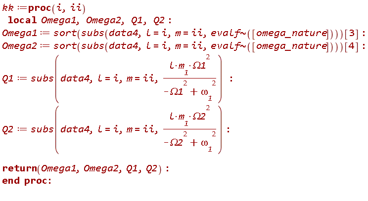 kk := proc (i, ii) local Omega1, Omega2, Q1, Q2; Omega1 := sort(subs(data4, l = i, m = ii, `~`[evalf]([omega_nature])))[3]; Omega2 := sort(subs(data4, l = i, m = ii, `~`[evalf]([omega_nature])))[4]; Q1 := subs(data4, l = i, m = ii, l*m__1*Omega1^2/(-Omega1^2+omega__1^2)); Q2 := subs(data4, l = i, m = ii, l*m__1*Omega2^2/(-Omega2^2+omega__1^2)); return Omega1, Omega2, Q1, Q2 end proc:
