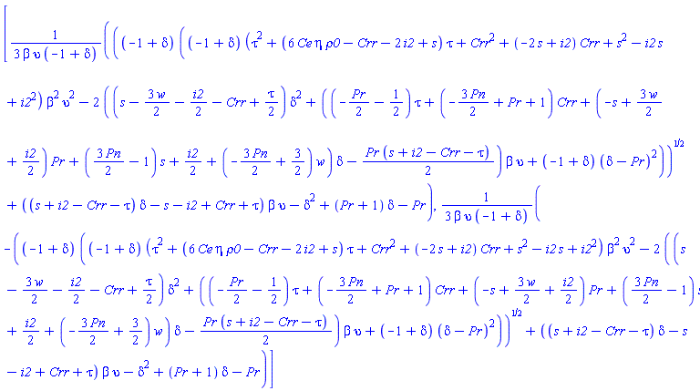 [(1/3)*(((-1+delta)*((-1+delta)*(tau^2+(6*Ce*eta*rho0-Crr-2*i2+s)*tau+Crr^2+(-2*s+i2)*Crr+s^2-i2*s+i2^2)*beta^2*upsilon^2-2*((s-(3/2)*w-(1/2)*i2-Crr+(1/2)*tau)*delta^2+((-(1/2)*Pr-1/2)*tau+(-(3/2)*Pn+Pr+1)*Crr+(-s+(3/2)*w+(1/2)*i2)*Pr+((3/2)*Pn-1)*s+(1/2)*i2+(-(3/2)*Pn+3/2)*w)*delta-(1/2)*Pr*(s+i2-Crr-tau))*beta*upsilon+(-1+delta)*(delta-Pr)^2))^(1/2)+((s+i2-Crr-tau)*delta-s-i2+Crr+tau)*beta*upsilon-delta^2+(Pr+1)*delta-Pr)/(beta*upsilon*(-1+delta)), (1/3)*(-((-1+delta)*((-1+delta)*(tau^2+(6*Ce*eta*rho0-Crr-2*i2+s)*tau+Crr^2+(-2*s+i2)*Crr+s^2-i2*s+i2^2)*beta^2*upsilon^2-2*((s-(3/2)*w-(1/2)*i2-Crr+(1/2)*tau)*delta^2+((-(1/2)*Pr-1/2)*tau+(-(3/2)*Pn+Pr+1)*Crr+(-s+(3/2)*w+(1/2)*i2)*Pr+((3/2)*Pn-1)*s+(1/2)*i2+(-(3/2)*Pn+3/2)*w)*delta-(1/2)*Pr*(s+i2-Crr-tau))*beta*upsilon+(-1+delta)*(delta-Pr)^2))^(1/2)+((s+i2-Crr-tau)*delta-s-i2+Crr+tau)*beta*upsilon-delta^2+(Pr+1)*delta-Pr)/(beta*upsilon*(-1+delta))]