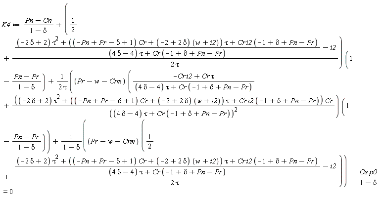 K4 := (Pn-Cn)/(1-delta)+(1/2+(((-2*delta+2)*tau^2+((-Pn+Pr-delta+1)*Cr+(-2+2*delta)*(w+i2))*tau+Cr*i2*(-1+delta+Pn-Pr))/((4*delta-4)*tau+Cr*(-1+delta+Pn-Pr))-i2)/(2*tau))*(1-(Pn-Pr)/(1-delta))+(Pr-w-Crm)*((-Cr*i2+Cr*tau)/((4*delta-4)*tau+Cr*(-1+delta+Pn-Pr))+((-2*delta+2)*tau^2+((-Pn+Pr-delta+1)*Cr+(-2+2*delta)*(w+i2))*tau+Cr*i2*(-1+delta+Pn-Pr))*Cr/((4*delta-4)*tau+Cr*(-1+delta+Pn-Pr))^2)*(1-(Pn-Pr)/(1-delta))/(2*tau)+(Pr-w-Crm)*(1/2+(((-2*delta+2)*tau^2+((-Pn+Pr-delta+1)*Cr+(-2+2*delta)*(w+i2))*tau+Cr*i2*(-1+delta+Pn-Pr))/((4*delta-4)*tau+Cr*(-1+delta+Pn-Pr))-i2)/(2*tau))/(1-delta)-Ce*rho0/(1-delta) = 0