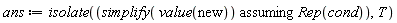 ans := isolate(`assuming`([simplify(value(new))], [Rep(cond)]), T)
