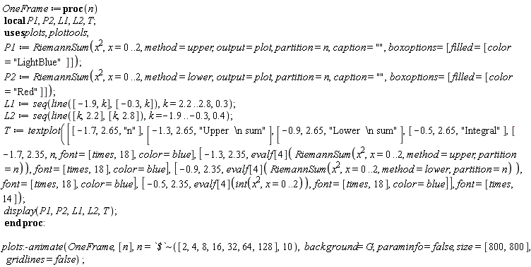 OneFrame := proc (n) local P1, P2, L1, L2, T; P1 := RiemannSum(x^2, x = 0 .. 2, method = upper, output = plot, partition = n, caption = "", boxoptions = [filled = [color = "LightBlue"]]); P2 := RiemannSum(x^2, x = 0 .. 2, method = lower, output = plot, partition = n, caption = "", boxoptions = [filled = [color = "Red"]]); L1 := seq(plottools:-line([-1.9, k], [-.3, k]), k = 2.2 .. 2.8, .3); L2 := seq(plottools:-line([k, 2.2], [k, 2.8]), k = -1.9 .. -.3, .4); T := plots:-textplot([[-1.7, 2.65, "n"], [-1.3, 2.65, "Upper  \n sum"], [-.9, 2.65, "Lower  \n sum"], [-.5, 2.65, "Integral"], [-1.7, 2.35, n, font = [times, 18], color = blue], [-1.3, 2.35, evalf[4](RiemannSum(x^2, x = 0 .. 2, method = upper, partition = n)), font = [times, 18], color = blue], [-.9, 2.35, evalf[4](RiemannSum(x^2, x = 0 .. 2, method = lower, partition = n)), font = [times, 18], color = blue], [-.5, 2.35, evalf[4](int(x^2, x = 0 .. 2)), font = [times, 18], color = blue]], font = [times, 14]); plots:-display(P1, P2, L1, L2, T) end proc; plots:-animate(OneFrame, [n], n = `~`[`$`]([2, 4, 8, 16, 32, 64, 128], 10), background = G, paraminfo = false, size = [800, 800], gridlines = false)