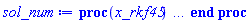 proc (x_rkf45) local _res, _dat, _vars, _solnproc, _xout, _ndsol, _pars, _n, _i; option `Copyright (c) 2000 by Waterloo Maple Inc. All rights reserved.`; if 1 < nargs then error "invalid input: too many arguments" end if; _EnvDSNumericSaveDigits := Digits; Digits := 15; if _EnvInFsolve = true then _xout := evalf[_EnvDSNumericSaveDigits](x_rkf45) else _xout := evalf(x_rkf45) end if; _dat := Array(1..4, {(1) = proc (_x_in) local _x_out, _dtbl, _dat, _vmap, _x0, _y0, _val, _digits, _neq, _nevar, _ndisc, _nevt, _pars, _ini, _par, _i, _j, _k, _src, _t1; option `Copyright (c) 2002 by Waterloo Maple Inc. All rights reserved.`; table( [( "left" ) = 0., ( "right" ) = 6.28318530717958, ( "complex" ) = false ] ) _x_out := _x_in; _pars := []; _dtbl := array( 1 .. 4, [( 1 ) = (array( 1 .. 28, [( 1 ) = (datatype = float[8], order = C_order, storage = rectangular), ( 2 ) = (datatype = float[8], order = C_order, storage = rectangular), ( 3 ) = ([0, 0, 0, Array(1..0, 1..2, {}, datatype = float[8], order = C_order)]), ( 4 ) = (Array(1..65, {(1) = 2, (2) = 2, (3) = 0, (4) = 0, (5) = 0, (6) = 0, (7) = 1, (8) = 0, (9) = 0, (10) = 1, (11) = 0, (12) = 0, (13) = 0, (14) = 0, (15) = 0, (16) = 0, (17) = 0, (18) = 1, (19) = 30000, (20) = 0, (21) = 0, (22) = 1, (23) = 4, (24) = 0, (25) = 1, (26) = 15, (27) = 1, (28) = 0, (29) = 1, (30) = 3, (31) = 3, (32) = 0, (33) = 1, (34) = 0, (35) = 0, (36) = 0, (37) = 0, (38) = 0, (39) = 0, (40) = 0, (41) = 0, (42) = 0, (43) = 1, (44) = 0, (45) = 0, (46) = 0, (47) = 0, (48) = 0, (49) = 0, (50) = 50, (51) = 1, (52) = 0, (53) = 0, (54) = 0, (55) = 0, (56) = 0, (57) = 0, (58) = 0, (59) = 10000, (60) = 0, (61) = 1000, (62) = 0, (63) = 0, (64) = -1, (65) = 0}, datatype = integer[8])), ( 5 ) = (Array(1..28, {(1) = 6.28318530717958, (2) = 0.10e-5, (3) = .0, (4) = 0.500001e-14, (5) = .0, (6) = .20190635023366182, (7) = .0, (8) = 0.10e-5, (9) = .0, (10) = .0, (11) = .0, (12) = .0, (13) = 1.0, (14) = .0, (15) = .49999999999999, (16) = .0, (17) = 1.0, (18) = 1.0, (19) = .0, (20) = .0, (21) = 1.0, (22) = 1.0, (23) = .0, (24) = .0, (25) = 0.10e-14, (26) = .0, (27) = .0, (28) = .0}, datatype = float[8], order = C_order)), ( 6 ) = (Array(1..2, {(1) = .3, (2) = .1}, datatype = float[8], order = C_order)), ( 7 ) = ([Array(1..4, 1..7, {(1, 1) = .0, (1, 2) = .203125, (1, 3) = .3046875, (1, 4) = .75, (1, 5) = .8125, (1, 6) = .40625, (1, 7) = .8125, (2, 1) = 0.6378173828125e-1, (2, 2) = .0, (2, 3) = .279296875, (2, 4) = .27237892150878906, (2, 5) = -0.9686851501464844e-1, (2, 6) = 0.1956939697265625e-1, (2, 7) = .5381584167480469, (3, 1) = 0.31890869140625e-1, (3, 2) = .0, (3, 3) = -.34375, (3, 4) = -.335235595703125, (3, 5) = .2296142578125, (3, 6) = .41748046875, (3, 7) = 11.480712890625, (4, 1) = 0.9710520505905151e-1, (4, 2) = .0, (4, 3) = .40350341796875, (4, 4) = 0.20297467708587646e-1, (4, 5) = -0.6054282188415527e-2, (4, 6) = -0.4770040512084961e-1, (4, 7) = .77858567237854}, datatype = float[8], order = C_order), Array(1..6, 1..6, {(1, 1) = .0, (1, 2) = .0, (1, 3) = .0, (1, 4) = .0, (1, 5) = .0, (1, 6) = 1.0, (2, 1) = .25, (2, 2) = .0, (2, 3) = .0, (2, 4) = .0, (2, 5) = .0, (2, 6) = 1.0, (3, 1) = .1875, (3, 2) = .5625, (3, 3) = .0, (3, 4) = .0, (3, 5) = .0, (3, 6) = 2.0, (4, 1) = .23583984375, (4, 2) = -.87890625, (4, 3) = .890625, (4, 4) = .0, (4, 5) = .0, (4, 6) = .2681884765625, (5, 1) = .1272735595703125, (5, 2) = -.5009765625, (5, 3) = .44921875, (5, 4) = -0.128936767578125e-1, (5, 5) = .0, (5, 6) = 0.626220703125e-1, (6, 1) = -0.927734375e-1, (6, 2) = .626220703125, (6, 3) = -.4326171875, (6, 4) = .1418304443359375, (6, 5) = -0.861053466796875e-1, (6, 6) = .3131103515625}, datatype = float[8], order = C_order), Array(1..6, {(1) = .0, (2) = .386, (3) = .21, (4) = .63, (5) = 1.0, (6) = 1.0}, datatype = float[8], order = C_order), Array(1..6, {(1) = .25, (2) = -.1043, (3) = .1035, (4) = -0.362e-1, (5) = .0, (6) = .0}, datatype = float[8], order = C_order), Array(1..6, 1..5, {(1, 1) = .0, (1, 2) = .0, (1, 3) = .0, (1, 4) = .0, (1, 5) = .0, (2, 1) = 1.544, (2, 2) = .0, (2, 3) = .0, (2, 4) = .0, (2, 5) = .0, (3, 1) = .9466785280815533, (3, 2) = .25570116989825814, (3, 3) = .0, (3, 4) = .0, (3, 5) = .0, (4, 1) = 3.3148251870684886, (4, 2) = 2.896124015972123, (4, 3) = .9986419139977808, (4, 4) = .0, (4, 5) = .0, (5, 1) = 1.2212245092262748, (5, 2) = 6.019134481287752, (5, 3) = 12.537083329320874, (5, 4) = -.687886036105895, (5, 5) = .0, (6, 1) = 1.2212245092262748, (6, 2) = 6.019134481287752, (6, 3) = 12.537083329320874, (6, 4) = -.687886036105895, (6, 5) = 1.0}, datatype = float[8], order = C_order), Array(1..6, 1..5, {(1, 1) = .0, (1, 2) = .0, (1, 3) = .0, (1, 4) = .0, (1, 5) = .0, (2, 1) = -5.6688, (2, 2) = .0, (2, 3) = .0, (2, 4) = .0, (2, 5) = .0, (3, 1) = -2.4300933568337584, (3, 2) = -.20635991570891224, (3, 3) = .0, (3, 4) = .0, (3, 5) = .0, (4, 1) = -.10735290581452621, (4, 2) = -9.594562251021896, (4, 3) = -20.470286148096154, (4, 4) = .0, (4, 5) = .0, (5, 1) = 7.496443313968615, (5, 2) = -10.246804314641219, (5, 3) = -33.99990352819906, (5, 4) = 11.708908932061595, (5, 5) = .0, (6, 1) = 8.083246795922411, (6, 2) = -7.981132988062785, (6, 3) = -31.52159432874373, (6, 4) = 16.319305431231363, (6, 5) = -6.0588182388340535}, datatype = float[8], order = C_order), Array(1..3, 1..5, {(1, 1) = .0, (1, 2) = .0, (1, 3) = .0, (1, 4) = .0, (1, 5) = .0, (2, 1) = 10.126235083446911, (2, 2) = -7.487995877607633, (2, 3) = -34.800918615557414, (2, 4) = -7.9927717075687275, (2, 5) = 1.0251377232956207, (3, 1) = -.6762803392806898, (3, 2) = 6.087714651678606, (3, 3) = 16.43084320892463, (3, 4) = 24.767225114183653, (3, 5) = -6.5943891257167815}, datatype = float[8], order = C_order)]), ( 9 ) = ([Array(1..2, {(1) = .1, (2) = .1}, datatype = float[8], order = C_order), Array(1..2, {(1) = -.11990012555221184, (2) = 0.26956772188392604e-1}, datatype = float[8], order = C_order), Array(1..2, {(1) = .0, (2) = .0}, datatype = float[8], order = C_order), Array(1..2, {(1) = 0.2798547339590383e-1, (2) = 0.7496702297005199e-3}, datatype = float[8], order = C_order), Array(1..2, {(1) = .0, (2) = .0}, datatype = float[8], order = C_order), Array(1..2, 1..2, {(1, 1) = .0, (1, 2) = .0, (2, 1) = .0, (2, 2) = .0}, datatype = float[8], order = C_order), Array(1..2, 1..2, {(1, 1) = .0, (1, 2) = .0, (2, 1) = .0, (2, 2) = .0}, datatype = float[8], order = C_order), Array(1..2, {(1) = .0, (2) = .0}, datatype = float[8], order = C_order), Array(1..2, 1..2, {(1, 1) = .0, (1, 2) = .0, (2, 1) = .0, (2, 2) = .0}, datatype = float[8], order = C_order), Array(1..2, 1..6, {(1, 1) = 0.2798547339590383e-1, (1, 2) = 0.24889277122565744e-1, (1, 3) = 0.25563448714937948e-1, (1, 4) = 0.27903883457214677e-1, (1, 5) = 0.27911631013882394e-1, (1, 6) = 0.26420737096037573e-1, (2, 1) = 0.7496702297005199e-3, (2, 2) = 0.26538729196858193e-1, (2, 3) = 0.22260997608620645e-1, (2, 4) = 0.3429766082058935e-2, (2, 5) = 0.8340304760743461e-3, (2, 6) = 0.17954453510388713e-1}, datatype = float[8], order = C_order), Array(1..2, {(1) = 0, (2) = 0}, datatype = integer[8]), Array(1..2, {(1) = -.11887456676993495, (2) = 0.27431881298329505e-1}, datatype = float[8], order = C_order), Array(1..2, {(1) = -.11617946174292089, (2) = 0.2798547339590383e-1}, datatype = float[8], order = C_order), Array(1..2, {(1) = 0.10125497523771898e-8, (2) = 0.32862245945286528e-8}, datatype = float[8], order = C_order), Array(1..2, {(1) = -.12490918174501053, (2) = 0.2194703086161099e-1}, datatype = float[8], order = C_order), Array(1..2, {(1) = 0.27075481401764558e-1, (2) = 0.13672218408041467e-1}, datatype = float[8], order = C_order), Array(1..4, {(1) = .0, (2) = .0, (3) = .0, (4) = .0}, datatype = float[8], order = C_order), Array(1..2, {(1) = 0, (2) = 0}, datatype = integer[8])]), ( 8 ) = ([Array(1..2, {(1) = .3, (2) = .1}, datatype = float[8], order = C_order), Array(1..2, {(1) = .0, (2) = .0}, datatype = float[8], order = C_order), Array(1..2, {(1) = .1, (2) = -0.2659681859952056e-1}, datatype = float[8], order = C_order), 0, 0]), ( 11 ) = (Array(1..6, 0..2, {(1, 1) = .0, (1, 2) = .0, (2, 0) = .0, (2, 1) = .0, (2, 2) = .0, (3, 0) = .0, (3, 1) = .0, (3, 2) = .0, (4, 0) = .0, (4, 1) = .0, (4, 2) = .0, (5, 0) = .0, (5, 1) = .0, (5, 2) = .0, (6, 0) = .0, (6, 1) = .0, (6, 2) = .0}, datatype = float[8], order = C_order)), ( 10 ) = ([proc (N, X, Y, YP) option `[Y[1] = x(t), Y[2] = diff(x(t),t)]`; YP[2] := -0.9e-1*sin(Y[1])-.1*sin(X); YP[1] := Y[2]; 0 end proc, -1, 0, 0, 0, 0, 0, 0, 0, 0, 0, 0]), ( 13 ) = (), ( 12 ) = (), ( 15 ) = ("rkf45"), ( 14 ) = ([0, 0]), ( 18 ) = ([]), ( 19 ) = (0), ( 16 ) = ([0, 0, 0, 0, 0, 0, []]), ( 17 ) = ([proc (N, X, Y, YP) option `[Y[1] = x(t), Y[2] = diff(x(t),t)]`; YP[2] := -0.9e-1*sin(Y[1])-.1*sin(X); YP[1] := Y[2]; 0 end proc, -1, 0, 0, 0, 0, 0, 0, 0, 0, 0, 0]), ( 22 ) = (0), ( 23 ) = (0), ( 20 ) = ([]), ( 21 ) = (0), ( 27 ) = (""), ( 26 ) = (Array(1..0, {})), ( 25 ) = (Array(1..0, {})), ( 24 ) = (0), ( 28 ) = (0)  ] )), ( 3 ) = (array( 1 .. 28, [( 1 ) = (datatype = float[8], order = C_order, storage = rectangular), ( 2 ) = (datatype = float[8], order = C_order, storage = rectangular), ( 3 ) = ([0, 0, 0, Array(1..0, 1..2, {}, datatype = float[8], order = C_order)]), ( 4 ) = (Array(1..65, {(1) = 2, (2) = 2, (3) = 0, (4) = 0, (5) = 0, (6) = 0, (7) = 1, (8) = 1, (9) = 0, (10) = 1, (11) = 81, (12) = 81, (13) = 0, (14) = 0, (15) = 0, (16) = 0, (17) = 0, (18) = 141, (19) = 30000, (20) = 5, (21) = 0, (22) = 1, (23) = 4, (24) = 0, (25) = 1, (26) = 15, (27) = 1, (28) = 0, (29) = 1, (30) = 3, (31) = 3, (32) = 0, (33) = 1, (34) = 0, (35) = 0, (36) = 0, (37) = 0, (38) = 0, (39) = 0, (40) = 0, (41) = 0, (42) = 0, (43) = 1, (44) = 0, (45) = 0, (46) = 0, (47) = 0, (48) = 0, (49) = 0, (50) = 50, (51) = 1, (52) = 0, (53) = 0, (54) = 0, (55) = 0, (56) = 0, (57) = 0, (58) = 0, (59) = 10000, (60) = 0, (61) = 1000, (62) = 0, (63) = 0, (64) = -1, (65) = 0}, datatype = integer[8])), ( 5 ) = (Array(1..28, {(1) = 6.28318530717958, (2) = 0.10e-5, (3) = .32624262882989896, (4) = 0.500001e-14, (5) = .0, (6) = .20190635023366182, (7) = .0, (8) = 0.10e-5, (9) = .0, (10) = .0, (11) = .0, (12) = .0, (13) = 1.0, (14) = .0, (15) = .49999999999999, (16) = .0, (17) = 1.0, (18) = 1.0, (19) = .0, (20) = .0, (21) = 1.0, (22) = 1.0, (23) = .0, (24) = .0, (25) = 0.10e-14, (26) = .0, (27) = .0, (28) = .0}, datatype = float[8], order = C_order)), ( 6 ) = (Array(1..2, {(1) = .3, (2) = .1}, datatype = float[8], order = C_order)), ( 7 ) = ([Array(1..4, 1..7, {(1, 1) = .0, (1, 2) = .203125, (1, 3) = .3046875, (1, 4) = .75, (1, 5) = .8125, (1, 6) = .40625, (1, 7) = .8125, (2, 1) = 0.6378173828125e-1, (2, 2) = .0, (2, 3) = .279296875, (2, 4) = .27237892150878906, (2, 5) = -0.9686851501464844e-1, (2, 6) = 0.1956939697265625e-1, (2, 7) = .5381584167480469, (3, 1) = 0.31890869140625e-1, (3, 2) = .0, (3, 3) = -.34375, (3, 4) = -.335235595703125, (3, 5) = .2296142578125, (3, 6) = .41748046875, (3, 7) = 11.480712890625, (4, 1) = 0.9710520505905151e-1, (4, 2) = .0, (4, 3) = .40350341796875, (4, 4) = 0.20297467708587646e-1, (4, 5) = -0.6054282188415527e-2, (4, 6) = -0.4770040512084961e-1, (4, 7) = .77858567237854}, datatype = float[8], order = C_order), Array(1..6, 1..6, {(1, 1) = .0, (1, 2) = .0, (1, 3) = .0, (1, 4) = .0, (1, 5) = .0, (1, 6) = 1.0, (2, 1) = .25, (2, 2) = .0, (2, 3) = .0, (2, 4) = .0, (2, 5) = .0, (2, 6) = 1.0, (3, 1) = .1875, (3, 2) = .5625, (3, 3) = .0, (3, 4) = .0, (3, 5) = .0, (3, 6) = 2.0, (4, 1) = .23583984375, (4, 2) = -.87890625, (4, 3) = .890625, (4, 4) = .0, (4, 5) = .0, (4, 6) = .2681884765625, (5, 1) = .1272735595703125, (5, 2) = -.5009765625, (5, 3) = .44921875, (5, 4) = -0.128936767578125e-1, (5, 5) = .0, (5, 6) = 0.626220703125e-1, (6, 1) = -0.927734375e-1, (6, 2) = .626220703125, (6, 3) = -.4326171875, (6, 4) = .1418304443359375, (6, 5) = -0.861053466796875e-1, (6, 6) = .3131103515625}, datatype = float[8], order = C_order), Array(1..6, {(1) = .0, (2) = .386, (3) = .21, (4) = .63, (5) = 1.0, (6) = 1.0}, datatype = float[8], order = C_order), Array(1..6, {(1) = .25, (2) = -.1043, (3) = .1035, (4) = -0.362e-1, (5) = .0, (6) = .0}, datatype = float[8], order = C_order), Array(1..6, 1..5, {(1, 1) = .0, (1, 2) = .0, (1, 3) = .0, (1, 4) = .0, (1, 5) = .0, (2, 1) = 1.544, (2, 2) = .0, (2, 3) = .0, (2, 4) = .0, (2, 5) = .0, (3, 1) = .9466785280815533, (3, 2) = .25570116989825814, (3, 3) = .0, (3, 4) = .0, (3, 5) = .0, (4, 1) = 3.3148251870684886, (4, 2) = 2.896124015972123, (4, 3) = .9986419139977808, (4, 4) = .0, (4, 5) = .0, (5, 1) = 1.2212245092262748, (5, 2) = 6.019134481287752, (5, 3) = 12.537083329320874, (5, 4) = -.687886036105895, (5, 5) = .0, (6, 1) = 1.2212245092262748, (6, 2) = 6.019134481287752, (6, 3) = 12.537083329320874, (6, 4) = -.687886036105895, (6, 5) = 1.0}, datatype = float[8], order = C_order), Array(1..6, 1..5, {(1, 1) = .0, (1, 2) = .0, (1, 3) = .0, (1, 4) = .0, (1, 5) = .0, (2, 1) = -5.6688, (2, 2) = .0, (2, 3) = .0, (2, 4) = .0, (2, 5) = .0, (3, 1) = -2.4300933568337584, (3, 2) = -.20635991570891224, (3, 3) = .0, (3, 4) = .0, (3, 5) = .0, (4, 1) = -.10735290581452621, (4, 2) = -9.594562251021896, (4, 3) = -20.470286148096154, (4, 4) = .0, (4, 5) = .0, (5, 1) = 7.496443313968615, (5, 2) = -10.246804314641219, (5, 3) = -33.99990352819906, (5, 4) = 11.708908932061595, (5, 5) = .0, (6, 1) = 8.083246795922411, (6, 2) = -7.981132988062785, (6, 3) = -31.52159432874373, (6, 4) = 16.319305431231363, (6, 5) = -6.0588182388340535}, datatype = float[8], order = C_order), Array(1..3, 1..5, {(1, 1) = .0, (1, 2) = .0, (1, 3) = .0, (1, 4) = .0, (1, 5) = .0, (2, 1) = 10.126235083446911, (2, 2) = -7.487995877607633, (2, 3) = -34.800918615557414, (2, 4) = -7.9927717075687275, (2, 5) = 1.0251377232956207, (3, 1) = -.6762803392806898, (3, 2) = 6.087714651678606, (3, 3) = 16.43084320892463, (3, 4) = 24.767225114183653, (3, 5) = -6.5943891257167815}, datatype = float[8], order = C_order)]), ( 9 ) = ([Array(1..2, {(1) = .1, (2) = .1}, datatype = float[8], order = C_order), Array(1..2, {(1) = -.11990012555221184, (2) = 0.26956772188392604e-1}, datatype = float[8], order = C_order), Array(1..2, {(1) = .0, (2) = .0}, datatype = float[8], order = C_order), Array(1..2, {(1) = 0.2798547339590383e-1, (2) = 0.7496702297005199e-3}, datatype = float[8], order = C_order), Array(1..2, {(1) = .0, (2) = .0}, datatype = float[8], order = C_order), Array(1..2, 1..2, {(1, 1) = .0, (1, 2) = .0, (2, 1) = .0, (2, 2) = .0}, datatype = float[8], order = C_order), Array(1..2, 1..2, {(1, 1) = .0, (1, 2) = .0, (2, 1) = .0, (2, 2) = .0}, datatype = float[8], order = C_order), Array(1..2, {(1) = .0, (2) = .0}, datatype = float[8], order = C_order), Array(1..2, 1..2, {(1, 1) = .0, (1, 2) = .0, (2, 1) = .0, (2, 2) = .0}, datatype = float[8], order = C_order), Array(1..2, 1..6, {(1, 1) = 0.2798547339590383e-1, (1, 2) = 0.24889277122565744e-1, (1, 3) = 0.25563448714937948e-1, (1, 4) = 0.27903883457214677e-1, (1, 5) = 0.27911631013882394e-1, (1, 6) = 0.26420737096037573e-1, (2, 1) = 0.7496702297005199e-3, (2, 2) = 0.26538729196858193e-1, (2, 3) = 0.22260997608620645e-1, (2, 4) = 0.3429766082058935e-2, (2, 5) = 0.8340304760743461e-3, (2, 6) = 0.17954453510388713e-1}, datatype = float[8], order = C_order), Array(1..2, {(1) = 0, (2) = 0}, datatype = integer[8]), Array(1..2, {(1) = -.11887456676993495, (2) = 0.27431881298329505e-1}, datatype = float[8], order = C_order), Array(1..2, {(1) = -.11617946174292089, (2) = 0.2798547339590383e-1}, datatype = float[8], order = C_order), Array(1..2, {(1) = 0.10125497523771898e-8, (2) = 0.32862245945286528e-8}, datatype = float[8], order = C_order), Array(1..2, {(1) = -.12490918174501053, (2) = 0.2194703086161099e-1}, datatype = float[8], order = C_order), Array(1..2, {(1) = 0.27075481401764558e-1, (2) = 0.13672218408041467e-1}, datatype = float[8], order = C_order), Array(1..4, {(1) = .0, (2) = .0, (3) = .0, (4) = .0}, datatype = float[8], order = C_order), Array(1..2, {(1) = 0, (2) = 0}, datatype = integer[8])]), ( 8 ) = ([Array(1..2, {(1) = -.12490918174501053, (2) = 0.2194703086161099e-1}, datatype = float[8], order = C_order), Array(1..2, {(1) = .0, (2) = .0}, datatype = float[8], order = C_order), Array(1..2, {(1) = 0.2798547339590383e-1, (2) = 0.7496702297005199e-3}, datatype = float[8], order = C_order), 0, 0]), ( 11 ) = (Array(1..6, 0..2, {(1, 1) = 6.043474944541868, (1, 2) = -.12490918174501053, (2, 0) = -.12490918174501053, (2, 1) = 0.2194703086161099e-1, (2, 2) = 6.127647961161466, (3, 0) = 6.127647961161466, (3, 1) = -.12294791999980416, (3, 2) = 0.24535766983493603e-1, (4, 0) = 0.24535766983493603e-1, (4, 1) = 6.211820977781064, (4, 2) = -.12079883393601093, (5, 0) = -.12079883393601093, (5, 1) = 0.26409464399094924e-1, (5, 2) = 6.2959939944006615, (6, 0) = 6.2959939944006615, (6, 1) = -.11852235106488974, (6, 2) = 0.27560190626197974e-1}, datatype = float[8], order = C_order)), ( 10 ) = ([proc (N, X, Y, YP) option `[Y[1] = x(t), Y[2] = diff(x(t),t)]`; YP[2] := -0.9e-1*sin(Y[1])-.1*sin(X); YP[1] := Y[2]; 0 end proc, -1, 0, 0, 0, 0, 0, 0, 0, 0, 0, 0]), ( 13 ) = (), ( 12 ) = (Array(1..81, 0..2, {(1, 1) = .0, (1, 2) = .3, (2, 0) = .3, (2, 1) = .1, (2, 2) = 0.50476587558415456e-1, (3, 0) = 0.50476587558415456e-1, (3, 1) = .3050114482203818, (3, 2) = 0.9851921935604928e-1, (4, 0) = 0.9851921935604928e-1, (4, 1) = .10095317511683091, (4, 2) = .3099411781975785, (5, 0) = .3099411781975785, (5, 1) = 0.9676248561585811e-1, (5, 2) = .15142976267524638, (6, 0) = .15142976267524638, (6, 1) = .3147753029596875, (6, 2) = 0.9473118844084455e-1, (7, 0) = 0.9473118844084455e-1, (7, 1) = .20190635023366182, (7, 2) = .3195000139167995, (8, 0) = .3195000139167995, (8, 1) = 0.924274205622514e-1, (8, 2) = .29363539419083473, (9, 0) = .29363539419083473, (9, 1) = .3277614390279715, (9, 2) = 0.8755291733770339e-1, (10, 0) = 0.8755291733770339e-1, (10, 1) = .3853644381480076, (10, 2) = .3355356570968603, (11, 0) = .3355356570968603, (11, 1) = 0.8181089376694904e-1, (11, 2) = .4770934821051805, (12, 0) = .4770934821051805, (12, 1) = .34274459312321004, (12, 2) = 0.752312826436502e-1, (13, 0) = 0.752312826436502e-1, (13, 1) = .5688225260623534, (13, 2) = .3493130709412674, (14, 0) = .3493130709412674, (14, 1) = 0.6785108000825477e-1, (14, 2) = .660760983474209, (15, 0) = .660760983474209, (15, 1) = .3551818815449684, (15, 2) = 0.5969473799971197e-1, (16, 0) = 0.5969473799971197e-1, (16, 1) = .7526994408860646, (16, 2) = .3602677228595546, (17, 0) = .3602677228595546, (17, 1) = 0.5082904738569923e-1, (17, 2) = .8446378982979201, (18, 0) = .8446378982979201, (18, 1) = .3645080877533099, (18, 2) = 0.4131077817771062e-1, (19, 0) = 0.4131077817771062e-1, (19, 1) = .9365763557097757, (19, 2) = .36784581272651407, (20, 0) = .36784581272651407, (20, 1) = 0.31202246609057696e-1, (20, 2) = 1.017269498487697, (21, 0) = 1.017269498487697, (21, 1) = .3699907318967812, (21, 2) = 0.2189704579949338e-1, (22, 0) = 0.2189704579949338e-1, (22, 1) = 1.0979626412656183, (22, 2) = .3713701448557083, (23, 0) = .3713701448557083, (23, 1) = 0.12237838770479901e-1, (23, 2) = 1.1786557840435394, (24, 0) = 1.1786557840435394, (24, 1) = .3719575743362944, (24, 2) = 0.2275621960669742e-2, (25, 0) = 0.2275621960669742e-2, (25, 1) = 1.2593489268214608, (25, 2) = .37173069979015416, (26, 0) = .37173069979015416, (26, 1) = -0.7936579746404444e-2, (26, 2) = 1.3334081366632657, (27, 0) = 1.3334081366632657, (27, 1) = .37079033061736805, (27, 2) = -0.17482281593755717e-1, (28, 0) = -0.17482281593755717e-1, (28, 1) = 1.4074673465050704, (28, 2) = .36913826353376844, (29, 0) = .36913826353376844, (29, 1) = -0.2714881951044076e-1, (29, 2) = 1.4815265563468754, (30, 0) = 1.4815265563468754, (30, 1) = .3667671930495605, (30, 2) = -0.36891973941901676e-1, (31, 0) = -0.36891973941901676e-1, (31, 1) = 1.5555857661886803, (31, 2) = .36367309945183196, (32, 0) = .36367309945183196, (32, 1) = -0.4666703333663231e-1, (32, 2) = 1.629410829831442, (33, 0) = 1.629410829831442, (33, 1) = .3598684867538772, (33, 2) = -0.5639813716926602e-1, (34, 0) = -0.5639813716926602e-1, (34, 1) = 1.7032358934742038, (34, 2) = .3553473387520533, (35, 0) = .3553473387520533, (35, 1) = -0.6607139792724324e-1, (35, 2) = 1.7770609571169658, (36, 0) = 1.7770609571169658, (36, 1) = .35011556039332953, (36, 2) = -0.7564231419264185e-1, (37, 0) = -0.7564231419264185e-1, (37, 1) = 1.8508860207597275, (37, 2) = .3441823365276038, (38, 0) = .3441823365276038, (38, 1) = -0.8506684203146951e-1, (38, 2) = 1.9287682027235928, (39, 0) = 1.9287682027235928, (39, 1) = .3371764907580068, (39, 2) = -0.9480268259399298e-1, (40, 0) = -0.9480268259399298e-1, (40, 1) = 2.006650384687458, (40, 2) = .3294222678883278, (41, 0) = .3294222678883278, (41, 1) = -.10427722774771646, (41, 2) = 2.084532566651323, (42, 0) = 2.084532566651323, (42, 1) = .3209418799644042, (42, 2) = -.11344193642496792, (43, 0) = -.11344193642496792, (43, 1) = 2.1624147486151886, (43, 2) = .31176129129571295, (44, 0) = .31176129129571295, (44, 1) = -.12224999306975382, (44, 2) = 2.244933369267561, (45, 0) = 2.244933369267561, (45, 1) = .30130318845046994, (45, 2) = -.1311433190097782, (46, 0) = -.1311433190097782, (46, 1) = 2.327451989919933, (46, 2) = .2901316137516785, (47, 0) = .2901316137516785, (47, 1) = -.13953505307415567, (47, 2) = 2.4099706105723055, (48, 0) = 2.4099706105723055, (48, 1) = .27828985981470705, (48, 2) = -.1473776494412471, (49, 0) = -.1473776494412471, (49, 1) = 2.4924892312246776, (49, 2) = .2658250782797199, (50, 0) = .2658250782797199, (50, 1) = -.15462708008851125, (50, 2) = 2.581232704899503, (51, 0) = 2.581232704899503, (51, 1) = .2517828384615066, (51, 2) = -.1617153362981406, (52, 0) = -.1617153362981406, (52, 1) = 2.669976178574329, (52, 2) = .23714582565808437, (53, 0) = .23714582565808437, (53, 1) = -.16802592081661238, (53, 2) = 2.758719652249154, (54, 0) = 2.758719652249154, (54, 1) = .2219846819827078, (54, 2) = -.17351965134456726, (55, 0) = -.17351965134456726, (55, 1) = 2.8474631259239795, (55, 2) = .2063734025755362, (56, 0) = .2063734025755362, (56, 1) = -.178163456025595, (56, 2) = 2.9378552106484803, (57, 0) = 2.9378552106484803, (57, 1) = .19008887325780605, (57, 2) = -.18199204594806803, (58, 0) = -.18199204594806803, (58, 1) = 3.0282472953729815, (58, 2) = .17350029845097795, (59, 0) = .17350029845097795, (59, 1) = -.1848896302155885, (59, 2) = 3.1186393800974823, (60, 0) = 3.1186393800974823, (60, 1) = .1566923406739759, (60, 2) = -.18684206720794194, (61, 0) = -.18684206720794194, (61, 1) = 3.209031464821983, (61, 2) = .13975078435906652, (62, 0) = .13975078435906652, (62, 1) = -.18784255664113073, (62, 2) = 3.292774661352433, (63, 0) = 3.292774661352433, (63, 1) = .1240113171427658, (63, 2) = -.18792032026222139, (64, 0) = -.18792032026222139, (64, 1) = 3.376517857882883, (64, 2) = .1082993945302594, (65, 0) = .1082993945302594, (65, 1) = -.18718756026300323, (65, 2) = 3.4602610544133334, (66, 0) = 3.4602610544133334, (66, 1) = 0.9268232424226719e-1, (66, 2) = -.1856557715538923, (67, 0) = -.1856557715538923, (67, 1) = 3.5440042509437832, (67, 2) = 0.7722634410466553e-1, (68, 0) = 0.7722634410466553e-1, (68, 1) = -.18334173875536733, (68, 2) = 3.622774239102036, (69, 0) = 3.622774239102036, (69, 1) = 0.628932484716877e-1, (69, 2) = -.18047079327419985, (70, 0) = -.18047079327419985, (70, 1) = 3.701544227260289, (70, 2) = 0.4881210388048465e-1, (71, 0) = 0.4881210388048465e-1, (71, 1) = -.1769495982089581, (71, 2) = 3.7803142154185414, (72, 0) = 3.7803142154185414, (72, 1) = 0.35033045499631474e-1, (72, 2) = -.17280431622338957, (73, 0) = -.17280431622338957, (73, 1) = 3.8590842035767943, (73, 2) = 0.21604077136370962e-1, (74, 0) = 0.21604077136370962e-1, (74, 1) = -.16806470630818982, (74, 2) = 3.9340154427946628, (75, 0) = 3.9340154427946628, (75, 1) = 0.919615606828235e-2, (75, 2) = -.16303479944749624, (76, 0) = -.16303479944749624, (76, 1) = 4.008946682012532, (76, 2) = -0.28167947847693156e-2, (77, 0) = -0.28167947847693156e-2, (77, 1) = -.1575285297209336, (77, 2) = 4.083877921230401, (78, 0) = 4.083877921230401, (78, 1) = -0.1440037826055148e-1, (78, 2) = -.1515796836371908, (79, 0) = -.1515796836371908, (79, 1) = 4.1588091604482695, (79, 2) = -0.25522772166443962e-1, (80, 0) = -0.25522772166443962e-1, (80, 1) = -.1452242826809636, (80, 2) = 4.233887923015492, (81, 0) = 4.233887923015492, (81, 1) = -0.3617530325305417e-1, (81, 2) = -.13848688284409977}, datatype = float[8], order = C_order)), ( 15 ) = ("rkf45"), ( 14 ) = ([0, 0]), ( 19 ) = (0), ( 16 ) = ([0, 0, 0, 0, 0, 0, []]), ( 17 ) = ([proc (N, X, Y, YP) option `[Y[1] = x(t), Y[2] = diff(x(t),t)]`; YP[2] := -0.9e-1*sin(Y[1])-.1*sin(X); YP[1] := Y[2]; 0 end proc, -1, 0, 0, 0, 0, 0, 0, 0, 0, 0, 0]), ( 22 ) = (0), ( 23 ) = (0), ( 20 ) = ([]), ( 21 ) = (0), ( 27 ) = (""), ( 26 ) = (Array(1..0, {})), ( 25 ) = (Array(1..0, {})), ( 24 ) = (0), ( 28 ) = (0)  ] )), ( 4 ) = (3)  ] ); _y0 := Array(0..2, {(1) = 0., (2) = .3}); _vmap := array( 1 .. 2, [( 1 ) = (1), ( 2 ) = (2)  ] ); _x0 := _dtbl[1][5][5]; _neq := _dtbl[1][4][1]; _nevar := _dtbl[1][4][3]; _ndisc := _dtbl[1][4][4]; _nevt := _dtbl[1][4][16]; if not type(_x_out, 'numeric') then if member(_x_out, ["start", "left", "right"]) then if _Env_smart_dsolve_numeric = true or _dtbl[1][4][10] = 1 then if _x_out = "left" then if type(_dtbl[2], 'array') then return _dtbl[2][5][1] end if elif _x_out = "right" then if type(_dtbl[3], 'array') then return _dtbl[3][5][1] end if end if end if; return _dtbl[1][5][5] elif _x_out = "method" then return _dtbl[1][15] elif _x_out = "storage" then return evalb(_dtbl[1][4][10] = 1) elif _x_out = "leftdata" then if not type(_dtbl[2], 'array') then return NULL else return eval(_dtbl[2]) end if elif _x_out = "rightdata" then if not type(_dtbl[3], 'array') then return NULL else return eval(_dtbl[3]) end if elif _x_out = "enginedata" then return _dtbl[1] elif _x_out = "enginereset" then _dtbl[2] := evaln(_dtbl[2]); _dtbl[3] := evaln(_dtbl[3]); return NULL elif _x_out = "initial" then return procname(_y0[0]) elif _x_out = "laxtol" then return _dtbl[`if`(member(_dtbl[4], {2, 3}), _dtbl[4], 1)][5][18] elif _x_out = "numfun" then return `if`(member(_dtbl[4], {2, 3}), _dtbl[_dtbl[4]][4][18], 0) elif _x_out = "parameters" then return [seq(_y0[_neq+_i], _i = 1 .. nops(_pars))] elif _x_out = "initial_and_parameters" then return procname(_y0[0]), [seq(_y0[_neq+_i], _i = 1 .. nops(_pars))] elif _x_out = "last" then if _dtbl[4] <> 2 and _dtbl[4] <> 3 or _x0-_dtbl[_dtbl[4]][5][1] = 0. then error "no information is available on last computed point" else _x_out := _dtbl[_dtbl[4]][5][1] end if elif _x_out = "function" then if _dtbl[1][4][33]-2. = 0 then return eval(_dtbl[1][10], 1) else return eval(_dtbl[1][10][1], 1) end if elif _x_out = "map" then return copy(_vmap) elif type(_x_in, `=`) and type(rhs(_x_in), 'list') and member(lhs(_x_in), {"initial", "parameters", "initial_and_parameters"}) then _ini, _par := [], []; if lhs(_x_in) = "initial" then _ini := rhs(_x_in) elif lhs(_x_in) = "parameters" then _par := rhs(_x_in) elif select(type, rhs(_x_in), `=`) <> [] then _par, _ini := selectremove(type, rhs(_x_in), `=`) elif nops(rhs(_x_in)) < nops(_pars)+1 then error "insufficient data for specification of initial and parameters" else _par := rhs(_x_in)[-nops(_pars) .. -1]; _ini := rhs(_x_in)[1 .. -nops(_pars)-1] end if; _x_out := lhs(_x_out); _i := false; if _par <> [] then _i := `dsolve/numeric/process_parameters`(_neq, _pars, _par, _y0) end if; if _ini <> [] then _i := `dsolve/numeric/process_initial`(_neq-_nevar, _ini, _y0, _pars, _vmap) or _i end if; if _i then `dsolve/numeric/SC/reinitialize`(_dtbl, _y0, _neq, procname, _pars); if _Env_smart_dsolve_numeric = true and type(_y0[0], 'numeric') and _dtbl[1][4][10] <> 1 then procname("right") := _y0[0]; procname("left") := _y0[0] end if end if; if _x_out = "initial" then return [_y0[0], seq(_y0[_vmap[_i]], _i = 1 .. _neq-_nevar)] elif _x_out = "parameters" then return [seq(_y0[_neq+_i], _i = 1 .. nops(_pars))] else return [_y0[0], seq(_y0[_vmap[_i]], _i = 1 .. _neq-_nevar)], [seq(_y0[_neq+_i], _i = 1 .. nops(_pars))] end if elif _x_in = "eventstop" then if _nevt = 0 then error "this solution has no events" end if; _i := _dtbl[4]; if _i <> 2 and _i <> 3 then return 0 end if; if _dtbl[_i][4][10] = 1 and assigned(_dtbl[5-_i]) and _dtbl[_i][4][9] < 100 and 100 <= _dtbl[5-_i][4][9] then _i := 5-_i; _dtbl[4] := _i; _j := round(_dtbl[_i][4][17]); return round(_dtbl[_i][3][1][_j, 1]) elif 100 <= _dtbl[_i][4][9] then _j := round(_dtbl[_i][4][17]); return round(_dtbl[_i][3][1][_j, 1]) else return 0 end if elif _x_in = "eventstatus" then if _nevt = 0 then error "this solution has no events" end if; _i := [selectremove(proc (a) options operator, arrow; _dtbl[1][3][1][a, 7] = 1 end proc, {seq(_j, _j = 1 .. round(_dtbl[1][3][1][_nevt+1, 1]))})]; return ':-enabled' = _i[1], ':-disabled' = _i[2] elif _x_in = "eventclear" then if _nevt = 0 then error "this solution has no events" end if; _i := _dtbl[4]; if _i <> 2 and _i <> 3 then error "no events to clear" end if; if _dtbl[_i][4][10] = 1 and assigned(_dtbl[5-_i]) and _dtbl[_i][4][9] < 100 and 100 < _dtbl[5-_i][4][9] then _dtbl[4] := 5-_i; _i := 5-_i end if; if _dtbl[_i][4][9] < 100 then error "no events to clear" elif _nevt < _dtbl[_i][4][9]-100 then error "event error condition cannot be cleared" else _j := _dtbl[_i][4][9]-100; if irem(round(_dtbl[_i][3][1][_j, 4]), 2) = 1 then error "retriggerable events cannot be cleared" end if; _j := round(_dtbl[_i][3][1][_j, 1]); for _k to _nevt do if _dtbl[_i][3][1][_k, 1] = _j then if _dtbl[_i][3][1][_k, 2] = 3 then error "range events cannot be cleared" end if; _dtbl[_i][3][1][_k, 8] := _dtbl[_i][3][1][_nevt+1, 8] end if end do; _dtbl[_i][4][17] := 0; _dtbl[_i][4][9] := 0; if _dtbl[1][4][10] = 1 then if _i = 2 then try procname(procname("left")) catch:  end try else try procname(procname("right")) catch:  end try end if end if end if; return  elif type(_x_in, `=`) and member(lhs(_x_in), {"eventdisable", "eventenable"}) then if _nevt = 0 then error "this solution has no events" end if; if type(rhs(_x_in), {('list')('posint'), ('set')('posint')}) then _i := {op(rhs(_x_in))} elif type(rhs(_x_in), 'posint') then _i := {rhs(_x_in)} else error "event identifiers must be integers in the range 1..%1", round(_dtbl[1][3][1][_nevt+1, 1]) end if; if select(proc (a) options operator, arrow; _nevt < a end proc, _i) <> {} then error "event identifiers must be integers in the range 1..%1", round(_dtbl[1][3][1][_nevt+1, 1]) end if; _k := {}; for _j to _nevt do if member(round(_dtbl[1][3][1][_j, 1]), _i) then _k := `union`(_k, {_j}) end if end do; _i := _k; if lhs(_x_in) = "eventdisable" then _dtbl[4] := 0; _j := [evalb(assigned(_dtbl[2]) and member(_dtbl[2][4][17], _i)), evalb(assigned(_dtbl[3]) and member(_dtbl[3][4][17], _i))]; for _k in _i do _dtbl[1][3][1][_k, 7] := 0; if assigned(_dtbl[2]) then _dtbl[2][3][1][_k, 7] := 0 end if; if assigned(_dtbl[3]) then _dtbl[3][3][1][_k, 7] := 0 end if end do; if _j[1] then for _k to _nevt+1 do if _k <= _nevt and not type(_dtbl[2][3][4][_k, 1], 'undefined') then userinfo(3, {'events', 'eventreset'}, `reinit #2, event code `, _k, ` to defined init `, _dtbl[2][3][4][_k, 1]); _dtbl[2][3][1][_k, 8] := _dtbl[2][3][4][_k, 1] elif _dtbl[2][3][1][_k, 2] = 0 and irem(iquo(round(_dtbl[2][3][1][_k, 4]), 32), 2) = 1 then userinfo(3, {'events', 'eventreset'}, `reinit #2, event code `, _k, ` to rate hysteresis init `, _dtbl[2][5][24]); _dtbl[2][3][1][_k, 8] := _dtbl[2][5][24] elif _dtbl[2][3][1][_k, 2] = 0 and irem(iquo(round(_dtbl[2][3][1][_k, 4]), 2), 2) = 0 then userinfo(3, {'events', 'eventreset'}, `reinit #2, event code `, _k, ` to initial init `, _x0); _dtbl[2][3][1][_k, 8] := _x0 else userinfo(3, {'events', 'eventreset'}, `reinit #2, event code `, _k, ` to fireinitial init `, _x0-1); _dtbl[2][3][1][_k, 8] := _x0-1 end if end do; _dtbl[2][4][17] := 0; _dtbl[2][4][9] := 0; if _dtbl[1][4][10] = 1 then procname(procname("left")) end if end if; if _j[2] then for _k to _nevt+1 do if _k <= _nevt and not type(_dtbl[3][3][4][_k, 2], 'undefined') then userinfo(3, {'events', 'eventreset'}, `reinit #3, event code `, _k, ` to defined init `, _dtbl[3][3][4][_k, 2]); _dtbl[3][3][1][_k, 8] := _dtbl[3][3][4][_k, 2] elif _dtbl[3][3][1][_k, 2] = 0 and irem(iquo(round(_dtbl[3][3][1][_k, 4]), 32), 2) = 1 then userinfo(3, {'events', 'eventreset'}, `reinit #3, event code `, _k, ` to rate hysteresis init `, _dtbl[3][5][24]); _dtbl[3][3][1][_k, 8] := _dtbl[3][5][24] elif _dtbl[3][3][1][_k, 2] = 0 and irem(iquo(round(_dtbl[3][3][1][_k, 4]), 2), 2) = 0 then userinfo(3, {'events', 'eventreset'}, `reinit #3, event code `, _k, ` to initial init `, _x0); _dtbl[3][3][1][_k, 8] := _x0 else userinfo(3, {'events', 'eventreset'}, `reinit #3, event code `, _k, ` to fireinitial init `, _x0+1); _dtbl[3][3][1][_k, 8] := _x0+1 end if end do; _dtbl[3][4][17] := 0; _dtbl[3][4][9] := 0; if _dtbl[1][4][10] = 1 then procname(procname("right")) end if end if else for _k in _i do _dtbl[1][3][1][_k, 7] := 1 end do; _dtbl[2] := evaln(_dtbl[2]); _dtbl[3] := evaln(_dtbl[3]); _dtbl[4] := 0; if _dtbl[1][4][10] = 1 then if _x0 <= procname("right") then try procname(procname("right")) catch:  end try end if; if procname("left") <= _x0 then try procname(procname("left")) catch:  end try end if end if end if; return  elif type(_x_in, `=`) and lhs(_x_in) = "eventfired" then if not type(rhs(_x_in), 'list') then error "'eventfired' must be specified as a list" end if; if _nevt = 0 then error "this solution has no events" end if; if _dtbl[4] <> 2 and _dtbl[4] <> 3 then error "'direction' must be set prior to calling/setting 'eventfired'" end if; _i := _dtbl[4]; _val := NULL; if not assigned(_EnvEventRetriggerWarned) then _EnvEventRetriggerWarned := false end if; for _k in rhs(_x_in) do if type(_k, 'integer') then _src := _k elif type(_k, 'integer' = 'anything') and type(evalf(rhs(_k)), 'numeric') then _k := lhs(_k) = evalf[max(Digits, 18)](rhs(_k)); _src := lhs(_k) else error "'eventfired' entry is not valid: %1", _k end if; if _src < 1 or round(_dtbl[1][3][1][_nevt+1, 1]) < _src then error "event identifiers must be integers in the range 1..%1", round(_dtbl[1][3][1][_nevt+1, 1]) end if; _src := {seq(`if`(_dtbl[1][3][1][_j, 1]-_src = 0., _j, NULL), _j = 1 .. _nevt)}; if nops(_src) <> 1 then error "'eventfired' can only be set/queried for root-finding events and time/interval events" end if; _src := _src[1]; if _dtbl[1][3][1][_src, 2] <> 0. and _dtbl[1][3][1][_src, 2]-2. <> 0. then error "'eventfired' can only be set/queried for root-finding events and time/interval events" elif irem(round(_dtbl[1][3][1][_src, 4]), 2) = 1 then if _EnvEventRetriggerWarned = false then WARNING(`'eventfired' has no effect on events that retrigger`) end if; _EnvEventRetriggerWarned := true end if; if _dtbl[_i][3][1][_src, 2] = 0 and irem(iquo(round(_dtbl[_i][3][1][_src, 4]), 32), 2) = 1 then _val := _val, undefined elif type(_dtbl[_i][3][4][_src, _i-1], 'undefined') or _i = 2 and _dtbl[2][3][1][_src, 8] < _dtbl[2][3][4][_src, 1] or _i = 3 and _dtbl[3][3][4][_src, 2] < _dtbl[3][3][1][_src, 8] then _val := _val, _dtbl[_i][3][1][_src, 8] else _val := _val, _dtbl[_i][3][4][_src, _i-1] end if; if type(_k, `=`) then if _dtbl[_i][3][1][_src, 2] = 0 and irem(iquo(round(_dtbl[_i][3][1][_src, 4]), 32), 2) = 1 then error "cannot set event code for a rate hysteresis event" end if; userinfo(3, {'events', 'eventreset'}, `manual set event code `, _src, ` to value `, rhs(_k)); _dtbl[_i][3][1][_src, 8] := rhs(_k); _dtbl[_i][3][4][_src, _i-1] := rhs(_k) end if end do; return [_val] elif type(_x_in, `=`) and lhs(_x_in) = "direction" then if not member(rhs(_x_in), {-1, 1, ':-left', ':-right'}) then error "'direction' must be specified as either '1' or 'right' (positive) or '-1' or 'left' (negative)" end if; _src := `if`(_dtbl[4] = 2, -1, `if`(_dtbl[4] = 3, 1, undefined)); _i := `if`(member(rhs(_x_in), {1, ':-right'}), 3, 2); _dtbl[4] := _i; _dtbl[_i] := `dsolve/numeric/SC/IVPdcopy`(_dtbl[1], `if`(assigned(_dtbl[_i]), _dtbl[_i], NULL)); if 0 < _nevt then for _j to _nevt+1 do if _j <= _nevt and not type(_dtbl[_i][3][4][_j, _i-1], 'undefined') then userinfo(3, {'events', 'eventreset'}, `reinit #4, event code `, _j, ` to defined init `, _dtbl[_i][3][4][_j, _i-1]); _dtbl[_i][3][1][_j, 8] := _dtbl[_i][3][4][_j, _i-1] elif _dtbl[_i][3][1][_j, 2] = 0 and irem(iquo(round(_dtbl[_i][3][1][_j, 4]), 32), 2) = 1 then userinfo(3, {'events', 'eventreset'}, `reinit #4, event code `, _j, ` to rate hysteresis init `, _dtbl[_i][5][24]); _dtbl[_i][3][1][_j, 8] := _dtbl[_i][5][24] elif _dtbl[_i][3][1][_j, 2] = 0 and irem(iquo(round(_dtbl[_i][3][1][_j, 4]), 2), 2) = 0 then userinfo(3, {'events', 'eventreset'}, `reinit #4, event code `, _j, ` to initial init `, _x0); _dtbl[_i][3][1][_j, 8] := _x0 else userinfo(3, {'events', 'eventreset'}, `reinit #4, event code `, _j, ` to fireinitial init `, _x0-2*_i+5.0); _dtbl[_i][3][1][_j, 8] := _x0-2*_i+5.0 end if end do end if; return _src elif _x_in = "eventcount" then if _dtbl[1][3][1] = 0 or _dtbl[4] <> 2 and _dtbl[4] <> 3 then return 0 else return round(_dtbl[_dtbl[4]][3][1][_nevt+1, 12]) end if elif type(_x_in, `=`) and lhs(_x_in) = "setdatacallback" then if not type(rhs(_x_in), 'nonegint') then error "data callback must be a nonnegative integer (address)" end if; _dtbl[1][28] := rhs(_x_in) elif type(_x_in, `=`) and lhs(_x_in) = "Array" then _i := rhs(_x_in); if not type(_i, 'list') or nops(_i) <> 2 or not type(_i[1], 'numeric') or not type(_i[2], 'posint') or _i[2] < 2 then error "Array output must be specified as [end time, min number of points]" end if; _src := array(1 .. 1, [`dsolve/numeric/SC/IVPdcopy`(_dtbl[1])]); if 0 < 0 then if `dsolve/numeric/checkglobals`(op(_src[1][14]), _pars, _neq, _y0) then `dsolve/numeric/SC/reinitialize`(_src, _y0, _neq, procname, _pars, 1) end if end if; if _src[1][4][7] = 0 then error "parameters must be initialized before solution can be computed" end if; _val := `dsolve/numeric/SC/IVPvalues`(_src[1], _x0 .. _i[1], _i[2], _i[2], []); if _val[3] <> "" then `dsolve/numeric/warning`(cat(`requested integration incomplete, received error:`, convert(_val[3], 'symbol'))) end if; _t1 := Array(1 .. _val[2], 0 .. _neq-_nevar+nops(_pars)); _t1[() .. (), 0] := _val[1][1 .. _val[2], 0]; for _i to _neq-_nevar do _t1[() .. (), _i] := _val[1][1 .. _val[2], _vmap[_i]] end do; for _i to nops(_pars) do _t1[() .. (), _neq-_nevar+_i] := _val[1][1 .. _val[2], _neq+_i] end do; return _t1 else return "procname" end if end if; if _x_out = _x0 then return [_x0, seq(evalf(_dtbl[1][6][_vmap[_i]]), _i = 1 .. _neq-_nevar)] end if; _i := `if`(_x0 <= _x_out, 3, 2); if _x_in = "last" and 0 < _dtbl[_i][4][9] and _dtbl[_i][4][9] < 100 then _dat := eval(_dtbl[_i], 2); _j := _dat[4][20]; return [_dat[11][_j, 0], seq(_dat[11][_j, _vmap[_i]], _i = 1 .. _neq-_nevar-_ndisc), seq(_dat[8][1][_vmap[_i]], _i = _neq-_nevar-_ndisc+1 .. _neq-_nevar)] end if; if not type(_dtbl[_i], 'array') then _dtbl[_i] := `dsolve/numeric/SC/IVPdcopy`(_dtbl[1], `if`(assigned(_dtbl[_i]), _dtbl[_i], NULL)); if 0 < _nevt then for _j to _nevt+1 do if _j <= _nevt and not type(_dtbl[_i][3][4][_j, _i-1], 'undefined') then userinfo(3, {'events', 'eventreset'}, `reinit #5, event code `, _j, ` to defined init `, _dtbl[_i][3][4][_j, _i-1]); _dtbl[_i][3][1][_j, 8] := _dtbl[_i][3][4][_j, _i-1] elif _dtbl[_i][3][1][_j, 2] = 0 and irem(iquo(round(_dtbl[_i][3][1][_j, 4]), 32), 2) = 1 then userinfo(3, {'events', 'eventreset'}, `reinit #5, event code `, _j, ` to rate hysteresis init `, _dtbl[_i][5][24]); _dtbl[_i][3][1][_j, 8] := _dtbl[_i][5][24] elif _dtbl[_i][3][1][_j, 2] = 0 and irem(iquo(round(_dtbl[_i][3][1][_j, 4]), 2), 2) = 0 then userinfo(3, {'events', 'eventreset'}, `reinit #5, event code `, _j, ` to initial init `, _x0); _dtbl[_i][3][1][_j, 8] := _x0 else userinfo(3, {'events', 'eventreset'}, `reinit #5, event code `, _j, ` to fireinitial init `, _x0-2*_i+5.0); _dtbl[_i][3][1][_j, 8] := _x0-2*_i+5.0 end if end do end if end if; if _x_in <> "last" then if 0 < 0 then if `dsolve/numeric/checkglobals`(op(_dtbl[1][14]), _pars, _neq, _y0) then `dsolve/numeric/SC/reinitialize`(_dtbl, _y0, _neq, procname, _pars, _i) end if end if; if _dtbl[1][4][7] = 0 then error "parameters must be initialized before solution can be computed" end if end if; _dat := eval(_dtbl[_i], 2); _dtbl[4] := _i; try _src := `dsolve/numeric/SC/IVPrun`(_dat, _x_out) catch: userinfo(2, `dsolve/debug`, print(`Exception in solnproc:`, [lastexception][2 .. -1])); error  end try; if _dat[17] <> _dtbl[1][17] then _dtbl[1][17] := _dat[17]; _dtbl[1][10] := _dat[10] end if; if _src = 0 and 100 < _dat[4][9] then _val := _dat[3][1][_nevt+1, 8] else _val := _dat[11][_dat[4][20], 0] end if; if _src <> 0 or _dat[4][9] <= 0 then _dtbl[1][5][1] := _x_out else _dtbl[1][5][1] := _val end if; if _i = 3 and _val < _x_out then Rounding := -infinity; if _dat[4][9] = 1 then error "cannot evaluate the solution further right of %1, probably a singularity", evalf[8](_val) elif _dat[4][9] = 2 then error "cannot evaluate the solution further right of %1, maxfun limit exceeded (see ?dsolve,maxfun for details)", evalf[8](_val) elif _dat[4][9] = 3 then if _dat[4][25] = 3 then error "cannot evaluate the solution past the initial point, problem may be initially singular or improperly set up" else error "cannot evaluate the solution past the initial point, problem may be complex, initially singular or improperly set up" end if elif _dat[4][9] = 4 then error "cannot evaluate the solution further right of %1, accuracy goal cannot be achieved with specified 'minstep'", evalf[8](_val) elif _dat[4][9] = 5 then error "cannot evaluate the solution further right of %1, too many step failures, tolerances may be too loose for problem", evalf[8](_val) elif _dat[4][9] = 6 then error "cannot evaluate the solution further right of %1, cannot downgrade delay storage for problems with delay derivative order > 1, try increasing delaypts", evalf[8](_val) elif _dat[4][9] = 10 then error "cannot evaluate the solution further right of %1, interrupt requested", evalf[8](_val) elif 100 < _dat[4][9] then if _dat[4][9]-100 = _nevt+1 then error "constraint projection failure on event at t=%1", evalf[8](_val) elif _dat[4][9]-100 = _nevt+2 then error "index-1 and derivative evaluation failure on event at t=%1", evalf[8](_val) elif _dat[4][9]-100 = _nevt+3 then error "maximum number of event iterations reached (%1) at t=%2", round(_dat[3][1][_nevt+1, 3]), evalf[8](_val) else if _Env_dsolve_nowarnstop <> true then `dsolve/numeric/warning`(StringTools:-FormatMessage("cannot evaluate the solution further right of %1, event #%2 triggered a halt", evalf[8](_val), round(_dat[3][1][_dat[4][9]-100, 1]))) end if; Rounding := 'nearest'; _x_out := _val end if else error "cannot evaluate the solution further right of %1", evalf[8](_val) end if elif _i = 2 and _x_out < _val then Rounding := infinity; if _dat[4][9] = 1 then error "cannot evaluate the solution further left of %1, probably a singularity", evalf[8](_val) elif _dat[4][9] = 2 then error "cannot evaluate the solution further left of %1, maxfun limit exceeded (see ?dsolve,maxfun for details)", evalf[8](_val) elif _dat[4][9] = 3 then if _dat[4][25] = 3 then error "cannot evaluate the solution past the initial point, problem may be initially singular or improperly set up" else error "cannot evaluate the solution past the initial point, problem may be complex, initially singular or improperly set up" end if elif _dat[4][9] = 4 then error "cannot evaluate the solution further left of %1, accuracy goal cannot be achieved with specified 'minstep'", evalf[8](_val) elif _dat[4][9] = 5 then error "cannot evaluate the solution further left of %1, too many step failures, tolerances may be too loose for problem", evalf[8](_val) elif _dat[4][9] = 6 then error "cannot evaluate the solution further left of %1, cannot downgrade delay storage for problems with delay derivative order > 1, try increasing delaypts", evalf[8](_val) elif _dat[4][9] = 10 then error "cannot evaluate the solution further right of %1, interrupt requested", evalf[8](_val) elif 100 < _dat[4][9] then if _dat[4][9]-100 = _nevt+1 then error "constraint projection failure on event at t=%1", evalf[8](_val) elif _dat[4][9]-100 = _nevt+2 then error "index-1 and derivative evaluation failure on event at t=%1", evalf[8](_val) elif _dat[4][9]-100 = _nevt+3 then error "maximum number of event iterations reached (%1) at t=%2", round(_dat[3][1][_nevt+1, 3]), evalf[8](_val) else if _Env_dsolve_nowarnstop <> true then `dsolve/numeric/warning`(StringTools:-FormatMessage("cannot evaluate the solution further left of %1, event #%2 triggered a halt", evalf[8](_val), round(_dat[3][1][_dat[4][9]-100, 1]))) end if; Rounding := 'nearest'; _x_out := _val end if else error "cannot evaluate the solution further left of %1", evalf[8](_val) end if end if; if _EnvInFsolve = true then _digits := _dat[4][26]; if type(_EnvDSNumericSaveDigits, 'posint') then _dat[4][26] := _EnvDSNumericSaveDigits else _dat[4][26] := Digits end if; _Env_dsolve_SC_native := true; if _dat[4][25] = 1 then _i := 1; _dat[4][25] := 2 else _i := _dat[4][25] end if; _val := `dsolve/numeric/SC/IVPval`(_dat, _x_out, _src); _dat[4][25] := _i; _dat[4][26] := _digits; [_x_out, seq(_val[_vmap[_i]], _i = 1 .. _neq-_nevar)] else Digits := _dat[4][26]; _val := `dsolve/numeric/SC/IVPval`(eval(_dat, 2), _x_out, _src); [_x_out, seq(_val[_vmap[_i]], _i = 1 .. _neq-_nevar)] end if end proc, (2) = Array(0..0, {}), (3) = [t, x(t), diff(x(t), t)], (4) = []}); _vars := _dat[3]; _pars := map(lhs, _dat[4]); _n := nops(_vars)-1; _solnproc := _dat[1]; if not type(_xout, 'numeric') then if member(x_rkf45, ["start", 'start', "method", 'method', "left", 'left', "right", 'right', "leftdata", "rightdata", "enginedata", "eventstop", 'eventstop', "eventclear", 'eventclear', "eventstatus", 'eventstatus', "eventcount", 'eventcount', "laxtol", 'laxtol', "numfun", 'numfun', NULL]) then _res := _solnproc(convert(x_rkf45, 'string')); if 1 < nops([_res]) then return _res elif type(_res, 'array') then return eval(_res, 1) elif _res <> "procname" then return _res end if elif member(x_rkf45, ["last", 'last', "initial", 'initial', "parameters", 'parameters', "initial_and_parameters", 'initial_and_parameters', NULL]) then _xout := convert(x_rkf45, 'string'); _res := _solnproc(_xout); if _xout = "parameters" then return [seq(_pars[_i] = _res[_i], _i = 1 .. nops(_pars))] elif _xout = "initial_and_parameters" then return [seq(_vars[_i+1] = [_res][1][_i+1], _i = 0 .. _n), seq(_pars[_i] = [_res][2][_i], _i = 1 .. nops(_pars))] else return [seq(_vars[_i+1] = _res[_i+1], _i = 0 .. _n)] end if elif type(_xout, `=`) and member(lhs(_xout), ["initial", 'initial', "parameters", 'parameters', "initial_and_parameters", 'initial_and_parameters', NULL]) then _xout := convert(lhs(x_rkf45), 'string') = rhs(x_rkf45); if type(rhs(_xout), 'list') then _res := _solnproc(_xout) else error "initial and/or parameter values must be specified in a list" end if; if lhs(_xout) = "initial" then return [seq(_vars[_i+1] = _res[_i+1], _i = 0 .. _n)] elif lhs(_xout) = "parameters" then return [seq(_pars[_i] = _res[_i], _i = 1 .. nops(_pars))] else return [seq(_vars[_i+1] = [_res][1][_i+1], _i = 0 .. _n), seq(_pars[_i] = [_res][2][_i], _i = 1 .. nops(_pars))] end if elif type(_xout, `=`) and member(lhs(_xout), ["eventdisable", 'eventdisable', "eventenable", 'eventenable', "eventfired", 'eventfired', "direction", 'direction', "Array", 'Array', NULL]) then return _solnproc(convert(lhs(x_rkf45), 'string') = rhs(x_rkf45)) elif _xout = "solnprocedure" then return eval(_solnproc) elif _xout = "sysvars" then return _vars elif _xout = "Array" then return [op(_vars), op(_pars)] end if; if procname <> unknown then return ('procname')(x_rkf45) else _ndsol := 1; _ndsol := _ndsol; _ndsol := pointto(_dat[2][0]); return ('_ndsol')(x_rkf45) end if end if; try _res := _solnproc(_xout); [seq(_vars[_i+1] = _res[_i+1], _i = 0 .. _n)] catch: error  end try end proc