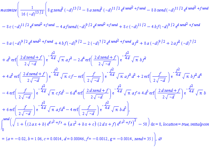 maximize((1/16)*(8*g*xend^2*(-d)^(13/2)-8*a*xend^2*(-d)^(11/2)*exp(d*xend^2+f*xend)-8*b*xend*(-d)^(11/2)*exp(d*xend^2+f*xend)-8*c*(-d)^(11/2)*exp(d*xend^2+f*xend)-4*a*f*xend*(-d)^(9/2)*exp(d*xend^2+f*xend)+8*c*(-d)^(11/2)-4*b*f*(-d)^(9/2)*exp(d*xend^2+f*xend)-8*a*(-d)^(9/2)*exp(d*xend^2+f*xend)+4*b*f*(-d)^(9/2)-2*(-d)^(7/2)*exp(d*xend^2+f*xend)*a*f^2+8*a*(-d)^(9/2)+2*a*f^2*(-d)^(7/2)+d^3*erf((1/2)*(2*d*xend+f)/(-d)^(1/2))*exp(-(1/4)*f^2/d)*Pi^(1/2)*a*f^3-2*d^4*erf((1/2)*(2*d*xend+f)/(-d)^(1/2))*exp(-(1/4)*f^2/d)*Pi^(1/2)*b*f^2+4*d^5*erf((1/2)*(2*d*xend+f)/(-d)^(1/2))*exp(-(1/4)*f^2/d)*Pi^(1/2)*c*f-erf((1/2)*f/(-d)^(1/2))*exp(-(1/4)*f^2/d)*Pi^(1/2)*a*f^3*d^3+2*erf((1/2)*f/(-d)^(1/2))*exp(-(1/4)*f^2/d)*Pi^(1/2)*b*f^2*d^4-4*erf((1/2)*f/(-d)^(1/2))*exp(-(1/4)*f^2/d)*Pi^(1/2)*c*f*d^5-6*d^4*erf((1/2)*(2*d*xend+f)/(-d)^(1/2))*exp(-(1/4)*f^2/d)*Pi^(1/2)*a*f+4*d^5*erf((1/2)*(2*d*xend+f)/(-d)^(1/2))*exp(-(1/4)*f^2/d)*Pi^(1/2)*b+6*erf((1/2)*f/(-d)^(1/2))*exp(-(1/4)*f^2/d)*Pi^(1/2)*a*f*d^4-4*erf((1/2)*f/(-d)^(1/2))*exp(-(1/4)*f^2/d)*Pi^(1/2)*b*d^5)/(-d)^(13/2), int((1+((2*a*x+b)*exp(d*x^2+f*x)+(a*x^2+b*x+c)*(2*d*x+f)*exp(d*x^2+f*x))^2)^(1/2)-50, x = 0 .. xend) = 0, location = true, initialpoint = {a = -0.2e-1, b = 1.06, c = 0.14e-2, d = 0.46e-3, f = -0.12e-2, g = -0.14e-2, xend = 35}), {}