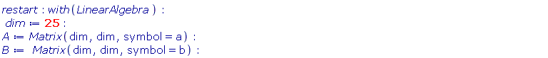 restart; with(LinearAlgebra); dim := 25; A := Matrix(dim, dim, symbol = a); B := Matrix(dim, dim, symbol = b)
