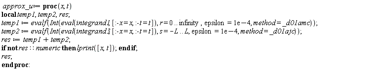 approx_u := proc (x, t) local temp1, temp2, res; temp1 := evalf(Int(eval(integrand1, [:-x = x, :-t = t]), r = 0 .. infinity, epsilon = 0.1e-3, method = _d01amc)); temp2 := evalf(Int(eval(integrand3, [:-x = x, :-t = t]), s = -L .. L, epsilon = 0.1e-3, method = _d01ajc)); res := temp1+temp2; if not res::numeric then lprint([x, t]) end if; res end proc