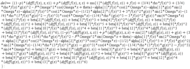 de0 := {(1-p)*(diff(f(x), x, x))+p*(beta*[5]*f(x)*(diff(f(x), x))^2+beta[11]*f(x)^7+beta[6]*(diff(f(x), x))^3+beta[7]*f(x)^5+f(x)+diff(f(x), x, x)+beta[3]*f(x)^3+beta[1]*f(x)+beta[2]*(diff(f(x), x))+mu[1]*(diff(f(x), x))+(3/4)*rho*f(x)^3+beta[9]*f(x)^2*(diff(f(x), x))^3+beta[12]*f(x)^4*(diff(f(x), x))^3+beta[13]*f(x)*(diff(f(x), x))^6+beta[10]*f(x)*(diff(f(x), x))^4+beta[8]*f(x)^4*(diff(f(x), x))+beta[4]*f(x)^2*(diff(f(x), x))-(1/4)*rho*(g(x)^3-3*f(x)^2*g(x))*sin(4*Omega*x)-alpha[2]*f(x)^3*cos(2*Omega*x)-(1/4)*rho*(3*f(x)*g(x)^2-f(x)^3)*cos(4*Omega*x)-alpha[1]*g(x)*sin(2*Omega*x)-(1/2)*alpha[2]*(f(x)^3+3*f(x)^2*g(x))*sin(2*Omega*x)+(3/4)*rho*f(x)*g(x)^2-alpha[1]*f(x)*cos(2*Omega*x)-F*Omega^2*cos(Omega*x+theta)), (1-p)*(diff(g(x), x, x))+p*(diff(g(x), x, x)+beta[11]*g(x)^7+beta[7]*g(x)^5+beta[6]*(diff(g(x), x))^3+beta[1]*g(x)+beta[2]*(diff(g(x), x))+beta[3]*g(x)^3+mu[2]*(diff(g(x), x))+(3/4)*rho*g(x)^3+g(x)+beta[9]*g(x)^2*(diff(g(x), x))^3+beta[13]*g(x)*(diff(g(x), x))^6+beta[8]*g(x)^4*(diff(g(x), x))+beta[10]*g(x)*(diff(g(x), x))^4+beta[4]*g(x)^2*(diff(g(x), x))+beta[12]*g(x)^4*(diff(g(x), x))^3+beta[5]*g(x)*(diff(g(x), x))^2-(1/4)*rho*(3*f(x)*g(x)^2-f(x)^3)*sin(4*Omega*x)+(3/4)*rho*g(x)*f(x)^2-F*Omega^2*sin(Omega*x+theta)-(1/2)*alpha[2]*(f(x)^3+3*f(x)*g(x)^2)*sin(2*Omega*x)-alpha[2]*g(x)^3*cos(2*Omega*x)-(1/4)*rho*(3*f(x)^2*g(x)-g(x)^3)*cos(4*Omega*x)-alpha[1]*f(x)*sin(2*Omega*x)+alpha[1]*g(x)*cos(2*Omega*x))}: