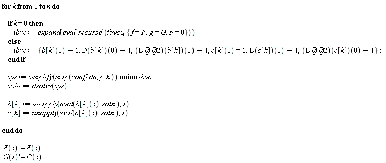 for k from 0 to n do if k = 0 then ibvc := expand(eval[recurse](ibvc0, {f = F, g = G, p = 0})) else ibvc := {b[k](0)-1, (D(b[k]))(0)-1, (D(c[k]))(0)-1, ((D@@2)(b[k]))(0)-1, ((D@@2)(c[k]))(0)-1, c[k](0) = 1} end if; sys := `union`(simplify(map(coeff, de, p, k)), ibvc); soln := dsolve(sys); b[k] := unapply(eval(b[k](x), soln), x); c[k] := unapply(eval(c[k](x), soln), x) end do; 'F(x)' = F(x); 'G(x)' = G(x)