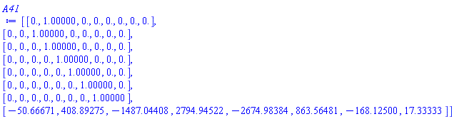 Matrix(8, 8, {(1, 1) = 0., (1, 2) = 1.00000, (1, 3) = 0., (1, 4) = 0., (1, 5) = 0., (1, 6) = 0., (1, 7) = 0., (1, 8) = 0., (2, 1) = 0., (2, 2) = 0., (2, 3) = 1.00000, (2, 4) = 0., (2, 5) = 0., (2, 6) = 0., (2, 7) = 0., (2, 8) = 0., (3, 1) = 0., (3, 2) = 0., (3, 3) = 0., (3, 4) = 1.00000, (3, 5) = 0., (3, 6) = 0., (3, 7) = 0., (3, 8) = 0., (4, 1) = 0., (4, 2) = 0., (4, 3) = 0., (4, 4) = 0., (4, 5) = 1.00000, (4, 6) = 0., (4, 7) = 0., (4, 8) = 0., (5, 1) = 0., (5, 2) = 0., (5, 3) = 0., (5, 4) = 0., (5, 5) = 0., (5, 6) = 1.00000, (5, 7) = 0., (5, 8) = 0., (6, 1) = 0., (6, 2) = 0., (6, 3) = 0., (6, 4) = 0., (6, 5) = 0., (6, 6) = 0., (6, 7) = 1.00000, (6, 8) = 0., (7, 1) = 0., (7, 2) = 0., (7, 3) = 0., (7, 4) = 0., (7, 5) = 0., (7, 6) = 0., (7, 7) = 0., (7, 8) = 1.00000, (8, 1) = -50.66671, (8, 2) = 408.89275, (8, 3) = -1487.04408, (8, 4) = 2794.94522, (8, 5) = -2674.98384, (8, 6) = 863.56481, (8, 7) = -168.12500, (8, 8) = 17.33333})