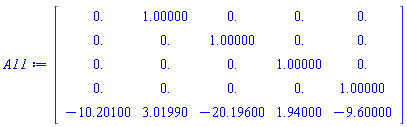 Matrix(5, 5, {(1, 1) = 0., (1, 2) = 1.00000, (1, 3) = 0., (1, 4) = 0., (1, 5) = 0., (2, 1) = 0., (2, 2) = 0., (2, 3) = 1.00000, (2, 4) = 0., (2, 5) = 0., (3, 1) = 0., (3, 2) = 0., (3, 3) = 0., (3, 4) = 1.00000, (3, 5) = 0., (4, 1) = 0., (4, 2) = 0., (4, 3) = 0., (4, 4) = 0., (4, 5) = 1.00000, (5, 1) = -10.20100, (5, 2) = 3.01990, (5, 3) = -20.19600, (5, 4) = 1.94000, (5, 5) = -9.60000})