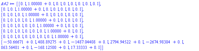 Matrix(8, 8, {(1, 1) = 0.+0.*I, (1, 2) = 1.00000+0.*I, (1, 3) = 0.+0.*I, (1, 4) = 0.+0.*I, (1, 5) = 0.+0.*I, (1, 6) = 0.+0.*I, (1, 7) = 0.+0.*I, (1, 8) = 0.+0.*I, (2, 1) = 0.+0.*I, (2, 2) = 0.+0.*I, (2, 3) = 1.00000+0.*I, (2, 4) = 0.+0.*I, (2, 5) = 0.+0.*I, (2, 6) = 0.+0.*I, (2, 7) = 0.+0.*I, (2, 8) = 0.+0.*I, (3, 1) = 0.+0.*I, (3, 2) = 0.+0.*I, (3, 3) = 0.+0.*I, (3, 4) = 1.00000+0.*I, (3, 5) = 0.+0.*I, (3, 6) = 0.+0.*I, (3, 7) = 0.+0.*I, (3, 8) = 0.+0.*I, (4, 1) = 0.+0.*I, (4, 2) = 0.+0.*I, (4, 3) = 0.+0.*I, (4, 4) = 0.+0.*I, (4, 5) = 1.00000+0.*I, (4, 6) = 0.+0.*I, (4, 7) = 0.+0.*I, (4, 8) = 0.+0.*I, (5, 1) = 0.+0.*I, (5, 2) = 0.+0.*I, (5, 3) = 0.+0.*I, (5, 4) = 0.+0.*I, (5, 5) = 0.+0.*I, (5, 6) = 1.00000+0.*I, (5, 7) = 0.+0.*I, (5, 8) = 0.+0.*I, (6, 1) = 0.+0.*I, (6, 2) = 0.+0.*I, (6, 3) = 0.+0.*I, (6, 4) = 0.+0.*I, (6, 5) = 0.+0.*I, (6, 6) = 0.+0.*I, (6, 7) = 1.00000+0.*I, (6, 8) = 0.+0.*I, (7, 1) = 0.+0.*I, (7, 2) = 0.+0.*I, (7, 3) = 0.+0.*I, (7, 4) = 0.+0.*I, (7, 5) = 0.+0.*I, (7, 6) = 0.+0.*I, (7, 7) = 0.+0.*I, (7, 8) = 1.00000+0.*I, (8, 1) = -50.66671+0.*I, (8, 2) = 408.89275+0.*I, (8, 3) = -1487.04408+0.*I, (8, 4) = 2794.94522+0.*I, (8, 5) = -2674.98384+0.*I, (8, 6) = 863.56481+0.*I, (8, 7) = -168.12500+0.*I, (8, 8) = 17.33333+0.*I})