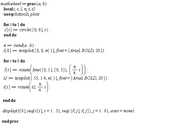 mathwheel := proc (a, b) local i, c, l, n, t, t2; for i to 3 do c[i] := plottools:-circle([0, 0], i) end do; n := rand(a .. b); t[0] := plots:-textplot([0, 0, n()], font = [Arial, BOLD, 20]); for i to 8 do l[i] := plottools:-rotate(plottools:-line([0, 1], [0, 3]), (1/4)*Pi*i); t2 := plots:-textplot([.55, 1.4, n()], font = [Arial, BOLD, 20]); t[i] := plottools:-rotate(t2, (1/4)*Pi*i) end do; plots:-display(t[0], seq(c[i], i = 1 .. 3), seq({l[j], t[j]}, j = 1 .. 8), axes = none) end proc: