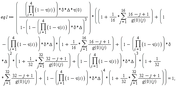 eq1 := (product(1-tau(i), i = 1 .. 4))*delta*Delta*tau(0)*(1+(1/16)*(sum((16-j+1)/(g(0))(j), j = 1 .. 16))+(1-(product(1-tau(i), i = 1 .. 4))*delta*Delta)*(1+(1/16)*(sum((16-j+1)/(g(0))(j), j = 1 .. 16)))+(1-(product(1-tau(i), i = 1 .. 4))*delta*Delta)^2*(1+(1/32)*(sum((32-j+1)/(g(0))(j), j = 1 .. 32)))+(1-(product(1-tau(i), i = 1 .. 4))*delta*Delta)^3*(1+(1/32)*(sum((32-j+1)/(g(0))(j), j = 1 .. 32)))+(1-(product(1-tau(i), i = 1 .. 4))*delta*Delta)^4*(1+(1/32)*(sum((32-j+1)/(g(0))(j), j = 1 .. 32))))/(1-(1-(product(1-tau(i), i = 1 .. 4))*delta*Delta)^3) = 1
