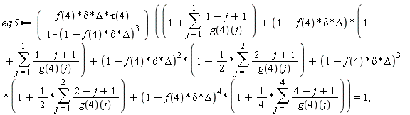 eq5 := f(4)*delta*Delta*tau(4)*(1+sum((1-j+1)/(g(4))(j), j = 1 .. 1)+(1-f(4)*delta*Delta)*(1+sum((1-j+1)/(g(4))(j), j = 1 .. 1))+(1-f(4)*delta*Delta)^2*(1+(1/2)*(sum((2-j+1)/(g(4))(j), j = 1 .. 2)))+(1-f(4)*delta*Delta)^3*(1+(1/2)*(sum((2-j+1)/(g(4))(j), j = 1 .. 2)))+(1-f(4)*delta*Delta)^4*(1+(1/4)*(sum((4-j+1)/(g(4))(j), j = 1 .. 4))))/(1-(1-f(4)*delta*Delta)^3) = 1