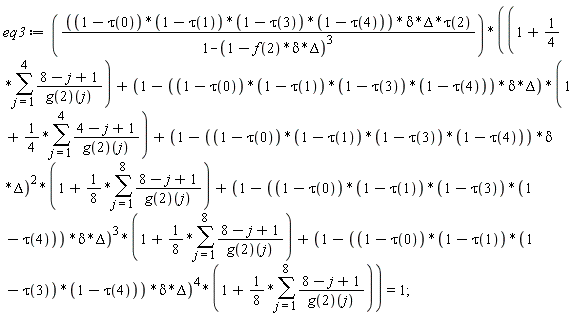 eq3 := (1-tau(0))*(1-tau(1))*(1-tau(3))*(1-tau(4))*delta*Delta*tau(2)*(1+(1/4)*(sum((8-j+1)/(g(2))(j), j = 1 .. 4))+(1-(1-tau(0))*(1-tau(1))*(1-tau(3))*(1-tau(4))*delta*Delta)*(1+(1/4)*(sum((4-j+1)/(g(2))(j), j = 1 .. 4)))+(1-(1-tau(0))*(1-tau(1))*(1-tau(3))*(1-tau(4))*delta*Delta)^2*(1+(1/8)*(sum((8-j+1)/(g(2))(j), j = 1 .. 8)))+(1-(1-tau(0))*(1-tau(1))*(1-tau(3))*(1-tau(4))*delta*Delta)^3*(1+(1/8)*(sum((8-j+1)/(g(2))(j), j = 1 .. 8)))+(1-(1-tau(0))*(1-tau(1))*(1-tau(3))*(1-tau(4))*delta*Delta)^4*(1+(1/8)*(sum((8-j+1)/(g(2))(j), j = 1 .. 8))))/(1-(1-f(2)*delta*Delta)^3) = 1