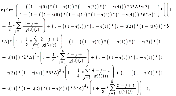 eq4 := (1-tau(0))*(1-tau(1))*(1-tau(2))*(1-tau(4))*delta*Delta*tau(3)*(1+(1/2)*(sum((2-j+1)/(g(3))(j), j = 1 .. 2))+(1-(1-tau(0))*(1-tau(1))*(1-tau(2))*(1-tau(4))*delta*Delta)*(1+(1/2)*(sum((2-j+1)/(g(3))(j), j = 1 .. 2)))+(1-(1-tau(0))*(1-tau(1))*(1-tau(2))*(1-tau(4))*delta*Delta)^2*(1+(1/4)*(sum((4-j+1)/(g(3))(j), j = 1 .. 4)))+(1-(1-tau(0))*(1-tau(1))*(1-tau(2))*(1-tau(4))*delta*Delta)^3*(1+(1/4)*(sum((4-j+1)/(g(3))(j), j = 1 .. 4)))+(1-(1-tau(0))*(1-tau(1))*(1-tau(2))*(1-tau(4))*delta*Delta)^4*(1+(1/8)*(sum((8-j+1)/(g(3))(j), j = 1 .. 8))))/(1-(1-(1-tau(0))*(1-tau(1))*(1-tau(2))*(1-tau(4))*delta*Delta)^3) = 1