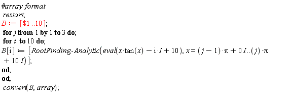 restart; B := [`$`(1 .. 10)]; for j to 3 do for i to 10 do B[i] := [RootFinding:-Analytic(eval(x*tan(x)-I*i+10), x = (j-1)*Pi+0*I .. j*Pi+10*I)] end do end do; convert(B, array)