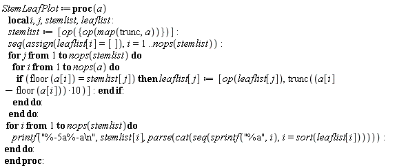 StemLeafPlot := proc (a) local i, j, stemlist, leaflist; stemlist := [op({op(map(trunc, a))})]; seq(assign(leaflist[i] = []), i = 1 .. nops(stemlist)); for j to nops(stemlist) do for i to nops(a) do if floor(a[i]) = stemlist[j] then leaflist[j] := [op(leaflist[j]), trunc(10*a[i]-10*floor(a[i]))] end if end do end do; for i to nops(stemlist) do printf("%-5a%-a\n", stemlist[i], parse(cat(seq(sprintf("%a", i), i = sort(leaflist[i]))))) end do end proc: