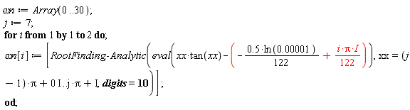 `&omega;n` := Array(0 .. 30); j := 7; for i to 2 do `&omega;n`[i] := [RootFinding:-Analytic(eval(xx*tan(xx)+(.5*ln(0.1e-4)*(1/122)-I*i*Pi*(1/122))), xx = (j-1)*Pi+0*I .. j*Pi+I, digits = 10)] end do