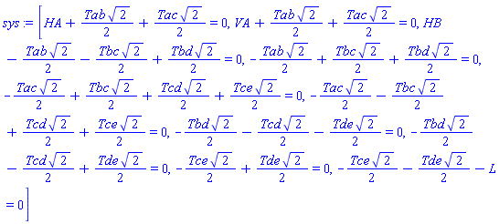 sys := [HA+Tab*2^(1/2)/2+Tac*2^(1/2)/2 = 0, VA+Tab*2^(1/2)/2+Tac*2^(1/2)/2 = 0, HB-Tab*2^(1/2)/2-Tbc*2^(1/2)/2+Tbd*2^(1/2)/2 = 0, -Tab*2^(1/2)/2+Tbc*2^(1/2)/2+Tbd*2^(1/2)/2 = 0, -Tac*2^(1/2)/2+Tbc*2^(1/2)/2+Tcd*2^(1/2)/2+Tce*2^(1/2)/2 = 0, -Tac*2^(1/2)/2-Tbc*2^(1/2)/2+Tcd*2^(1/2)/2+Tce*2^(1/2)/2 = 0, -Tbd*2^(1/2)/2-Tcd*2^(1/2)/2-Tde*2^(1/2)/2 = 0, -Tbd*2^(1/2)/2-Tcd*2^(1/2)/2+Tde*2^(1/2)/2 = 0, -Tce*2^(1/2)/2+Tde*2^(1/2)/2 = 0, -Tce*2^(1/2)/2-Tde*2^(1/2)/2-L = 0]