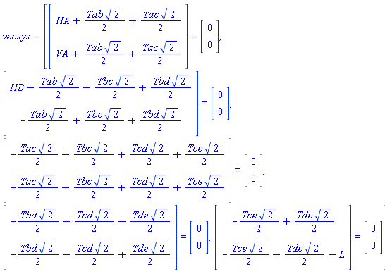 vecsys := [(Vector(2, {(1) = HA+(1/2)*Tab*sqrt(2)+(1/2)*Tac*sqrt(2), (2) = VA+(1/2)*Tab*sqrt(2)+(1/2)*Tac*sqrt(2)})) = (Vector(2, {(1) = 0, (2) = 0})), (Vector(2, {(1) = HB-(1/2)*Tab*sqrt(2)-(1/2)*Tbc*sqrt(2)+(1/2)*Tbd*sqrt(2), (2) = -(1/2)*Tab*sqrt(2)+(1/2)*Tbc*sqrt(2)+(1/2)*Tbd*sqrt(2)})) = (Vector(2, {(1) = 0, (2) = 0})), (Vector(2, {(1) = -(1/2)*Tac*sqrt(2)+(1/2)*Tbc*sqrt(2)+(1/2)*Tcd*sqrt(2)+(1/2)*Tce*sqrt(2), (2) = -(1/2)*Tac*sqrt(2)-(1/2)*Tbc*sqrt(2)+(1/2)*Tcd*sqrt(2)+(1/2)*Tce*sqrt(2)})) = (Vector(2, {(1) = 0, (2) = 0})), (Vector(2, {(1) = -(1/2)*Tbd*sqrt(2)-(1/2)*Tcd*sqrt(2)-(1/2)*Tde*sqrt(2), (2) = -(1/2)*Tbd*sqrt(2)-(1/2)*Tcd*sqrt(2)+(1/2)*Tde*sqrt(2)})) = (Vector(2, {(1) = 0, (2) = 0})), (Vector(2, {(1) = -(1/2)*Tce*sqrt(2)+(1/2)*Tde*sqrt(2), (2) = -(1/2)*Tce*sqrt(2)-(1/2)*Tde*sqrt(2)-L})) = (Vector(2, {(1) = 0, (2) = 0}))]