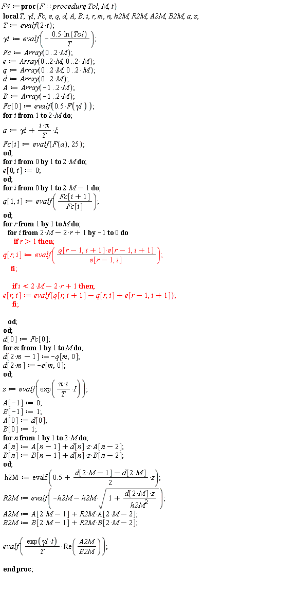 F4 := proc (F::procedure, Tol, M, t) local T, gamma1, Fc, e, q, d, A, B, i, r, m, n, h2M, R2M, A2M, B2M, a, z; T := evalf(2*t); gamma1 := evalf((-1)*.5*ln(Tol)/T); Fc := Array(0 .. 2*M); e := Array(0 .. 2*M, 0 .. 2*M); q := Array(0 .. 2*M, 0 .. 2*M); d := Array(0 .. 2*M); A := Array(-1 .. 2*M); B := Array(-1 .. 2*M); Fc[0] := evalf(.5*F(gamma1)); for i to 2*M do a := gamma1+I*i*Pi/T; Fc[i] := evalf(F(a), 25) end do; for i from 0 to 2*M do e[0, i] := 0 end do; for i from 0 to 2*M-1 do q[1, i] := evalf(Fc[i+1]/Fc[i]) end do; for r to M do for i from 2*M-2*r+1 by -1 to 0 do if 1 < r then q[r, i] := evalf(q[r-1, i+1]*e[r-1, i+1]/e[r-1, i]) end if; if i < 2*M-2*r+1 then e[r, i] := evalf(q[r, i+1]-q[r, i]+e[r-1, i+1]) end if end do end do; d[0] := Fc[0]; for m to M do d[2*m-1] := -q[m, 0]; d[2*m] := -e[m, 0] end do; z := evalf(exp(I*Pi*t/T)); A[-1] := 0; B[-1] := 1; A[0] := d[0]; B[0] := 1; for n to 2*M do A[n] := A[n-1]+d[n]*z*A[n-2]; B[n] := B[n-1]+d[n]*z*B[n-2] end do; h2M := evalf(.5+((1/2)*d[2*M-1]-(1/2)*d[2*M])*z); R2M := evalf(-h2M-h2M*sqrt(1+d[2*M]*z/h2M^2)); A2M := A[2*M-1]+R2M*A[2*M-2]; B2M := B[2*M-1]+R2M*B[2*M-2]; evalf(exp(gamma1*t)*Re(A2M/B2M)/T) end proc;