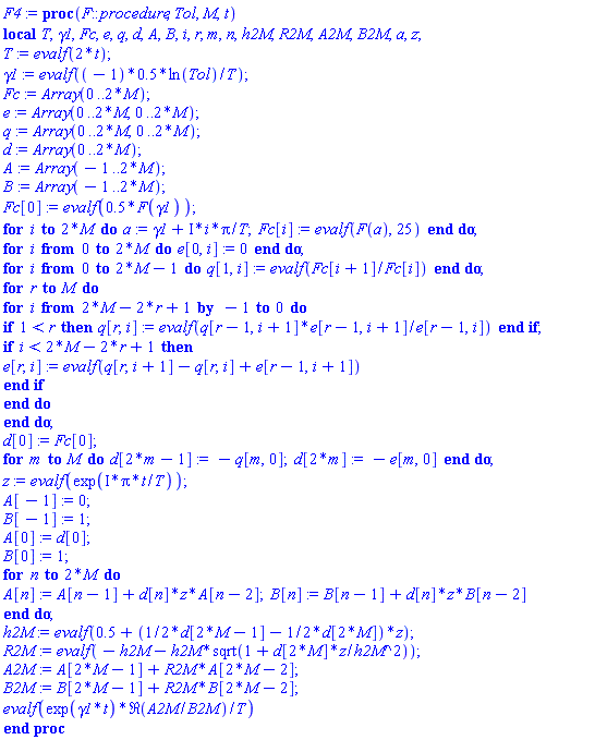 proc (F::procedure, Tol, M, t) local T, gamma1, Fc, e, q, d, A, B, i, r, m, n, h2M, R2M, A2M, B2M, a, z; T := evalf(2*t); gamma1 := evalf((-1)*.5*ln(Tol)/T); Fc := Array(0 .. 2*M); e := Array(0 .. 2*M, 0 .. 2*M); q := Array(0 .. 2*M, 0 .. 2*M); d := Array(0 .. 2*M); A := Array(-1 .. 2*M); B := Array(-1 .. 2*M); Fc[0] := evalf(.5*F(gamma1)); for i to 2*M do a := gamma1+I*i*Pi/T; Fc[i] := evalf(F(a), 25) end do; for i from 0 to 2*M do e[0, i] := 0 end do; for i from 0 to 2*M-1 do q[1, i] := evalf(Fc[i+1]/Fc[i]) end do; for r to M do for i from 2*M-2*r+1 by -1 to 0 do if 1 < r then q[r, i] := evalf(q[r-1, i+1]*e[r-1, i+1]/e[r-1, i]) end if; if i < 2*M-2*r+1 then e[r, i] := evalf(q[r, i+1]-q[r, i]+e[r-1, i+1]) end if end do end do; d[0] := Fc[0]; for m to M do d[2*m-1] := -q[m, 0]; d[2*m] := -e[m, 0] end do; z := evalf(exp(I*Pi*t/T)); A[-1] := 0; B[-1] := 1; A[0] := d[0]; B[0] := 1; for n to 2*M do A[n] := A[n-1]+d[n]*z*A[n-2]; B[n] := B[n-1]+d[n]*z*B[n-2] end do; h2M := evalf(.5+((1/2)*d[2*M-1]-(1/2)*d[2*M])*z); R2M := evalf(-h2M-h2M*sqrt(1+d[2*M]*z/h2M^2)); A2M := A[2*M-1]+R2M*A[2*M-2]; B2M := B[2*M-1]+R2M*B[2*M-2]; evalf(exp(gamma1*t)*Re(A2M/B2M)/T) end proc