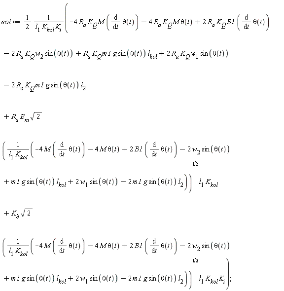 eol := (1/2)*(-4*R[a]*K[Q]*M*(diff(theta(t), t))-4*R[a]*K[Q]*M*theta(t)+2*R[a]*K[Q]*B1*(diff(theta(t), t))-2*R[a]*K[Q]*w[2]*sin(theta(t))+R[a]*K[Q]*m1*g*sin(theta(t))*l[kol]+2*R[a]*K[Q]*w[1]*sin(theta(t))-2*R[a]*K[Q]*m1*g*sin(theta(t))*l[2]+R[a]*B[m]*sqrt(2)*sqrt((-4*M*(diff(theta(t), t))-4*M*theta(t)+2*B1*(diff(theta(t), t))-2*w[2]*sin(theta(t))+m1*g*sin(theta(t))*l[kol]+2*w[1]*sin(theta(t))-2*m1*g*sin(theta(t))*l[2])/(l[1]*K[kol]))*l[1]*K[kol]+K[b]*sqrt(2)*sqrt((-4*M*(diff(theta(t), t))-4*M*theta(t)+2*B1*(diff(theta(t), t))-2*w[2]*sin(theta(t))+m1*g*sin(theta(t))*l[kol]+2*w[1]*sin(theta(t))-2*m1*g*sin(theta(t))*l[2])/(l[1]*K[kol]))*l[1]*K[kol]*K[i])/(l[1]*K[kol]*K[i])