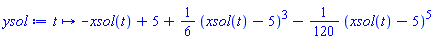 proc (t) options operator, arrow; -xsol(t)+5+Physics:-`*`(Physics:-`*`(1, Physics:-`^`(6, -1)), Physics:-`^`(xsol(t)-5, 3))-Physics:-`*`(Physics:-`*`(1, Physics:-`^`(120, -1)), Physics:-`^`(xsol(t)-5, 5)) end proc