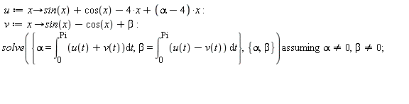 u := proc (x) options operator, arrow; sin(x)+cos(x)-4*x+(alpha-4)*x end proc; v := proc (x) options operator, arrow; sin(x)-cos(x)+beta end proc; `assuming`([solve({alpha = int(u(t)+v(t), t = 0 .. Pi), beta = int(u(t)-v(t), t = 0 .. Pi)}, {alpha, beta})], [alpha <> 0, beta <> 0])
