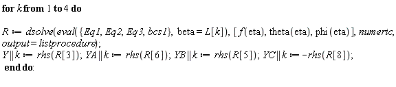 for k to 4 do R := dsolve(eval({Eq1, Eq2, Eq3, bcs1}, beta = L[k]), [f(eta), theta(eta), phi(eta)], numeric, output = listprocedure); Y || k := rhs(R[3]); YA || k := rhs(R[6]); YB || k := rhs(R[5]); YC || k := -rhs(R[8]) end do