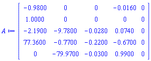 A := Matrix(5, 5, {(1, 1) = -.9800, (1, 2) = 0, (1, 3) = 0, (1, 4) = -0.160e-1, (1, 5) = 0, (2, 1) = 1.0000, (2, 2) = 0, (2, 3) = 0, (2, 4) = 0, (2, 5) = 0, (3, 1) = -2.1900, (3, 2) = -9.7800, (3, 3) = -0.280e-1, (3, 4) = 0.740e-1, (3, 5) = 0, (4, 1) = 77.3600, (4, 2) = -.7700, (4, 3) = -.2200, (4, 4) = -.6700, (4, 5) = 0, (5, 1) = 0, (5, 2) = -79.9700, (5, 3) = -0.300e-1, (5, 4) = .9900, (5, 5) = 0})