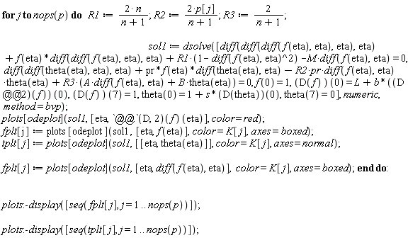 for j to nops(p) do R1 := 2*n/(n+1); R2 := 2*p[j]/(n+1); R3 := 2/(n+1); sol1 := dsolve([diff(diff(diff(f(eta), eta), eta), eta)+f(eta)*(diff(diff(f(eta), eta), eta))+R1*(1-(diff(f(eta), eta))^2)-M*(diff(f(eta), eta)) = 0, diff(diff(theta(eta), eta), eta)+pr*f(eta)*(diff(theta(eta), eta))-R2*pr*(diff(f(eta), eta))*theta(eta)+R3*(A*(diff(f(eta), eta))+B*theta(eta)) = 0, f(0) = 1, (D(f))(0) = L+b*((D@@2)(f))(0), (D(f))(7) = 1, theta(0) = 1+s*(D(theta))(0), theta(7) = 0], numeric, method = bvp); plots[odeplot](sol1, [eta, ((D@@2)(f))(eta)], color = red); fplt[j] := plots[odeplot](sol1, [eta, f(eta)], color = K[j], axes = boxed); tplt[j] := plots[odeplot](sol1, [[eta, theta(eta)]], color = K[j], axes = normal); fplt[j] := plots[odeplot](sol1, [eta, diff(f(eta), eta)], color = K[j], axes = boxed) end do: