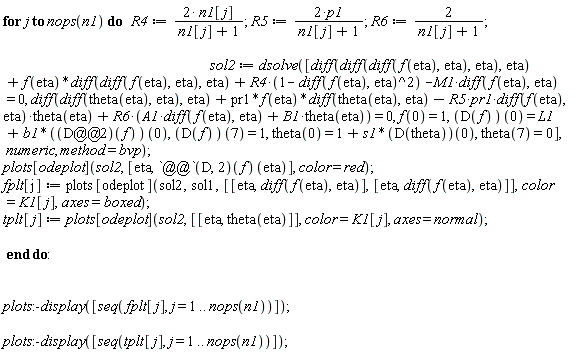 for j to nops(n1) do R4 := 2*n1[j]/(n1[j]+1); R5 := 2*p1/(n1[j]+1); R6 := 2/(n1[j]+1); sol2 := dsolve([diff(diff(diff(f(eta), eta), eta), eta)+f(eta)*(diff(diff(f(eta), eta), eta))+R4*(1-(diff(f(eta), eta))^2)-M1*(diff(f(eta), eta)) = 0, diff(diff(theta(eta), eta), eta)+pr1*f(eta)*(diff(theta(eta), eta))-R5*pr1*(diff(f(eta), eta))*theta(eta)+R6*(A1*(diff(f(eta), eta))+B1*theta(eta)) = 0, f(0) = 1, (D(f))(0) = L1+b1*((D@@2)(f))(0), (D(f))(7) = 1, theta(0) = 1+s1*(D(theta))(0), theta(7) = 0], numeric, method = bvp); plots[odeplot](sol2, [eta, ((D@@2)(f))(eta)], color = red); fplt[j] := plots[odeplot](sol2, sol1, [[eta, diff(f(eta), eta)], [eta, diff(f(eta), eta)]], color = K1[j], axes = boxed); tplt[j] := plots[odeplot](sol2, [[eta, theta(eta)]], color = K1[j], axes = normal) end do; plots:-display([seq(fplt[j], j = 1 .. nops(n1))]); plots:-display([seq(tplt[j], j = 1 .. nops(n1))])