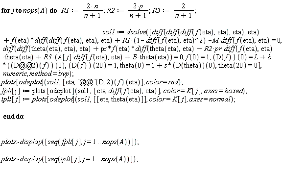 for j to nops(A) do R1 := 2*n/(n+1); R2 := 2*p/(n+1); R3 := 2/(n+1); sol1 := dsolve([diff(diff(diff(f(eta), eta), eta), eta)+f(eta)*(diff(diff(f(eta), eta), eta))+R1*(1-(diff(f(eta), eta))^2)-M*(diff(f(eta), eta)) = 0, diff(diff(theta(eta), eta), eta)+pr*f(eta)*(diff(theta(eta), eta))-R2*pr*(diff(f(eta), eta))*theta(eta)+R3*(A[j]*(diff(f(eta), eta))+B*theta(eta)) = 0, f(0) = 1, (D(f))(0) = L+b*((D@@2)(f))(0), (D(f))(20) = 1, theta(0) = 1+s*(D(theta))(0), theta(20) = 0], numeric, method = bvp); plots[odeplot](sol1, [eta, ((D@@2)(f))(eta)], color = red); fplt[j] := plots[odeplot](sol1, [eta, diff(f(eta), eta)], color = K[j], axes = boxed); tplt[j] := plots[odeplot](sol1, [[eta, theta(eta)]], color = K[j], axes = normal) end do: