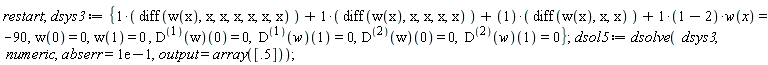 restart; dsys3 := {diff(w(x), x, x, x, x, x, x)+diff(w(x), x, x, x, x)+diff(w(x), x, x)+(1-2)*w(x) = -90, w(0) = 0, w(1) = 0, ((D@@1)(w))(0) = 0, ((D@@1)(w))(1) = 0, ((D@@2)(w))(0) = 0, ((D@@2)(w))(1) = 0}; dsol5 := dsolve(dsys3, numeric, abserr = .1, output = array([.5]))