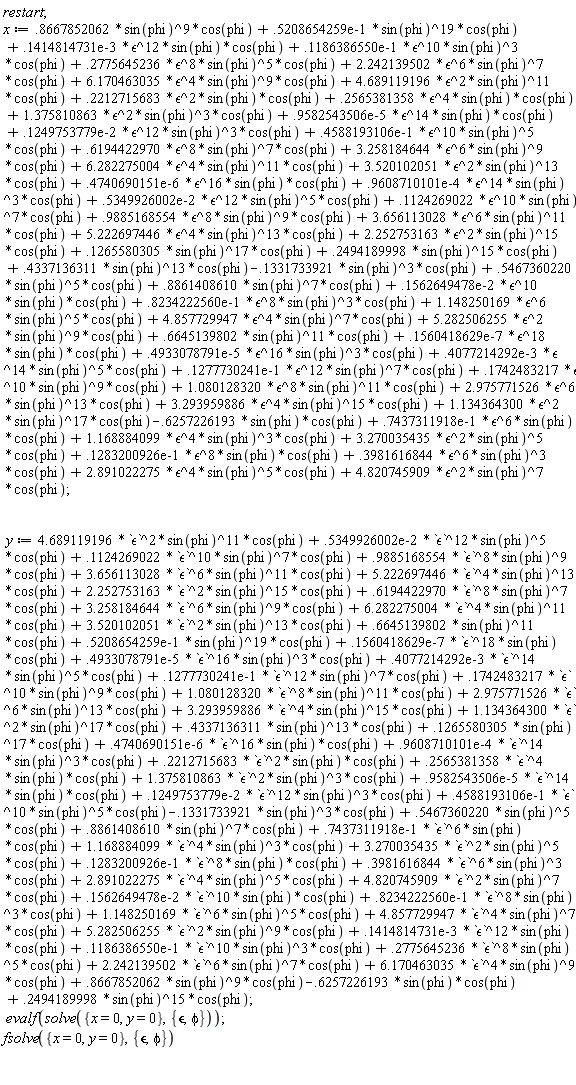 restart; x := 2.891022275*`&epsilon;`^4*sin(phi)^5*cos(phi)+1.080128320*`&epsilon;`^8*sin(phi)^11*cos(phi)+.1742483217*`&epsilon;`^10*sin(phi)^9*cos(phi)+3.293959886*`&epsilon;`^4*sin(phi)^15*cos(phi)+0.1414814731e-3*`&epsilon;`^12*sin(phi)*cos(phi)+0.1186386550e-1*`&epsilon;`^10*sin(phi)^3*cos(phi)+4.689119196*`&epsilon;`^2*sin(phi)^11*cos(phi)+.2775645236*`&epsilon;`^8*sin(phi)^5*cos(phi)+2.242139502*`&epsilon;`^6*sin(phi)^7*cos(phi)+6.170463035*`&epsilon;`^4*sin(phi)^9*cos(phi)+.2212715683*`&epsilon;`^2*sin(phi)*cos(phi)+.2565381358*`&epsilon;`^4*sin(phi)*cos(phi)+6.282275004*`&epsilon;`^4*sin(phi)^11*cos(phi)+0.9582543506e-5*`&epsilon;`^14*sin(phi)*cos(phi)+1.375810863*`&epsilon;`^2*sin(phi)^3*cos(phi)+0.4588193106e-1*`&epsilon;`^10*sin(phi)^5*cos(phi)+.6194422970*`&epsilon;`^8*sin(phi)^7*cos(phi)+0.1249753779e-2*`&epsilon;`^12*sin(phi)^3*cos(phi)+3.258184644*`&epsilon;`^6*sin(phi)^9*cos(phi)+3.520102051*`&epsilon;`^2*sin(phi)^13*cos(phi)+0.9608710101e-4*`&epsilon;`^14*sin(phi)^3*cos(phi)+5.222697446*`&epsilon;`^4*sin(phi)^13*cos(phi)+0.4740690151e-6*`&epsilon;`^16*sin(phi)*cos(phi)+.1124269022*`&epsilon;`^10*sin(phi)^7*cos(phi)+0.5349926002e-2*`&epsilon;`^12*sin(phi)^5*cos(phi)+.9885168554*`&epsilon;`^8*sin(phi)^9*cos(phi)+3.656113028*`&epsilon;`^6*sin(phi)^11*cos(phi)+2.252753163*`&epsilon;`^2*sin(phi)^15*cos(phi)+0.1562649478e-2*`&epsilon;`^10*sin(phi)*cos(phi)+0.8234222560e-1*`&epsilon;`^8*sin(phi)^3*cos(phi)+0.1277730241e-1*`&epsilon;`^12*sin(phi)^7*cos(phi)+1.148250169*`&epsilon;`^6*sin(phi)^5*cos(phi)+0.4933078791e-5*`&epsilon;`^16*sin(phi)^3*cos(phi)+4.857729947*`&epsilon;`^4*sin(phi)^7*cos(phi)+5.282506255*`&epsilon;`^2*sin(phi)^9*cos(phi)+0.1560418629e-7*`&epsilon;`^18*sin(phi)*cos(phi)-.6257226193*sin(phi)*cos(phi)+.6645139802*sin(phi)^11*cos(phi)+0.4077214292e-3*`&epsilon;`^14*sin(phi)^5*cos(phi)+.1265580305*sin(phi)^17*cos(phi)+.2494189998*sin(phi)^15*cos(phi)+.4337136311*sin(phi)^13*cos(phi)-.1331733921*sin(phi)^3*cos(phi)+.5467360220*sin(phi)^5*cos(phi)+.8861408610*sin(phi)^7*cos(phi)+4.820745909*`&epsilon;`^2*sin(phi)^7*cos(phi)+1.134364300*`&epsilon;`^2*sin(phi)^17*cos(phi)+0.7437311918e-1*`&epsilon;`^6*sin(phi)*cos(phi)+0.1283200926e-1*`&epsilon;`^8*sin(phi)*cos(phi)+1.168884099*`&epsilon;`^4*sin(phi)^3*cos(phi)+.3981616844*`&epsilon;`^6*sin(phi)^3*cos(phi)+3.270035435*`&epsilon;`^2*sin(phi)^5*cos(phi)+.8667852062*sin(phi)^9*cos(phi)+0.5208654259e-1*sin(phi)^19*cos(phi)+2.975771526*`&epsilon;`^6*sin(phi)^13*cos(phi); y := 2.891022275*`&epsilon;`^4*sin(phi)^5*cos(phi)+1.080128320*`&epsilon;`^8*sin(phi)^11*cos(phi)+.1742483217*`&epsilon;`^10*sin(phi)^9*cos(phi)+3.293959886*`&epsilon;`^4*sin(phi)^15*cos(phi)+0.1414814731e-3*`&epsilon;`^12*sin(phi)*cos(phi)+0.1186386550e-1*`&epsilon;`^10*sin(phi)^3*cos(phi)+4.689119196*`&epsilon;`^2*sin(phi)^11*cos(phi)+.2775645236*`&epsilon;`^8*sin(phi)^5*cos(phi)+2.242139502*`&epsilon;`^6*sin(phi)^7*cos(phi)+6.170463035*`&epsilon;`^4*sin(phi)^9*cos(phi)+.2212715683*`&epsilon;`^2*sin(phi)*cos(phi)+.2565381358*`&epsilon;`^4*sin(phi)*cos(phi)+6.282275004*`&epsilon;`^4*sin(phi)^11*cos(phi)+0.9582543506e-5*`&epsilon;`^14*sin(phi)*cos(phi)+1.375810863*`&epsilon;`^2*sin(phi)^3*cos(phi)+0.4588193106e-1*`&epsilon;`^10*sin(phi)^5*cos(phi)+.6194422970*`&epsilon;`^8*sin(phi)^7*cos(phi)+0.1249753779e-2*`&epsilon;`^12*sin(phi)^3*cos(phi)+3.258184644*`&epsilon;`^6*sin(phi)^9*cos(phi)+3.520102051*`&epsilon;`^2*sin(phi)^13*cos(phi)+0.9608710101e-4*`&epsilon;`^14*sin(phi)^3*cos(phi)+5.222697446*`&epsilon;`^4*sin(phi)^13*cos(phi)+0.4740690151e-6*`&epsilon;`^16*sin(phi)*cos(phi)+.1124269022*`&epsilon;`^10*sin(phi)^7*cos(phi)+0.5349926002e-2*`&epsilon;`^12*sin(phi)^5*cos(phi)+.9885168554*`&epsilon;`^8*sin(phi)^9*cos(phi)+3.656113028*`&epsilon;`^6*sin(phi)^11*cos(phi)+2.252753163*`&epsilon;`^2*sin(phi)^15*cos(phi)+0.1562649478e-2*`&epsilon;`^10*sin(phi)*cos(phi)+0.8234222560e-1*`&epsilon;`^8*sin(phi)^3*cos(phi)+0.1277730241e-1*`&epsilon;`^12*sin(phi)^7*cos(phi)+1.148250169*`&epsilon;`^6*sin(phi)^5*cos(phi)+0.4933078791e-5*`&epsilon;`^16*sin(phi)^3*cos(phi)+4.857729947*`&epsilon;`^4*sin(phi)^7*cos(phi)+5.282506255*`&epsilon;`^2*sin(phi)^9*cos(phi)+0.1560418629e-7*`&epsilon;`^18*sin(phi)*cos(phi)-.6257226193*sin(phi)*cos(phi)+.6645139802*sin(phi)^11*cos(phi)+0.4077214292e-3*`&epsilon;`^14*sin(phi)^5*cos(phi)+.1265580305*sin(phi)^17*cos(phi)+.2494189998*sin(phi)^15*cos(phi)+.4337136311*sin(phi)^13*cos(phi)-.1331733921*sin(phi)^3*cos(phi)+.5467360220*sin(phi)^5*cos(phi)+.8861408610*sin(phi)^7*cos(phi)+4.820745909*`&epsilon;`^2*sin(phi)^7*cos(phi)+1.134364300*`&epsilon;`^2*sin(phi)^17*cos(phi)+0.7437311918e-1*`&epsilon;`^6*sin(phi)*cos(phi)+0.1283200926e-1*`&epsilon;`^8*sin(phi)*cos(phi)+1.168884099*`&epsilon;`^4*sin(phi)^3*cos(phi)+.3981616844*`&epsilon;`^6*sin(phi)^3*cos(phi)+3.270035435*`&epsilon;`^2*sin(phi)^5*cos(phi)+.8667852062*sin(phi)^9*cos(phi)+0.5208654259e-1*sin(phi)^19*cos(phi)+2.975771526*`&epsilon;`^6*sin(phi)^13*cos(phi); evalf(solve({x = 0, y = 0}, {phi, `&epsilon;`})); fsolve({x = 0, y = 0}, {phi, `&epsilon;`})