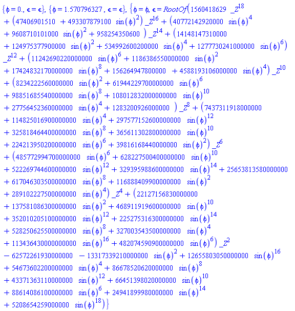 {phi = 0., `&epsilon;` = `&epsilon;`}, {phi = 1.570796327, `&epsilon;` = `&epsilon;`}, {phi = phi, `&epsilon;` = RootOf(1560418629*_Z^18+(47406901510+493307879100*sin(phi)^2)*_Z^16+(40772142920000*sin(phi)^4+9608710101000*sin(phi)^2+958254350600)*_Z^14+(14148147310000+124975377900000*sin(phi)^2+534992600200000*sin(phi)^4+1277730241000000*sin(phi)^6)*_Z^12+(11242690220000000*sin(phi)^6+1186386550000000*sin(phi)^2+17424832170000000*sin(phi)^8+156264947800000+4588193106000000*sin(phi)^4)*_Z^10+(8234222560000000*sin(phi)^2+61944229700000000*sin(phi)^6+98851685540000000*sin(phi)^8+108012832000000000*sin(phi)^10+27756452360000000*sin(phi)^4+1283200926000000)*_Z^8+(7437311918000000+114825016900000000*sin(phi)^4+297577152600000000*sin(phi)^12+325818464400000000*sin(phi)^8+365611302800000000*sin(phi)^10+224213950200000000*sin(phi)^6+39816168440000000*sin(phi)^2)*_Z^6+(485772994700000000*sin(phi)^6+628227500400000000*sin(phi)^10+522269744600000000*sin(phi)^12+329395988600000000*sin(phi)^14+25653813580000000+617046303500000000*sin(phi)^8+116888409900000000*sin(phi)^2+289102227500000000*sin(phi)^4)*_Z^4+(22127156830000000+137581086300000000*sin(phi)^2+468911919600000000*sin(phi)^10+352010205100000000*sin(phi)^12+225275316300000000*sin(phi)^14+528250625500000000*sin(phi)^8+327003543500000000*sin(phi)^4+113436430000000000*sin(phi)^16+482074590900000000*sin(phi)^6)*_Z^2-62572261930000000-13317339210000000*sin(phi)^2+12655803050000000*sin(phi)^16+54673602200000000*sin(phi)^4+86678520620000000*sin(phi)^8+43371363110000000*sin(phi)^12+66451398020000000*sin(phi)^10+88614086100000000*sin(phi)^6+24941899980000000*sin(phi)^14+5208654259000000*sin(phi)^18)}
